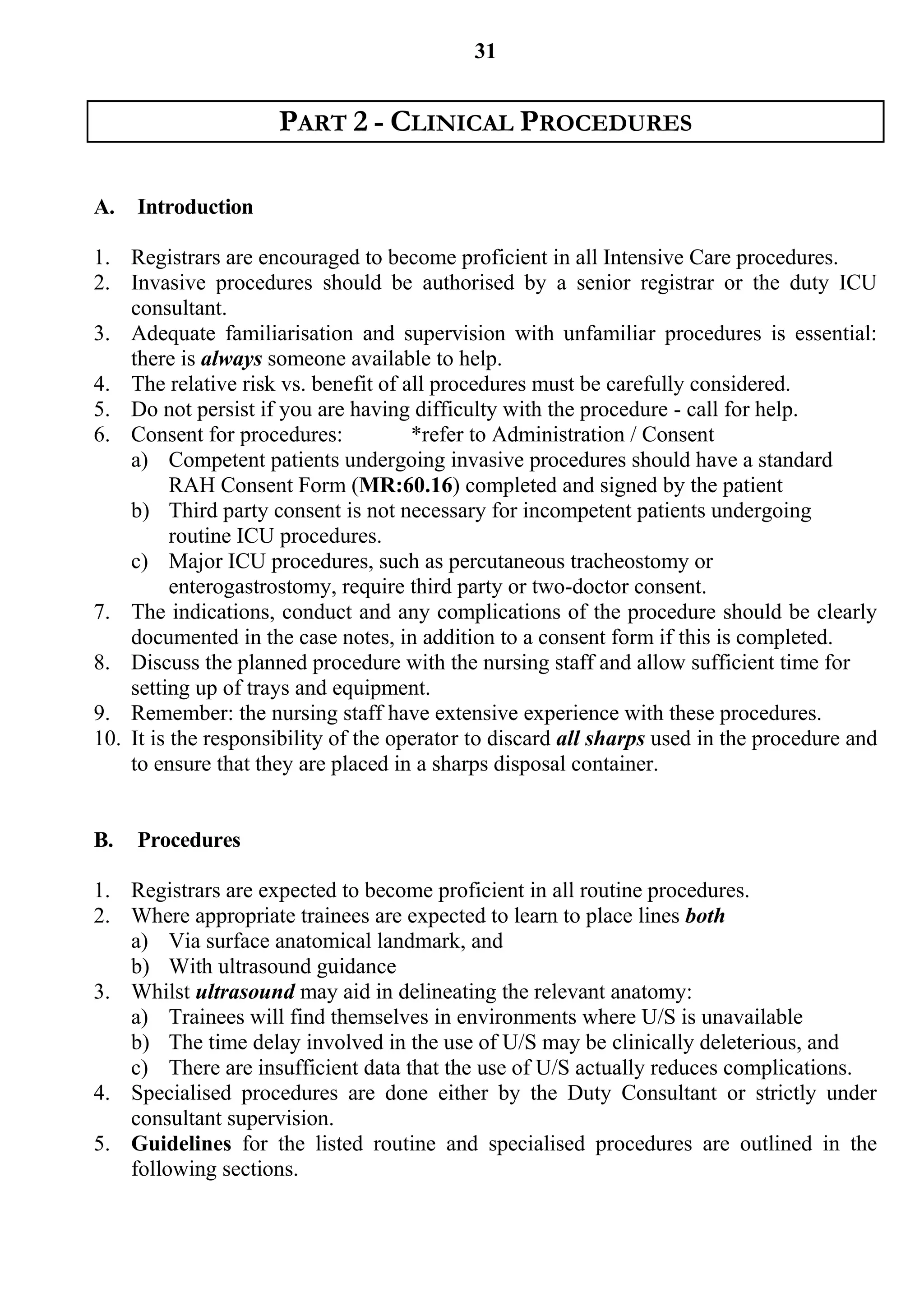 31


                     PART 2 - CLINICAL PROCEDURES

A.   Introduction

1. Registrars are encouraged to become proficient in all Intensive Care procedures.
2. Invasive procedures should be authorised by a senior registrar or the duty ICU
    consultant.
3. Adequate familiarisation and supervision with unfamiliar procedures is essential:
    there is always someone available to help.
4. The relative risk vs. benefit of all procedures must be carefully considered.
5. Do not persist if you are having difficulty with the procedure - call for help.
6. Consent for procedures:            *refer to Administration / Consent
    a) Competent patients undergoing invasive procedures should have a standard
          RAH Consent Form (MR:60.16) completed and signed by the patient
    b) Third party consent is not necessary for incompetent patients undergoing
          routine ICU procedures.
    c) Major ICU procedures, such as percutaneous tracheostomy or
          enterogastrostomy, require third party or two-doctor consent.
7. The indications, conduct and any complications of the procedure should be clearly
    documented in the case notes, in addition to a consent form if this is completed.
8. Discuss the planned procedure with the nursing staff and allow sufficient time for
    setting up of trays and equipment.
9. Remember: the nursing staff have extensive experience with these procedures.
10. It is the responsibility of the operator to discard all sharps used in the procedure and
    to ensure that they are placed in a sharps disposal container.


B.   Procedures

1. Registrars are expected to become proficient in all routine procedures.
2. Where appropriate trainees are expected to learn to place lines both
   a) Via surface anatomical landmark, and
   b) With ultrasound guidance
3. Whilst ultrasound may aid in delineating the relevant anatomy:
   a) Trainees will find themselves in environments where U/S is unavailable
   b) The time delay involved in the use of U/S may be clinically deleterious, and
   c) There are insufficient data that the use of U/S actually reduces complications.
4. Specialised procedures are done either by the Duty Consultant or strictly under
   consultant supervision.
5. Guidelines for the listed routine and specialised procedures are outlined in the
   following sections.
 