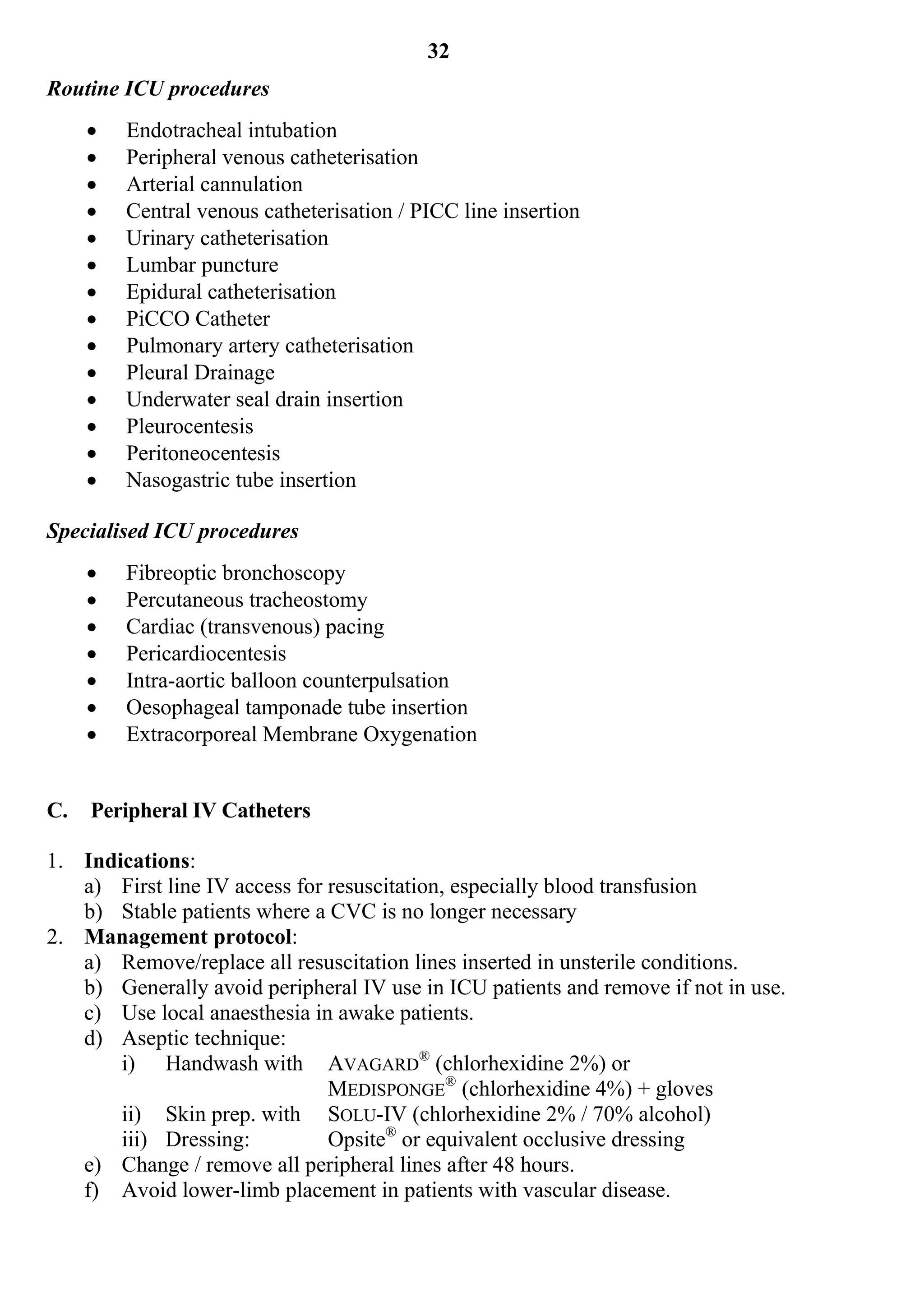 32
Routine ICU procedures
        Endotracheal intubation
        Peripheral venous catheterisation
        Arterial cannulation
        Central venous catheterisation / PICC line insertion
        Urinary catheterisation
        Lumbar puncture
        Epidural catheterisation
        PiCCO Catheter
        Pulmonary artery catheterisation
        Pleural Drainage
        Underwater seal drain insertion
        Pleurocentesis
        Peritoneocentesis
        Nasogastric tube insertion

Specialised ICU procedures
        Fibreoptic bronchoscopy
        Percutaneous tracheostomy
        Cardiac (transvenous) pacing
        Pericardiocentesis
        Intra-aortic balloon counterpulsation
        Oesophageal tamponade tube insertion
        Extracorporeal Membrane Oxygenation


C.   Peripheral IV Catheters

1. Indications:
   a) First line IV access for resuscitation, especially blood transfusion
   b) Stable patients where a CVC is no longer necessary
2. Management protocol:
   a) Remove/replace all resuscitation lines inserted in unsterile conditions.
   b) Generally avoid peripheral IV use in ICU patients and remove if not in use.
   c) Use local anaesthesia in awake patients.
   d) Aseptic technique:
       i) Handwash with AVAGARD® (chlorhexidine 2%) or
                               MEDISPONGE® (chlorhexidine 4%) + gloves
       ii) Skin prep. with SOLU-IV (chlorhexidine 2% / 70% alcohol)
       iii) Dressing:          Opsite® or equivalent occlusive dressing
   e) Change / remove all peripheral lines after 48 hours.
   f) Avoid lower-limb placement in patients with vascular disease.
 