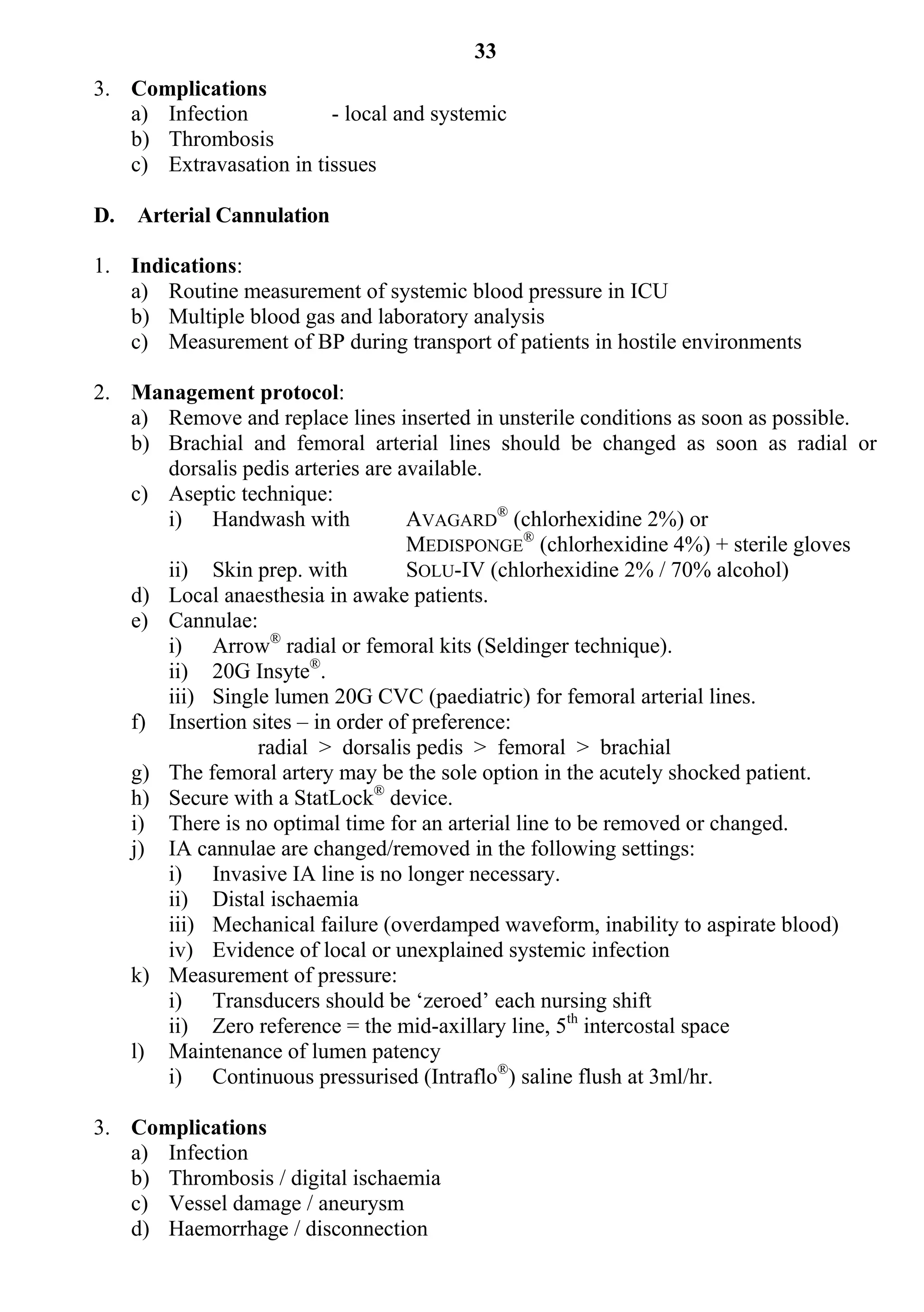33
3. Complications
   a) Infection          - local and systemic
   b) Thrombosis
   c) Extravasation in tissues

D.   Arterial Cannulation

1. Indications:
   a) Routine measurement of systemic blood pressure in ICU
   b) Multiple blood gas and laboratory analysis
   c) Measurement of BP during transport of patients in hostile environments

2. Management protocol:
   a) Remove and replace lines inserted in unsterile conditions as soon as possible.
   b) Brachial and femoral arterial lines should be changed as soon as radial or
      dorsalis pedis arteries are available.
   c) Aseptic technique:
      i) Handwash with             AVAGARD® (chlorhexidine 2%) or
                                   MEDISPONGE® (chlorhexidine 4%) + sterile gloves
      ii) Skin prep. with          SOLU-IV (chlorhexidine 2% / 70% alcohol)
   d) Local anaesthesia in awake patients.
   e) Cannulae:
      i) Arrow® radial or femoral kits (Seldinger technique).
      ii) 20G Insyte®.
      iii) Single lumen 20G CVC (paediatric) for femoral arterial lines.
   f) Insertion sites – in order of preference:
                 radial > dorsalis pedis > femoral > brachial
   g) The femoral artery may be the sole option in the acutely shocked patient.
   h) Secure with a StatLock® device.
   i) There is no optimal time for an arterial line to be removed or changed.
   j) IA cannulae are changed/removed in the following settings:
      i) Invasive IA line is no longer necessary.
      ii) Distal ischaemia
      iii) Mechanical failure (overdamped waveform, inability to aspirate blood)
      iv) Evidence of local or unexplained systemic infection
   k) Measurement of pressure:
      i) Transducers should be ‘zeroed’ each nursing shift
      ii) Zero reference = the mid-axillary line, 5th intercostal space
   l) Maintenance of lumen patency
      i) Continuous pressurised (Intraflo®) saline flush at 3ml/hr.

3. Complications
   a) Infection
   b) Thrombosis / digital ischaemia
   c) Vessel damage / aneurysm
   d) Haemorrhage / disconnection
 