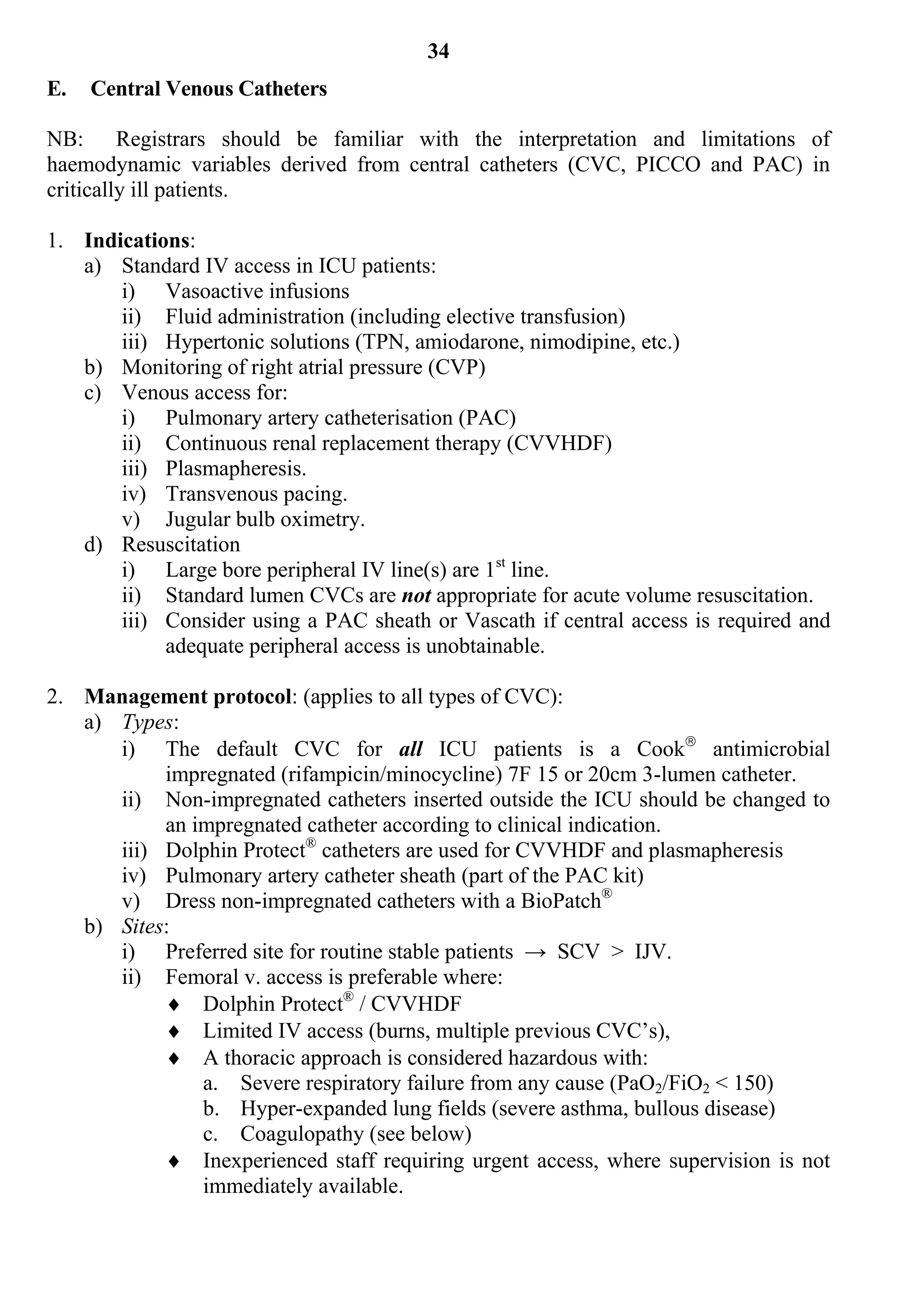 34
E.   Central Venous Catheters

NB: Registrars should be familiar with the interpretation and limitations of
haemodynamic variables derived from central catheters (CVC, PICCO and PAC) in
critically ill patients.

1. Indications:
   a) Standard IV access in ICU patients:
       i) Vasoactive infusions
       ii) Fluid administration (including elective transfusion)
       iii) Hypertonic solutions (TPN, amiodarone, nimodipine, etc.)
   b) Monitoring of right atrial pressure (CVP)
   c) Venous access for:
       i) Pulmonary artery catheterisation (PAC)
       ii) Continuous renal replacement therapy (CVVHDF)
       iii) Plasmapheresis.
       iv) Transvenous pacing.
       v) Jugular bulb oximetry.
   d) Resuscitation
       i) Large bore peripheral IV line(s) are 1st line.
       ii) Standard lumen CVCs are not appropriate for acute volume resuscitation.
       iii) Consider using a PAC sheath or Vascath if central access is required and
            adequate peripheral access is unobtainable.

2. Management protocol: (applies to all types of CVC):
   a) Types:
      i) The default CVC for all ICU patients is a Cook antimicrobial
           impregnated (rifampicin/minocycline) 7F 15 or 20cm 3-lumen catheter.
      ii) Non-impregnated catheters inserted outside the ICU should be changed to
           an impregnated catheter according to clinical indication.
      iii) Dolphin Protect® catheters are used for CVVHDF and plasmapheresis
      iv) Pulmonary artery catheter sheath (part of the PAC kit)
      v) Dress non-impregnated catheters with a BioPatch®
   b) Sites:
      i) Preferred site for routine stable patients → SCV > IJV.
      ii) Femoral v. access is preferable where:
            Dolphin Protect® / CVVHDF
            Limited IV access (burns, multiple previous CVC’s),
            A thoracic approach is considered hazardous with:
               a. Severe respiratory failure from any cause (PaO2/FiO2 < 150)
               b. Hyper-expanded lung fields (severe asthma, bullous disease)
               c. Coagulopathy (see below)
            Inexperienced staff requiring urgent access, where supervision is not
               immediately available.
 