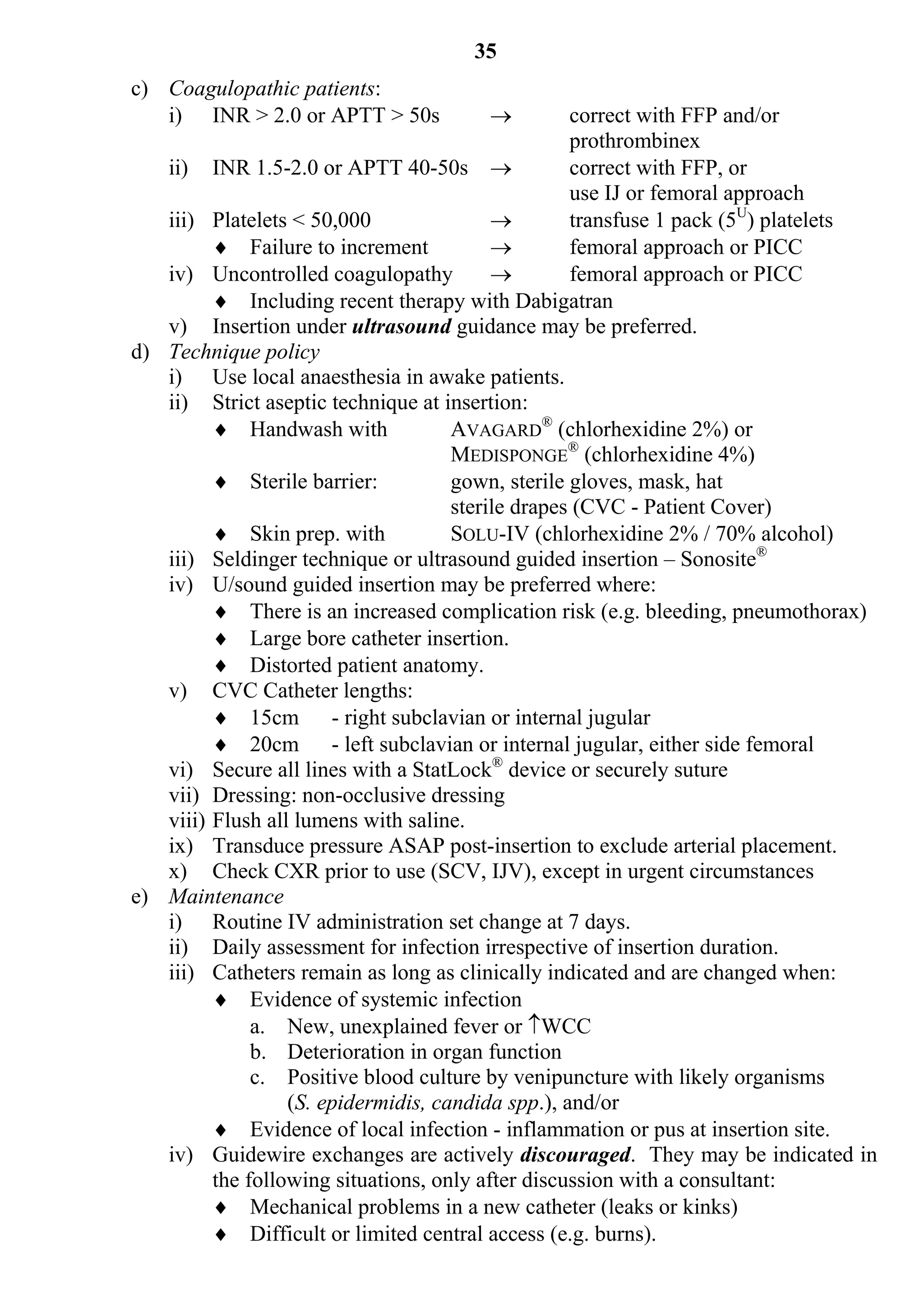 35
c) Coagulopathic patients:
   i) INR > 2.0 or APTT > 50s                     correct with FFP and/or
                                                   prothrombinex
   ii) INR 1.5-2.0 or APTT 40-50s                 correct with FFP, or
                                                   use IJ or femoral approach
   iii) Platelets < 50,000                        transfuse 1 pack (5U) platelets
          Failure to increment                   femoral approach or PICC
   iv) Uncontrolled coagulopathy                  femoral approach or PICC
          Including recent therapy with Dabigatran
   v) Insertion under ultrasound guidance may be preferred.
d) Technique policy
   i) Use local anaesthesia in awake patients.
   ii) Strict aseptic technique at insertion:
          Handwash with             AVAGARD® (chlorhexidine 2%) or
                                     MEDISPONGE® (chlorhexidine 4%)
          Sterile barrier:          gown, sterile gloves, mask, hat
                                     sterile drapes (CVC - Patient Cover)
          Skin prep. with           SOLU-IV (chlorhexidine 2% / 70% alcohol)
   iii) Seldinger technique or ultrasound guided insertion – Sonosite®
   iv) U/sound guided insertion may be preferred where:
          There is an increased complication risk (e.g. bleeding, pneumothorax)
          Large bore catheter insertion.
          Distorted patient anatomy.
   v) CVC Catheter lengths:
          15cm - right subclavian or internal jugular
          20cm - left subclavian or internal jugular, either side femoral
   vi) Secure all lines with a StatLock® device or securely suture
   vii) Dressing: non-occlusive dressing
   viii) Flush all lumens with saline.
   ix) Transduce pressure ASAP post-insertion to exclude arterial placement.
   x) Check CXR prior to use (SCV, IJV), except in urgent circumstances
e) Maintenance
   i) Routine IV administration set change at 7 days.
   ii) Daily assessment for infection irrespective of insertion duration.
   iii) Catheters remain as long as clinically indicated and are changed when:
          Evidence of systemic infection
              a. New, unexplained fever or WCC
              b. Deterioration in organ function
              c. Positive blood culture by venipuncture with likely organisms
                  (S. epidermidis, candida spp.), and/or
          Evidence of local infection - inflammation or pus at insertion site.
   iv) Guidewire exchanges are actively discouraged. They may be indicated in
         the following situations, only after discussion with a consultant:
          Mechanical problems in a new catheter (leaks or kinks)
          Difficult or limited central access (e.g. burns).
 