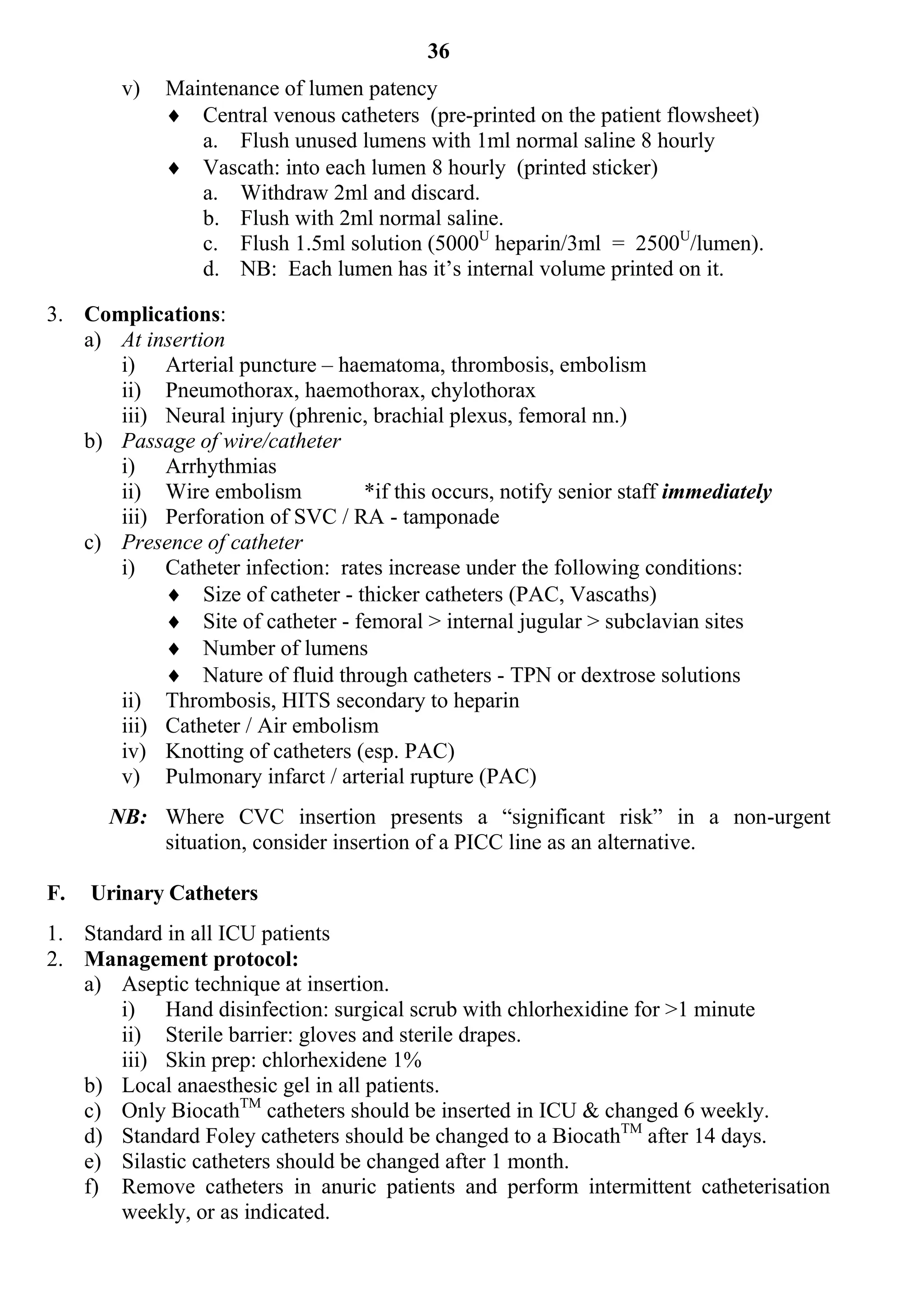 36
        v)   Maintenance of lumen patency
              Central venous catheters (pre-printed on the patient flowsheet)
                a. Flush unused lumens with 1ml normal saline 8 hourly
              Vascath: into each lumen 8 hourly (printed sticker)
                a. Withdraw 2ml and discard.
                b. Flush with 2ml normal saline.
                c. Flush 1.5ml solution (5000U heparin/3ml = 2500U/lumen).
                d. NB: Each lumen has it’s internal volume printed on it.

3. Complications:
   a) At insertion
      i) Arterial puncture – haematoma, thrombosis, embolism
      ii) Pneumothorax, haemothorax, chylothorax
      iii) Neural injury (phrenic, brachial plexus, femoral nn.)
   b) Passage of wire/catheter
      i) Arrhythmias
      ii) Wire embolism          *if this occurs, notify senior staff immediately
      iii) Perforation of SVC / RA - tamponade
   c) Presence of catheter
      i) Catheter infection: rates increase under the following conditions:
            Size of catheter - thicker catheters (PAC, Vascaths)
            Site of catheter - femoral > internal jugular > subclavian sites
            Number of lumens
            Nature of fluid through catheters - TPN or dextrose solutions
      ii) Thrombosis, HITS secondary to heparin
      iii) Catheter / Air embolism
      iv) Knotting of catheters (esp. PAC)
      v) Pulmonary infarct / arterial rupture (PAC)
      NB: Where CVC insertion presents a “significant risk” in a non-urgent
          situation, consider insertion of a PICC line as an alternative.

F.   Urinary Catheters
1. Standard in all ICU patients
2. Management protocol:
   a) Aseptic technique at insertion.
       i) Hand disinfection: surgical scrub with chlorhexidine for >1 minute
       ii) Sterile barrier: gloves and sterile drapes.
       iii) Skin prep: chlorhexidene 1%
   b) Local anaesthesic gel in all patients.
   c) Only BiocathTM catheters should be inserted in ICU & changed 6 weekly.
   d) Standard Foley catheters should be changed to a BiocathTM after 14 days.
   e) Silastic catheters should be changed after 1 month.
   f) Remove catheters in anuric patients and perform intermittent catheterisation
       weekly, or as indicated.
 