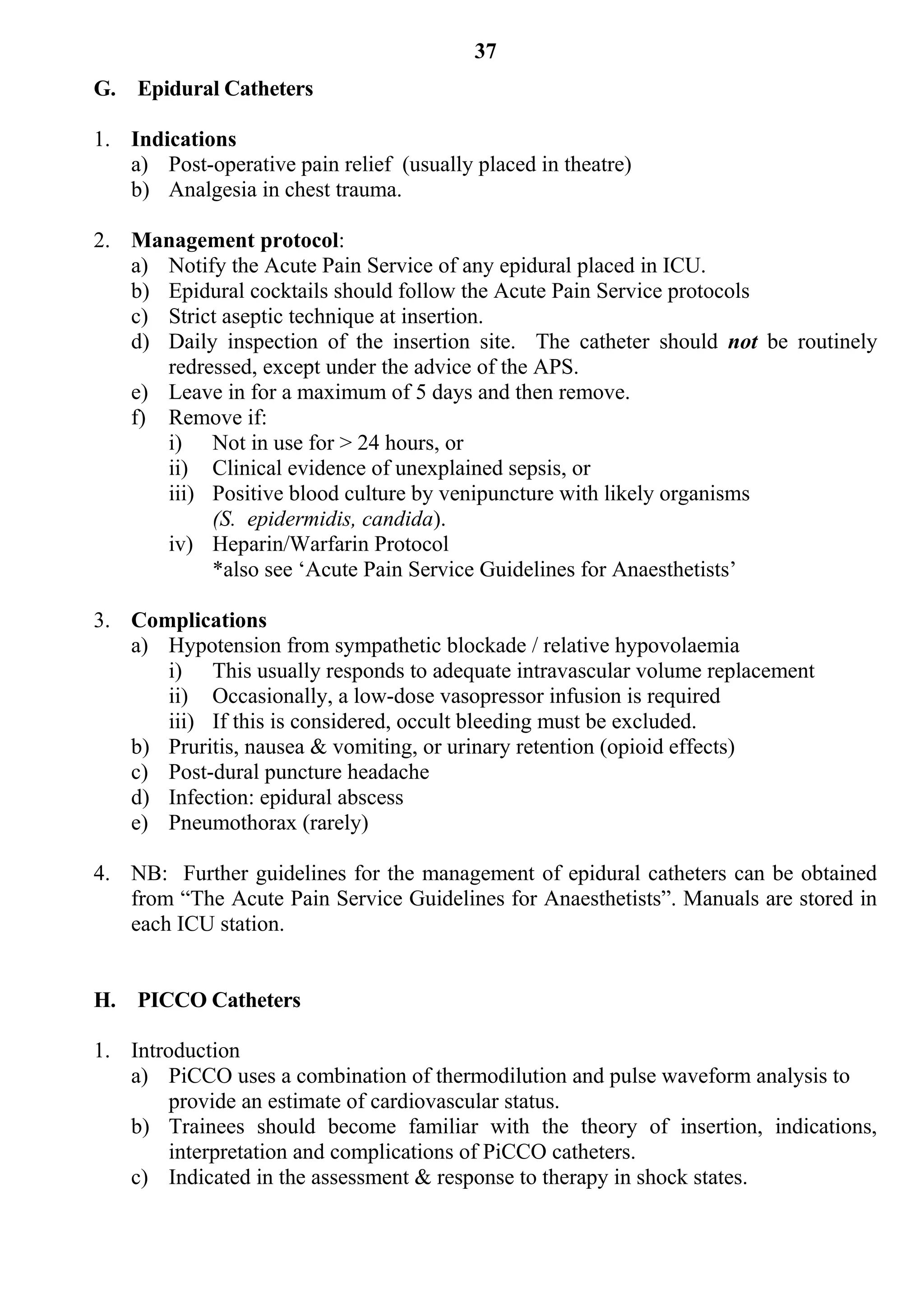 37
G. Epidural Catheters

1. Indications
   a) Post-operative pain relief (usually placed in theatre)
   b) Analgesia in chest trauma.

2. Management protocol:
   a) Notify the Acute Pain Service of any epidural placed in ICU.
   b) Epidural cocktails should follow the Acute Pain Service protocols
   c) Strict aseptic technique at insertion.
   d) Daily inspection of the insertion site. The catheter should not be routinely
      redressed, except under the advice of the APS.
   e) Leave in for a maximum of 5 days and then remove.
   f) Remove if:
      i) Not in use for > 24 hours, or
      ii) Clinical evidence of unexplained sepsis, or
      iii) Positive blood culture by venipuncture with likely organisms
           (S. epidermidis, candida).
      iv) Heparin/Warfarin Protocol
           *also see ‘Acute Pain Service Guidelines for Anaesthetists’

3. Complications
   a) Hypotension from sympathetic blockade / relative hypovolaemia
      i) This usually responds to adequate intravascular volume replacement
      ii) Occasionally, a low-dose vasopressor infusion is required
      iii) If this is considered, occult bleeding must be excluded.
   b) Pruritis, nausea & vomiting, or urinary retention (opioid effects)
   c) Post-dural puncture headache
   d) Infection: epidural abscess
   e) Pneumothorax (rarely)

4. NB: Further guidelines for the management of epidural catheters can be obtained
   from “The Acute Pain Service Guidelines for Anaesthetists”. Manuals are stored in
   each ICU station.


H. PICCO Catheters

1. Introduction
   a) PiCCO uses a combination of thermodilution and pulse waveform analysis to
        provide an estimate of cardiovascular status.
   b) Trainees should become familiar with the theory of insertion, indications,
        interpretation and complications of PiCCO catheters.
   c) Indicated in the assessment & response to therapy in shock states.
 