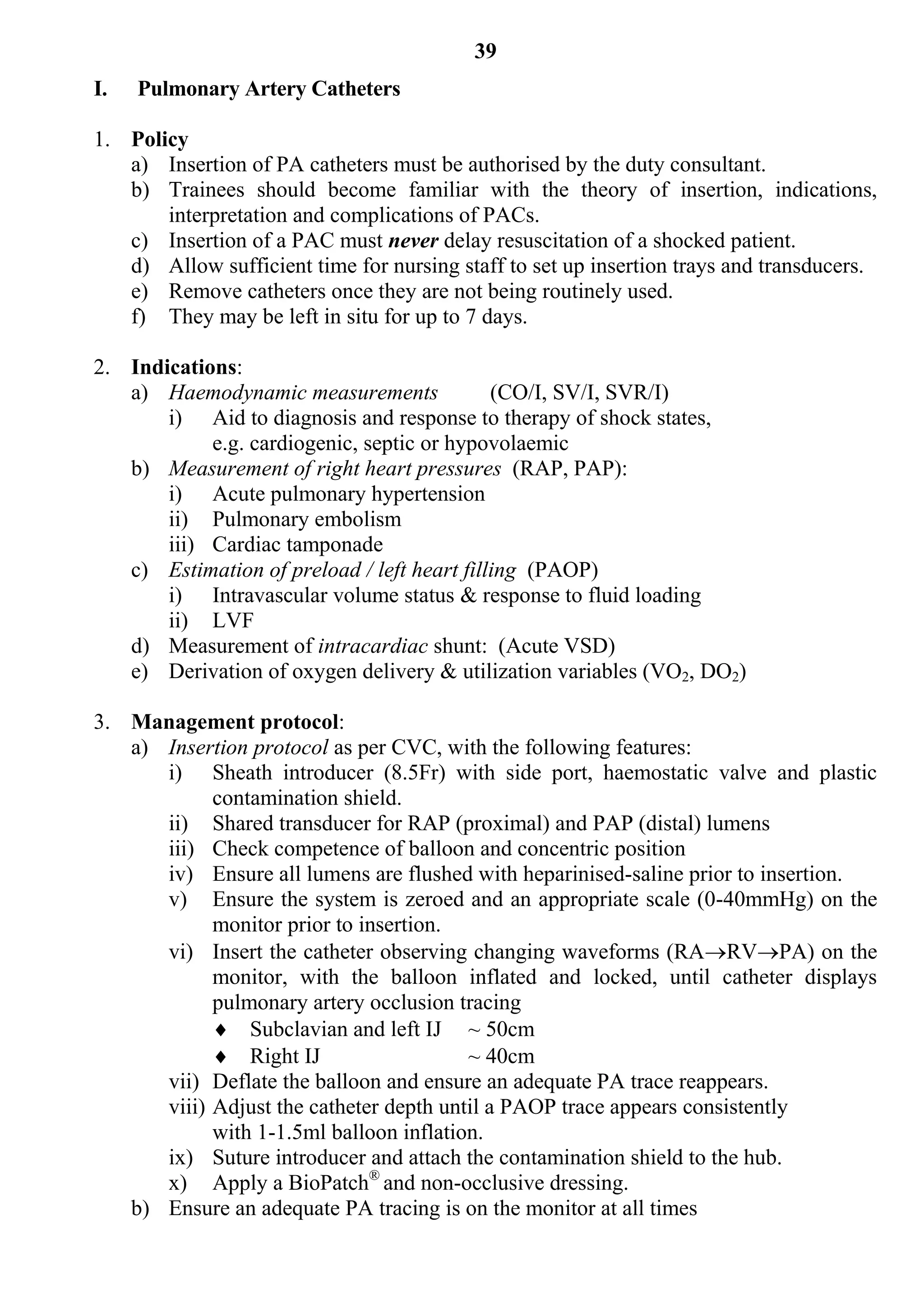 39
I.   Pulmonary Artery Catheters

1. Policy
   a) Insertion of PA catheters must be authorised by the duty consultant.
   b) Trainees should become familiar with the theory of insertion, indications,
       interpretation and complications of PACs.
   c) Insertion of a PAC must never delay resuscitation of a shocked patient.
   d) Allow sufficient time for nursing staff to set up insertion trays and transducers.
   e) Remove catheters once they are not being routinely used.
   f) They may be left in situ for up to 7 days.

2. Indications:
   a) Haemodynamic measurements              (CO/I, SV/I, SVR/I)
       i) Aid to diagnosis and response to therapy of shock states,
            e.g. cardiogenic, septic or hypovolaemic
   b) Measurement of right heart pressures (RAP, PAP):
       i) Acute pulmonary hypertension
       ii) Pulmonary embolism
       iii) Cardiac tamponade
   c) Estimation of preload / left heart filling (PAOP)
       i) Intravascular volume status & response to fluid loading
       ii) LVF
   d) Measurement of intracardiac shunt: (Acute VSD)
   e) Derivation of oxygen delivery & utilization variables (VO2, DO2)

3. Management protocol:
   a) Insertion protocol as per CVC, with the following features:
      i) Sheath introducer (8.5Fr) with side port, haemostatic valve and plastic
            contamination shield.
      ii) Shared transducer for RAP (proximal) and PAP (distal) lumens
      iii) Check competence of balloon and concentric position
      iv) Ensure all lumens are flushed with heparinised-saline prior to insertion.
      v) Ensure the system is zeroed and an appropriate scale (0-40mmHg) on the
            monitor prior to insertion.
      vi) Insert the catheter observing changing waveforms (RARVPA) on the
            monitor, with the balloon inflated and locked, until catheter displays
            pulmonary artery occlusion tracing
             Subclavian and left IJ ~ 50cm
             Right IJ                   ~ 40cm
      vii) Deflate the balloon and ensure an adequate PA trace reappears.
      viii) Adjust the catheter depth until a PAOP trace appears consistently
            with 1-1.5ml balloon inflation.
      ix) Suture introducer and attach the contamination shield to the hub.
      x) Apply a BioPatch® and non-occlusive dressing.
   b) Ensure an adequate PA tracing is on the monitor at all times
 