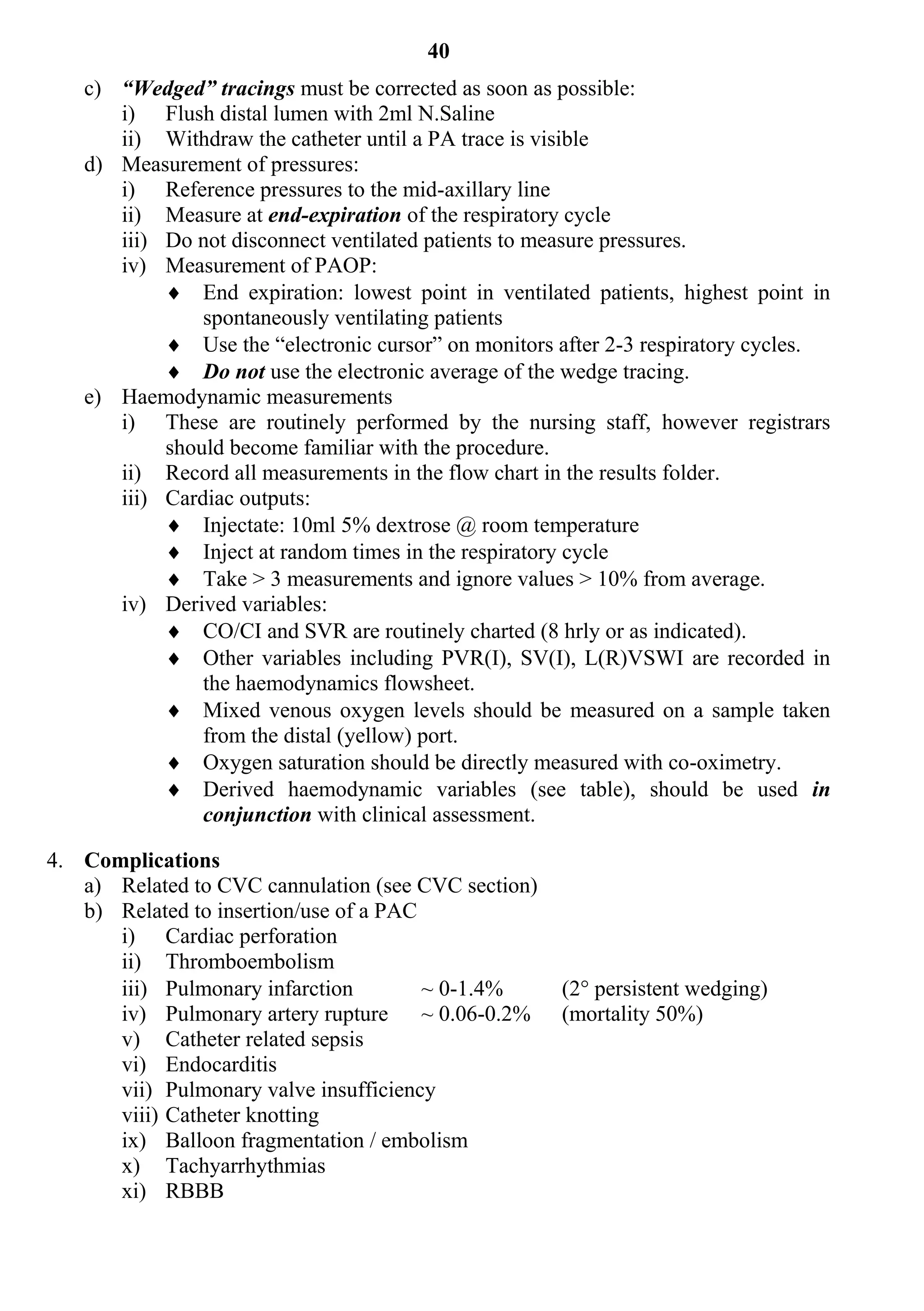 40
   c) “Wedged” tracings must be corrected as soon as possible:
      i) Flush distal lumen with 2ml N.Saline
      ii) Withdraw the catheter until a PA trace is visible
   d) Measurement of pressures:
      i) Reference pressures to the mid-axillary line
      ii) Measure at end-expiration of the respiratory cycle
      iii) Do not disconnect ventilated patients to measure pressures.
      iv) Measurement of PAOP:
            End expiration: lowest point in ventilated patients, highest point in
               spontaneously ventilating patients
            Use the “electronic cursor” on monitors after 2-3 respiratory cycles.
            Do not use the electronic average of the wedge tracing.
   e) Haemodynamic measurements
      i) These are routinely performed by the nursing staff, however registrars
           should become familiar with the procedure.
      ii) Record all measurements in the flow chart in the results folder.
      iii) Cardiac outputs:
            Injectate: 10ml 5% dextrose @ room temperature
            Inject at random times in the respiratory cycle
            Take > 3 measurements and ignore values > 10% from average.
      iv) Derived variables:
            CO/CI and SVR are routinely charted (8 hrly or as indicated).
            Other variables including PVR(I), SV(I), L(R)VSWI are recorded in
               the haemodynamics flowsheet.
            Mixed venous oxygen levels should be measured on a sample taken
               from the distal (yellow) port.
            Oxygen saturation should be directly measured with co-oximetry.
            Derived haemodynamic variables (see table), should be used in
               conjunction with clinical assessment.

4. Complications
   a) Related to CVC cannulation (see CVC section)
   b) Related to insertion/use of a PAC
      i) Cardiac perforation
      ii) Thromboembolism
      iii) Pulmonary infarction         ~ 0-1.4%      (2 persistent wedging)
      iv) Pulmonary artery rupture      ~ 0.06-0.2%   (mortality 50%)
      v) Catheter related sepsis
      vi) Endocarditis
      vii) Pulmonary valve insufficiency
      viii) Catheter knotting
      ix) Balloon fragmentation / embolism
      x) Tachyarrhythmias
      xi) RBBB
 