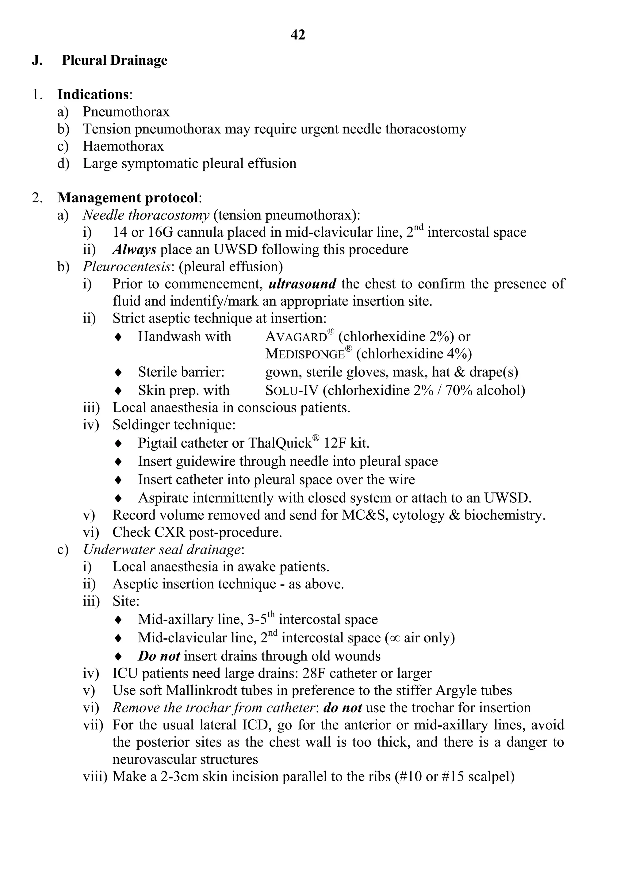 42
J.   Pleural Drainage

1. Indications:
   a) Pneumothorax
   b) Tension pneumothorax may require urgent needle thoracostomy
   c) Haemothorax
   d) Large symptomatic pleural effusion

2. Management protocol:
   a) Needle thoracostomy (tension pneumothorax):
      i) 14 or 16G cannula placed in mid-clavicular line, 2nd intercostal space
      ii) Always place an UWSD following this procedure
   b) Pleurocentesis: (pleural effusion)
      i) Prior to commencement, ultrasound the chest to confirm the presence of
            fluid and indentify/mark an appropriate insertion site.
      ii) Strict aseptic technique at insertion:
             Handwash with           AVAGARD® (chlorhexidine 2%) or
                                      MEDISPONGE® (chlorhexidine 4%)
             Sterile barrier:        gown, sterile gloves, mask, hat & drape(s)
             Skin prep. with         SOLU-IV (chlorhexidine 2% / 70% alcohol)
      iii) Local anaesthesia in conscious patients.
      iv) Seldinger technique:
             Pigtail catheter or ThalQuick® 12F kit.
             Insert guidewire through needle into pleural space
             Insert catheter into pleural space over the wire
             Aspirate intermittently with closed system or attach to an UWSD.
      v) Record volume removed and send for MC&S, cytology & biochemistry.
      vi) Check CXR post-procedure.
   c) Underwater seal drainage:
      i) Local anaesthesia in awake patients.
      ii) Aseptic insertion technique - as above.
      iii) Site:
             Mid-axillary line, 3-5th intercostal space
             Mid-clavicular line, 2nd intercostal space ( air only)
             Do not insert drains through old wounds
      iv) ICU patients need large drains: 28F catheter or larger
      v) Use soft Mallinkrodt tubes in preference to the stiffer Argyle tubes
      vi) Remove the trochar from catheter: do not use the trochar for insertion
      vii) For the usual lateral ICD, go for the anterior or mid-axillary lines, avoid
            the posterior sites as the chest wall is too thick, and there is a danger to
            neurovascular structures
      viii) Make a 2-3cm skin incision parallel to the ribs (#10 or #15 scalpel)
 