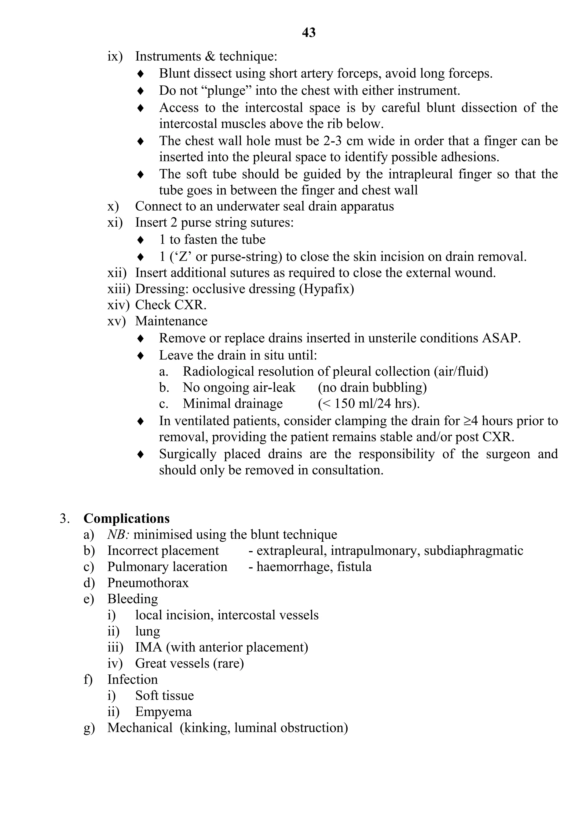 43
        ix) Instruments & technique:
               Blunt dissect using short artery forceps, avoid long forceps.
               Do not “plunge” into the chest with either instrument.
               Access to the intercostal space is by careful blunt dissection of the
                  intercostal muscles above the rib below.
               The chest wall hole must be 2-3 cm wide in order that a finger can be
                  inserted into the pleural space to identify possible adhesions.
               The soft tube should be guided by the intrapleural finger so that the
                  tube goes in between the finger and chest wall
        x) Connect to an underwater seal drain apparatus
        xi) Insert 2 purse string sutures:
               1 to fasten the tube
               1 (‘Z’ or purse-string) to close the skin incision on drain removal.
        xii) Insert additional sutures as required to close the external wound.
        xiii) Dressing: occlusive dressing (Hypafix)
        xiv) Check CXR.
        xv) Maintenance
               Remove or replace drains inserted in unsterile conditions ASAP.
               Leave the drain in situ until:
                  a. Radiological resolution of pleural collection (air/fluid)
                  b. No ongoing air-leak        (no drain bubbling)
                  c. Minimal drainage           (< 150 ml/24 hrs).
               In ventilated patients, consider clamping the drain for 4 hours prior to
                  removal, providing the patient remains stable and/or post CXR.
               Surgically placed drains are the responsibility of the surgeon and
                  should only be removed in consultation.


3. Complications
   a) NB: minimised using the blunt technique
   b) Incorrect placement      - extrapleural, intrapulmonary, subdiaphragmatic
   c) Pulmonary laceration - haemorrhage, fistula
   d) Pneumothorax
   e) Bleeding
      i) local incision, intercostal vessels
      ii) lung
      iii) IMA (with anterior placement)
      iv) Great vessels (rare)
   f) Infection
      i) Soft tissue
      ii) Empyema
   g) Mechanical (kinking, luminal obstruction)
 
