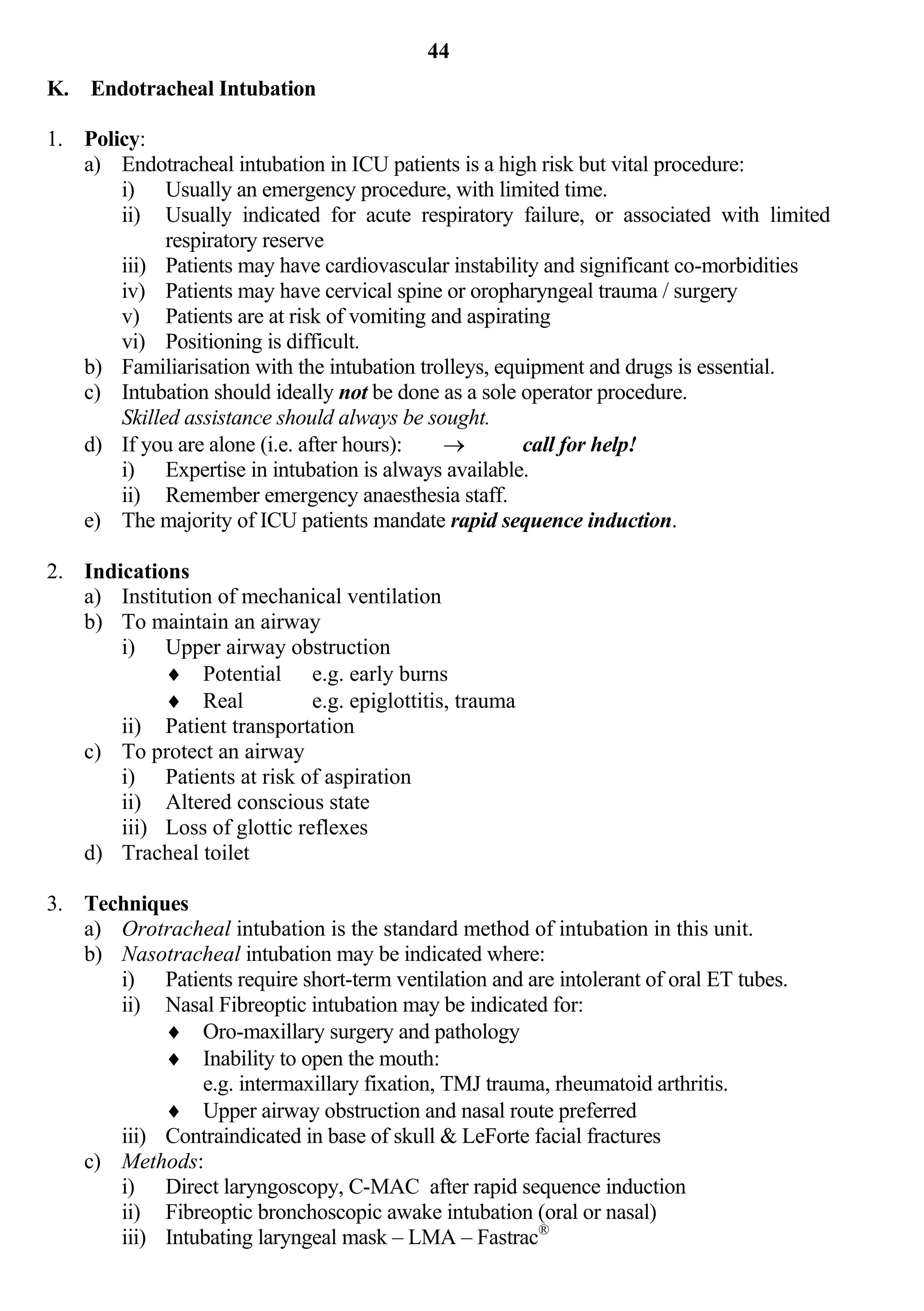 44
K. Endotracheal Intubation

1. Policy:
   a) Endotracheal intubation in ICU patients is a high risk but vital procedure:
       i) Usually an emergency procedure, with limited time.
       ii) Usually indicated for acute respiratory failure, or associated with limited
             respiratory reserve
       iii) Patients may have cardiovascular instability and significant co-morbidities
       iv) Patients may have cervical spine or oropharyngeal trauma / surgery
       v) Patients are at risk of vomiting and aspirating
       vi) Positioning is difficult.
   b) Familiarisation with the intubation trolleys, equipment and drugs is essential.
   c) Intubation should ideally not be done as a sole operator procedure.
       Skilled assistance should always be sought.
   d) If you are alone (i.e. after hours):            call for help!
       i) Expertise in intubation is always available.
       ii) Remember emergency anaesthesia staff.
   e) The majority of ICU patients mandate rapid sequence induction.

2. Indications
   a) Institution of mechanical ventilation
   b) To maintain an airway
       i) Upper airway obstruction
             Potential e.g. early burns
             Real            e.g. epiglottitis, trauma
       ii) Patient transportation
   c) To protect an airway
       i) Patients at risk of aspiration
       ii) Altered conscious state
       iii) Loss of glottic reflexes
   d) Tracheal toilet

3. Techniques
   a) Orotracheal intubation is the standard method of intubation in this unit.
   b) Nasotracheal intubation may be indicated where:
      i) Patients require short-term ventilation and are intolerant of oral ET tubes.
      ii) Nasal Fibreoptic intubation may be indicated for:
            Oro-maxillary surgery and pathology
            Inability to open the mouth:
               e.g. intermaxillary fixation, TMJ trauma, rheumatoid arthritis.
            Upper airway obstruction and nasal route preferred
      iii) Contraindicated in base of skull & LeForte facial fractures
   c) Methods:
      i) Direct laryngoscopy, C-MAC after rapid sequence induction
      ii) Fibreoptic bronchoscopic awake intubation (oral or nasal)
      iii) Intubating laryngeal mask – LMA – Fastrac®
 