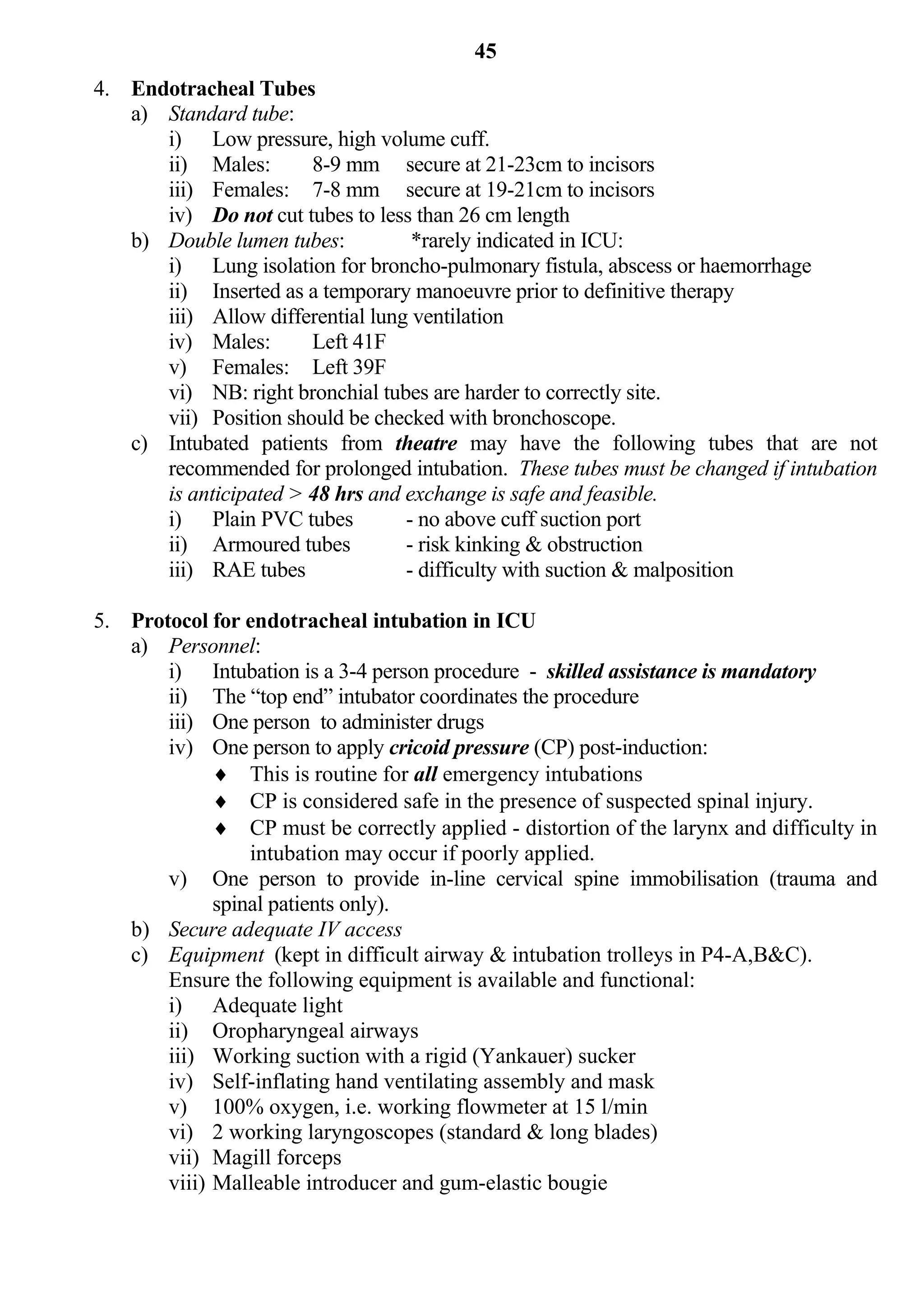 45
4. Endotracheal Tubes
   a) Standard tube:
      i) Low pressure, high volume cuff.
      ii) Males:       8-9 mm secure at 21-23cm to incisors
      iii) Females: 7-8 mm secure at 19-21cm to incisors
      iv) Do not cut tubes to less than 26 cm length
   b) Double lumen tubes:          *rarely indicated in ICU:
      i) Lung isolation for broncho-pulmonary fistula, abscess or haemorrhage
      ii) Inserted as a temporary manoeuvre prior to definitive therapy
      iii) Allow differential lung ventilation
      iv) Males:       Left 41F
      v) Females: Left 39F
      vi) NB: right bronchial tubes are harder to correctly site.
      vii) Position should be checked with bronchoscope.
   c) Intubated patients from theatre may have the following tubes that are not
      recommended for prolonged intubation. These tubes must be changed if intubation
      is anticipated > 48 hrs and exchange is safe and feasible.
      i) Plain PVC tubes          - no above cuff suction port
      ii) Armoured tubes          - risk kinking & obstruction
      iii) RAE tubes              - difficulty with suction & malposition

5. Protocol for endotracheal intubation in ICU
   a) Personnel:
       i) Intubation is a 3-4 person procedure - skilled assistance is mandatory
       ii) The “top end” intubator coordinates the procedure
       iii) One person to administer drugs
       iv) One person to apply cricoid pressure (CP) post-induction:
              This is routine for all emergency intubations
              CP is considered safe in the presence of suspected spinal injury.
              CP must be correctly applied - distortion of the larynx and difficulty in
                 intubation may occur if poorly applied.
       v) One person to provide in-line cervical spine immobilisation (trauma and
             spinal patients only).
   b) Secure adequate IV access
   c) Equipment (kept in difficult airway & intubation trolleys in P4-A,B&C).
       Ensure the following equipment is available and functional:
       i) Adequate light
       ii) Oropharyngeal airways
       iii) Working suction with a rigid (Yankauer) sucker
       iv) Self-inflating hand ventilating assembly and mask
       v) 100% oxygen, i.e. working flowmeter at 15 l/min
       vi) 2 working laryngoscopes (standard & long blades)
       vii) Magill forceps
       viii) Malleable introducer and gum-elastic bougie
 