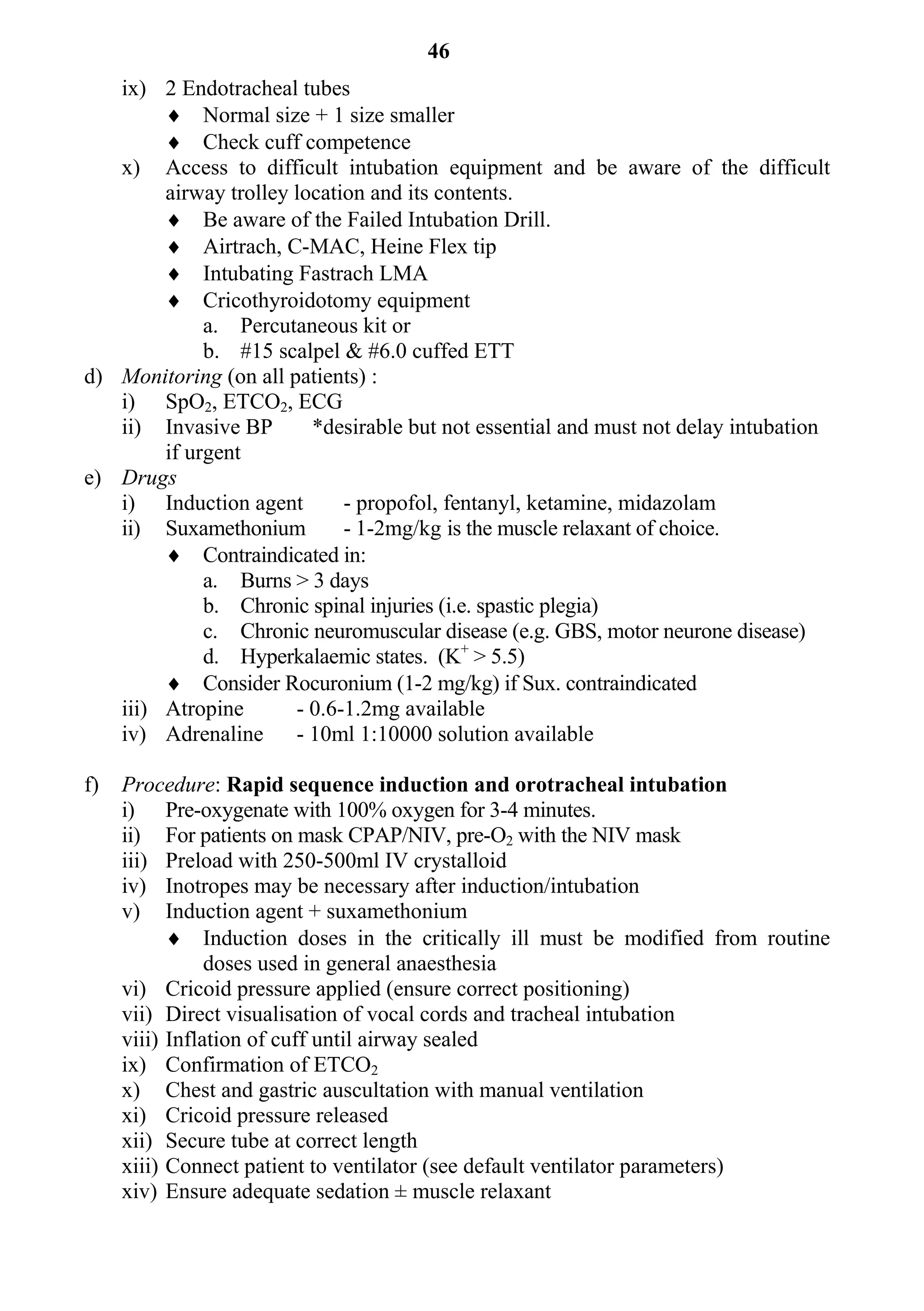 46
   ix) 2 Endotracheal tubes
         Normal size + 1 size smaller
         Check cuff competence
   x) Access to difficult intubation equipment and be aware of the difficult
        airway trolley location and its contents.
         Be aware of the Failed Intubation Drill.
         Airtrach, C-MAC, Heine Flex tip
         Intubating Fastrach LMA
         Cricothyroidotomy equipment
             a. Percutaneous kit or
             b. #15 scalpel & #6.0 cuffed ETT
d) Monitoring (on all patients) :
   i) SpO2, ETCO2, ECG
   ii) Invasive BP       *desirable but not essential and must not delay intubation
        if urgent
e) Drugs
   i) Induction agent        - propofol, fentanyl, ketamine, midazolam
   ii) Suxamethonium         - 1-2mg/kg is the muscle relaxant of choice.
         Contraindicated in:
             a. Burns > 3 days
             b. Chronic spinal injuries (i.e. spastic plegia)
             c. Chronic neuromuscular disease (e.g. GBS, motor neurone disease)
             d. Hyperkalaemic states. (K+ > 5.5)
         Consider Rocuronium (1-2 mg/kg) if Sux. contraindicated
   iii) Atropine       - 0.6-1.2mg available
   iv) Adrenaline      - 10ml 1:10000 solution available

f)   Procedure: Rapid sequence induction and orotracheal intubation
     i) Pre-oxygenate with 100% oxygen for 3-4 minutes.
     ii) For patients on mask CPAP/NIV, pre-O2 with the NIV mask
     iii) Preload with 250-500ml IV crystalloid
     iv) Inotropes may be necessary after induction/intubation
     v) Induction agent + suxamethonium
            Induction doses in the critically ill must be modified from routine
                doses used in general anaesthesia
     vi) Cricoid pressure applied (ensure correct positioning)
     vii) Direct visualisation of vocal cords and tracheal intubation
     viii) Inflation of cuff until airway sealed
     ix) Confirmation of ETCO2
     x) Chest and gastric auscultation with manual ventilation
     xi) Cricoid pressure released
     xii) Secure tube at correct length
     xiii) Connect patient to ventilator (see default ventilator parameters)
     xiv) Ensure adequate sedation ± muscle relaxant
 