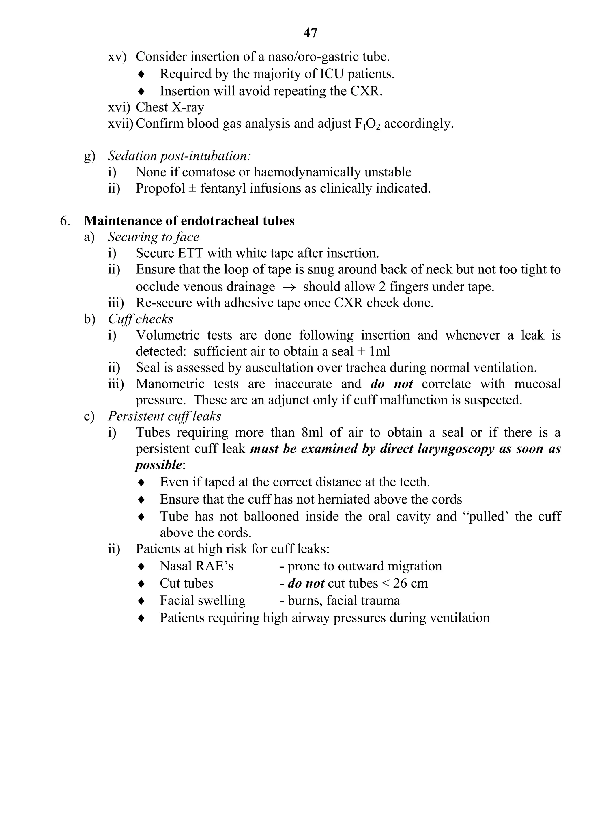 47
        xv) Consider insertion of a naso/oro-gastric tube.
               Required by the majority of ICU patients.
               Insertion will avoid repeating the CXR.
        xvi) Chest X-ray
        xvii) Confirm blood gas analysis and adjust FIO2 accordingly.

    g) Sedation post-intubation:
       i) None if comatose or haemodynamically unstable
       ii) Propofol ± fentanyl infusions as clinically indicated.

6. Maintenance of endotracheal tubes
   a) Securing to face
      i) Secure ETT with white tape after insertion.
      ii) Ensure that the loop of tape is snug around back of neck but not too tight to
           occlude venous drainage  should allow 2 fingers under tape.
      iii) Re-secure with adhesive tape once CXR check done.
   b) Cuff checks
      i) Volumetric tests are done following insertion and whenever a leak is
           detected: sufficient air to obtain a seal + 1ml
      ii) Seal is assessed by auscultation over trachea during normal ventilation.
      iii) Manometric tests are inaccurate and do not correlate with mucosal
           pressure. These are an adjunct only if cuff malfunction is suspected.
   c) Persistent cuff leaks
      i) Tubes requiring more than 8ml of air to obtain a seal or if there is a
           persistent cuff leak must be examined by direct laryngoscopy as soon as
           possible:
            Even if taped at the correct distance at the teeth.
            Ensure that the cuff has not herniated above the cords
            Tube has not ballooned inside the oral cavity and “pulled’ the cuff
               above the cords.
      ii) Patients at high risk for cuff leaks:
            Nasal RAE’s              - prone to outward migration
            Cut tubes                - do not cut tubes < 26 cm
            Facial swelling          - burns, facial trauma
            Patients requiring high airway pressures during ventilation
 
