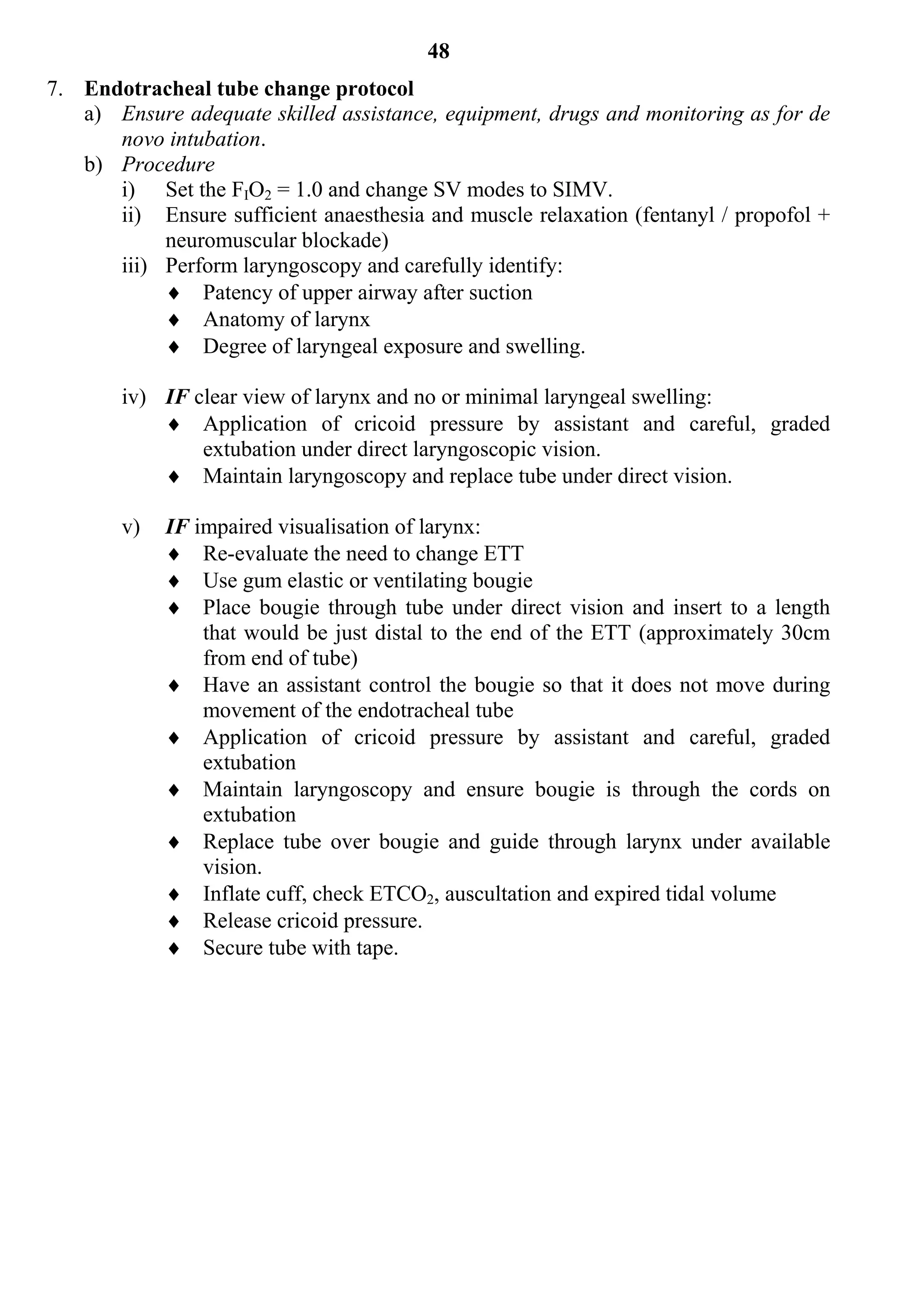 48
7. Endotracheal tube change protocol
   a) Ensure adequate skilled assistance, equipment, drugs and monitoring as for de
      novo intubation.
   b) Procedure
      i) Set the FIO2 = 1.0 and change SV modes to SIMV.
      ii) Ensure sufficient anaesthesia and muscle relaxation (fentanyl / propofol +
           neuromuscular blockade)
      iii) Perform laryngoscopy and carefully identify:
            Patency of upper airway after suction
            Anatomy of larynx
            Degree of laryngeal exposure and swelling.

        iv) IF clear view of larynx and no or minimal laryngeal swelling:
             Application of cricoid pressure by assistant and careful, graded
                extubation under direct laryngoscopic vision.
             Maintain laryngoscopy and replace tube under direct vision.

        v)   IF impaired visualisation of larynx:
              Re-evaluate the need to change ETT
              Use gum elastic or ventilating bougie
              Place bougie through tube under direct vision and insert to a length
                 that would be just distal to the end of the ETT (approximately 30cm
                 from end of tube)
              Have an assistant control the bougie so that it does not move during
                 movement of the endotracheal tube
              Application of cricoid pressure by assistant and careful, graded
                 extubation
              Maintain laryngoscopy and ensure bougie is through the cords on
                 extubation
              Replace tube over bougie and guide through larynx under available
                 vision.
              Inflate cuff, check ETCO2, auscultation and expired tidal volume
              Release cricoid pressure.
              Secure tube with tape.
 