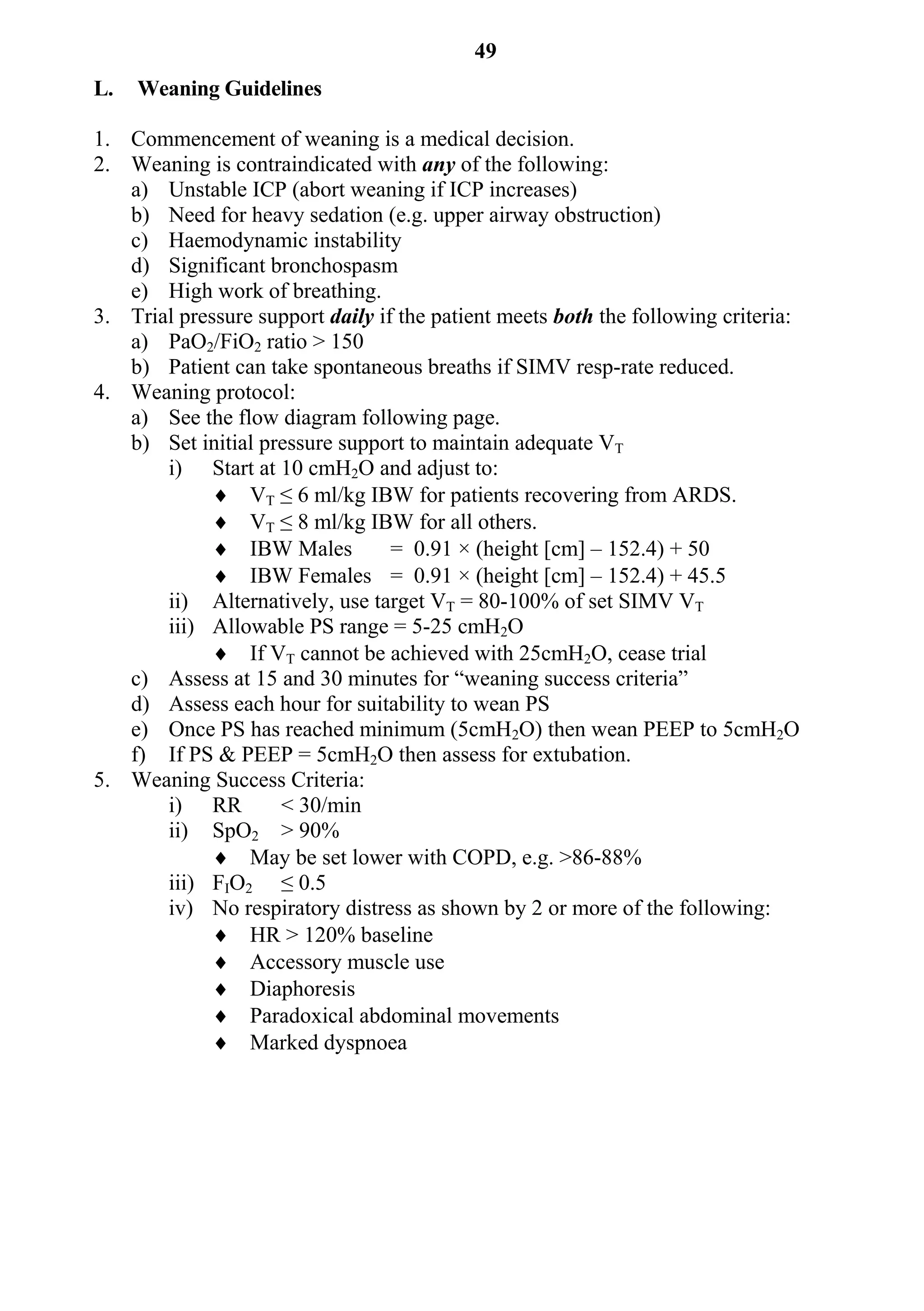 49
L.   Weaning Guidelines

1. Commencement of weaning is a medical decision.
2. Weaning is contraindicated with any of the following:
   a) Unstable ICP (abort weaning if ICP increases)
   b) Need for heavy sedation (e.g. upper airway obstruction)
   c) Haemodynamic instability
   d) Significant bronchospasm
   e) High work of breathing.
3. Trial pressure support daily if the patient meets both the following criteria:
   a) PaO2/FiO2 ratio > 150
   b) Patient can take spontaneous breaths if SIMV resp-rate reduced.
4. Weaning protocol:
   a) See the flow diagram following page.
   b) Set initial pressure support to maintain adequate VT
       i) Start at 10 cmH2O and adjust to:
              VT ≤ 6 ml/kg IBW for patients recovering from ARDS.
              VT ≤ 8 ml/kg IBW for all others.
              IBW Males          = 0.91 × (height [cm] – 152.4) + 50
              IBW Females = 0.91 × (height [cm] – 152.4) + 45.5
       ii) Alternatively, use target VT = 80-100% of set SIMV VT
       iii) Allowable PS range = 5-25 cmH2O
              If VT cannot be achieved with 25cmH2O, cease trial
   c) Assess at 15 and 30 minutes for “weaning success criteria”
   d) Assess each hour for suitability to wean PS
   e) Once PS has reached minimum (5cmH2O) then wean PEEP to 5cmH2O
   f) If PS & PEEP = 5cmH2O then assess for extubation.
5. Weaning Success Criteria:
       i) RR        < 30/min
       ii) SpO2 > 90%
              May be set lower with COPD, e.g. >86-88%
       iii) FIO2 ≤ 0.5
       iv) No respiratory distress as shown by 2 or more of the following:
              HR > 120% baseline
              Accessory muscle use
              Diaphoresis
              Paradoxical abdominal movements
              Marked dyspnoea
 