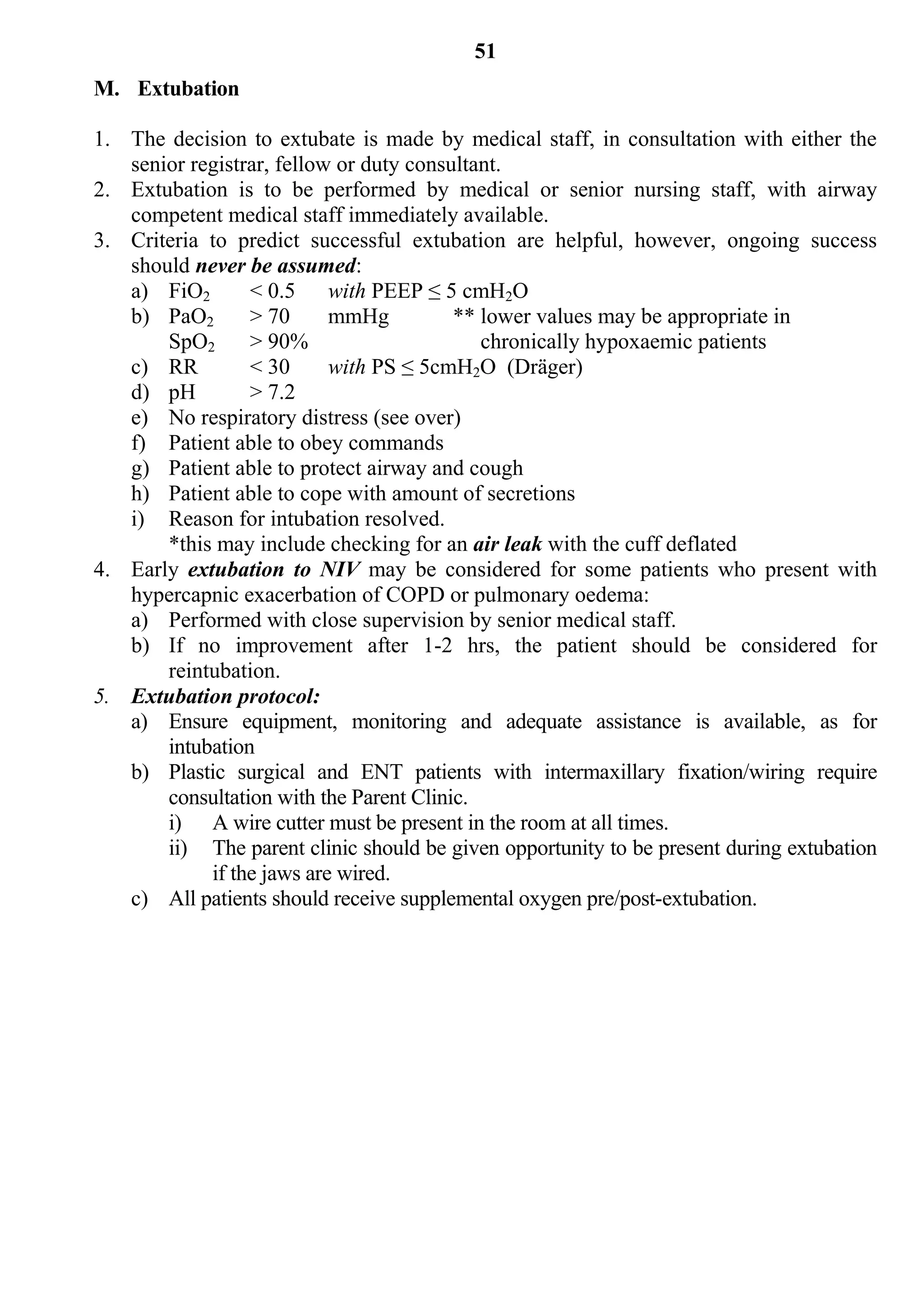 51
M. Extubation

1. The decision to extubate is made by medical staff, in consultation with either the
   senior registrar, fellow or duty consultant.
2. Extubation is to be performed by medical or senior nursing staff, with airway
   competent medical staff immediately available.
3. Criteria to predict successful extubation are helpful, however, ongoing success
   should never be assumed:
   a) FiO2       < 0.5 with PEEP ≤ 5 cmH2O
   b) PaO2       > 70      mmHg          ** lower values may be appropriate in
       SpO2      > 90%                      chronically hypoxaemic patients
   c) RR         < 30      with PS ≤ 5cmH2O (Dräger)
   d) pH         > 7.2
   e) No respiratory distress (see over)
   f) Patient able to obey commands
   g) Patient able to protect airway and cough
   h) Patient able to cope with amount of secretions
   i) Reason for intubation resolved.
       *this may include checking for an air leak with the cuff deflated
4. Early extubation to NIV may be considered for some patients who present with
   hypercapnic exacerbation of COPD or pulmonary oedema:
   a) Performed with close supervision by senior medical staff.
   b) If no improvement after 1-2 hrs, the patient should be considered for
       reintubation.
5. Extubation protocol:
   a) Ensure equipment, monitoring and adequate assistance is available, as for
       intubation
   b) Plastic surgical and ENT patients with intermaxillary fixation/wiring require
       consultation with the Parent Clinic.
       i) A wire cutter must be present in the room at all times.
       ii) The parent clinic should be given opportunity to be present during extubation
            if the jaws are wired.
   c) All patients should receive supplemental oxygen pre/post-extubation.
 