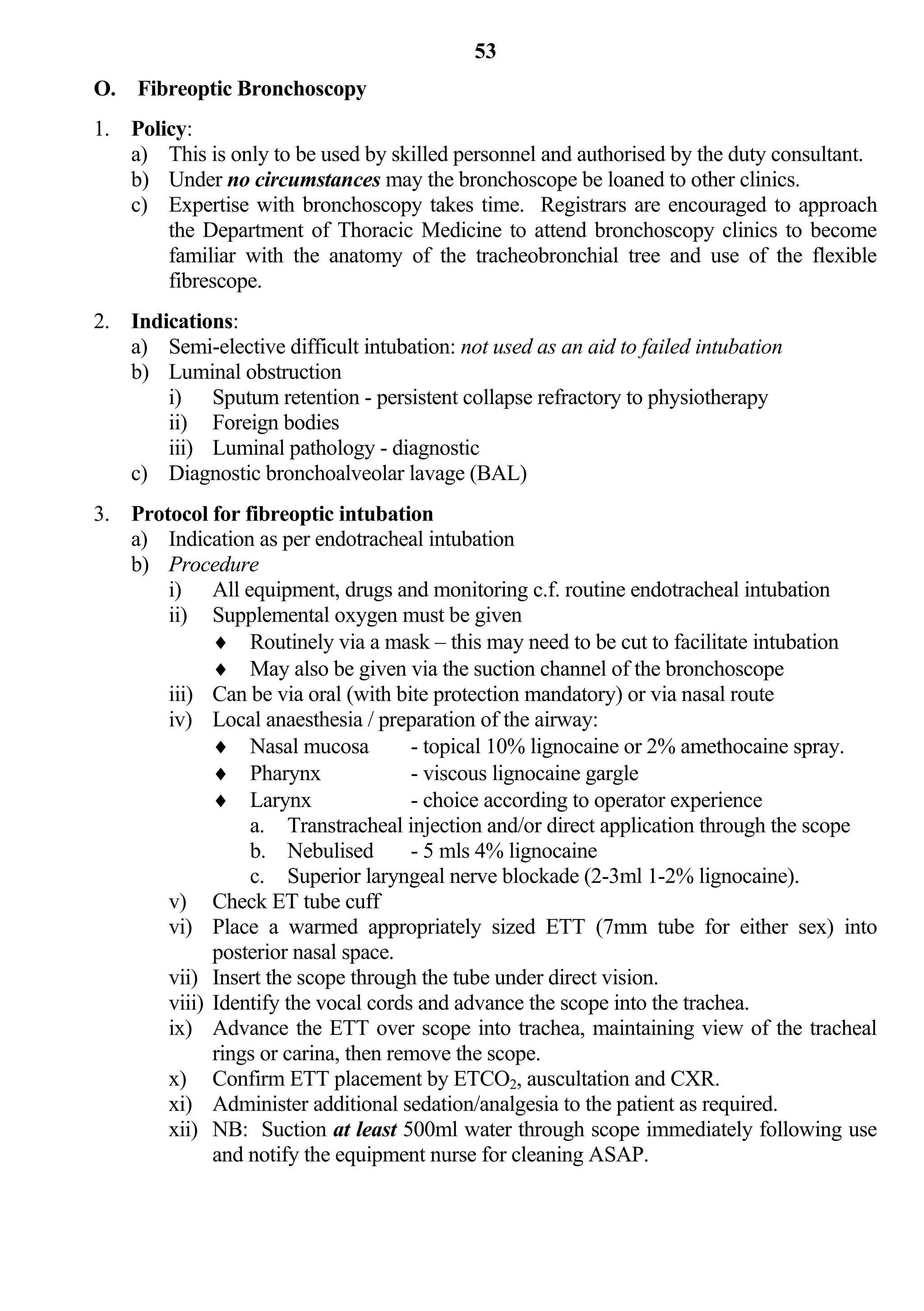 53
O. Fibreoptic Bronchoscopy
1. Policy:
   a) This is only to be used by skilled personnel and authorised by the duty consultant.
   b) Under no circumstances may the bronchoscope be loaned to other clinics.
   c) Expertise with bronchoscopy takes time. Registrars are encouraged to approach
       the Department of Thoracic Medicine to attend bronchoscopy clinics to become
       familiar with the anatomy of the tracheobronchial tree and use of the flexible
       fibrescope.
2. Indications:
   a) Semi-elective difficult intubation: not used as an aid to failed intubation
   b) Luminal obstruction
       i) Sputum retention - persistent collapse refractory to physiotherapy
       ii) Foreign bodies
       iii) Luminal pathology - diagnostic
   c) Diagnostic bronchoalveolar lavage (BAL)
3. Protocol for fibreoptic intubation
   a) Indication as per endotracheal intubation
   b) Procedure
       i) All equipment, drugs and monitoring c.f. routine endotracheal intubation
       ii) Supplemental oxygen must be given
              Routinely via a mask – this may need to be cut to facilitate intubation
              May also be given via the suction channel of the bronchoscope
       iii) Can be via oral (with bite protection mandatory) or via nasal route
       iv) Local anaesthesia / preparation of the airway:
              Nasal mucosa          - topical 10% lignocaine or 2% amethocaine spray.
              Pharynx               - viscous lignocaine gargle
              Larynx                - choice according to operator experience
                 a. Transtracheal injection and/or direct application through the scope
                 b. Nebulised        - 5 mls 4% lignocaine
                 c. Superior laryngeal nerve blockade (2-3ml 1-2% lignocaine).
       v) Check ET tube cuff
       vi) Place a warmed appropriately sized ETT (7mm tube for either sex) into
             posterior nasal space.
       vii) Insert the scope through the tube under direct vision.
       viii) Identify the vocal cords and advance the scope into the trachea.
       ix) Advance the ETT over scope into trachea, maintaining view of the tracheal
             rings or carina, then remove the scope.
       x) Confirm ETT placement by ETCO2, auscultation and CXR.
       xi) Administer additional sedation/analgesia to the patient as required.
       xii) NB: Suction at least 500ml water through scope immediately following use
             and notify the equipment nurse for cleaning ASAP.
 
