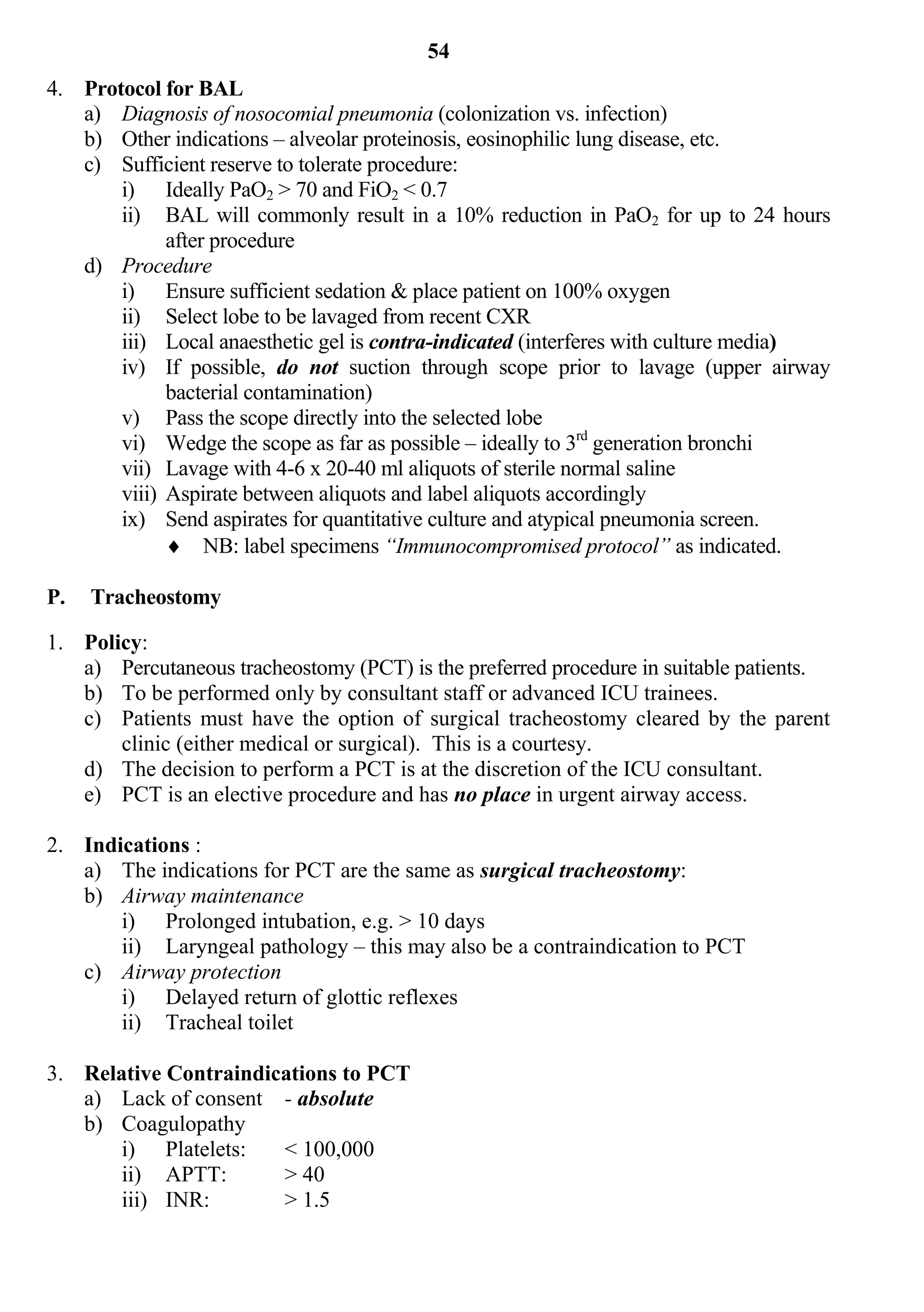 54
4. Protocol for BAL
   a) Diagnosis of nosocomial pneumonia (colonization vs. infection)
   b) Other indications – alveolar proteinosis, eosinophilic lung disease, etc.
   c) Sufficient reserve to tolerate procedure:
       i) Ideally PaO2 > 70 and FiO2 < 0.7
       ii) BAL will commonly result in a 10% reduction in PaO2 for up to 24 hours
             after procedure
   d) Procedure
       i) Ensure sufficient sedation & place patient on 100% oxygen
       ii) Select lobe to be lavaged from recent CXR
       iii) Local anaesthetic gel is contra-indicated (interferes with culture media)
       iv) If possible, do not suction through scope prior to lavage (upper airway
             bacterial contamination)
       v) Pass the scope directly into the selected lobe
       vi) Wedge the scope as far as possible – ideally to 3rd generation bronchi
       vii) Lavage with 4-6 x 20-40 ml aliquots of sterile normal saline
       viii) Aspirate between aliquots and label aliquots accordingly
       ix) Send aspirates for quantitative culture and atypical pneumonia screen.
              NB: label specimens “Immunocompromised protocol” as indicated.

P.   Tracheostomy

1. Policy:
   a) Percutaneous tracheostomy (PCT) is the preferred procedure in suitable patients.
   b) To be performed only by consultant staff or advanced ICU trainees.
   c) Patients must have the option of surgical tracheostomy cleared by the parent
       clinic (either medical or surgical). This is a courtesy.
   d) The decision to perform a PCT is at the discretion of the ICU consultant.
   e) PCT is an elective procedure and has no place in urgent airway access.

2. Indications :
   a) The indications for PCT are the same as surgical tracheostomy:
   b) Airway maintenance
       i) Prolonged intubation, e.g. > 10 days
       ii) Laryngeal pathology – this may also be a contraindication to PCT
   c) Airway protection
       i) Delayed return of glottic reflexes
       ii) Tracheal toilet

3. Relative Contraindications to PCT
   a) Lack of consent - absolute
   b) Coagulopathy
       i) Platelets:   < 100,000
       ii) APTT:       > 40
       iii) INR:       > 1.5
 