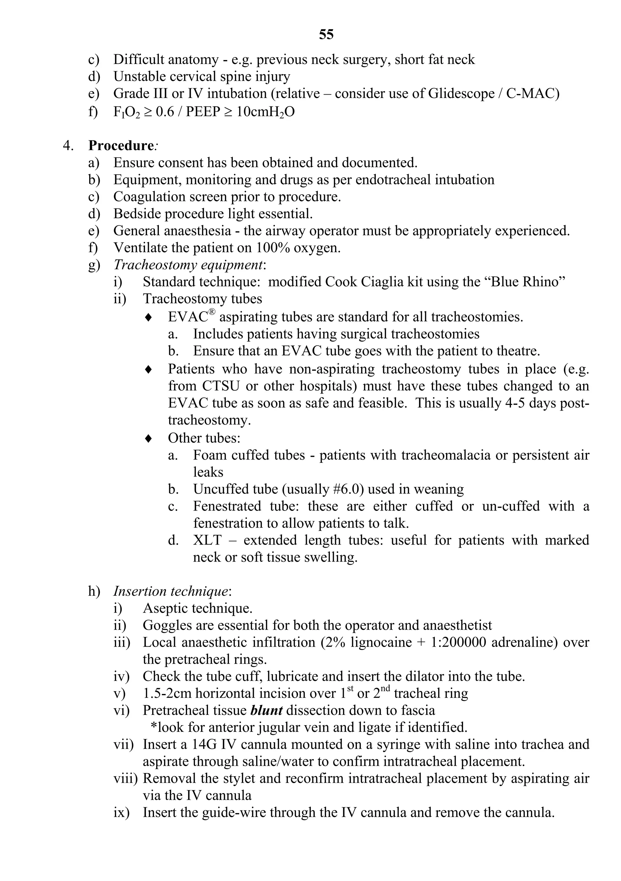 55
    c)   Difficult anatomy - e.g. previous neck surgery, short fat neck
    d)   Unstable cervical spine injury
    e)   Grade III or IV intubation (relative – consider use of Glidescope / C-MAC)
    f)   FIO2  0.6 / PEEP  10cmH2O

4. Procedure:
   a) Ensure consent has been obtained and documented.
   b) Equipment, monitoring and drugs as per endotracheal intubation
   c) Coagulation screen prior to procedure.
   d) Bedside procedure light essential.
   e) General anaesthesia - the airway operator must be appropriately experienced.
   f) Ventilate the patient on 100% oxygen.
   g) Tracheostomy equipment:
      i) Standard technique: modified Cook Ciaglia kit using the “Blue Rhino”
      ii) Tracheostomy tubes
           EVAC® aspirating tubes are standard for all tracheostomies.
               a. Includes patients having surgical tracheostomies
               b. Ensure that an EVAC tube goes with the patient to theatre.
           Patients who have non-aspirating tracheostomy tubes in place (e.g.
               from CTSU or other hospitals) must have these tubes changed to an
               EVAC tube as soon as safe and feasible. This is usually 4-5 days post-
               tracheostomy.
           Other tubes:
               a. Foam cuffed tubes - patients with tracheomalacia or persistent air
                    leaks
               b. Uncuffed tube (usually #6.0) used in weaning
               c. Fenestrated tube: these are either cuffed or un-cuffed with a
                    fenestration to allow patients to talk.
               d. XLT – extended length tubes: useful for patients with marked
                    neck or soft tissue swelling.

    h) Insertion technique:
       i) Aseptic technique.
       ii) Goggles are essential for both the operator and anaesthetist
       iii) Local anaesthetic infiltration (2% lignocaine + 1:200000 adrenaline) over
             the pretracheal rings.
       iv) Check the tube cuff, lubricate and insert the dilator into the tube.
       v) 1.5-2cm horizontal incision over 1st or 2nd tracheal ring
       vi) Pretracheal tissue blunt dissection down to fascia
              *look for anterior jugular vein and ligate if identified.
       vii) Insert a 14G IV cannula mounted on a syringe with saline into trachea and
             aspirate through saline/water to confirm intratracheal placement.
       viii) Removal the stylet and reconfirm intratracheal placement by aspirating air
             via the IV cannula
       ix) Insert the guide-wire through the IV cannula and remove the cannula.
 