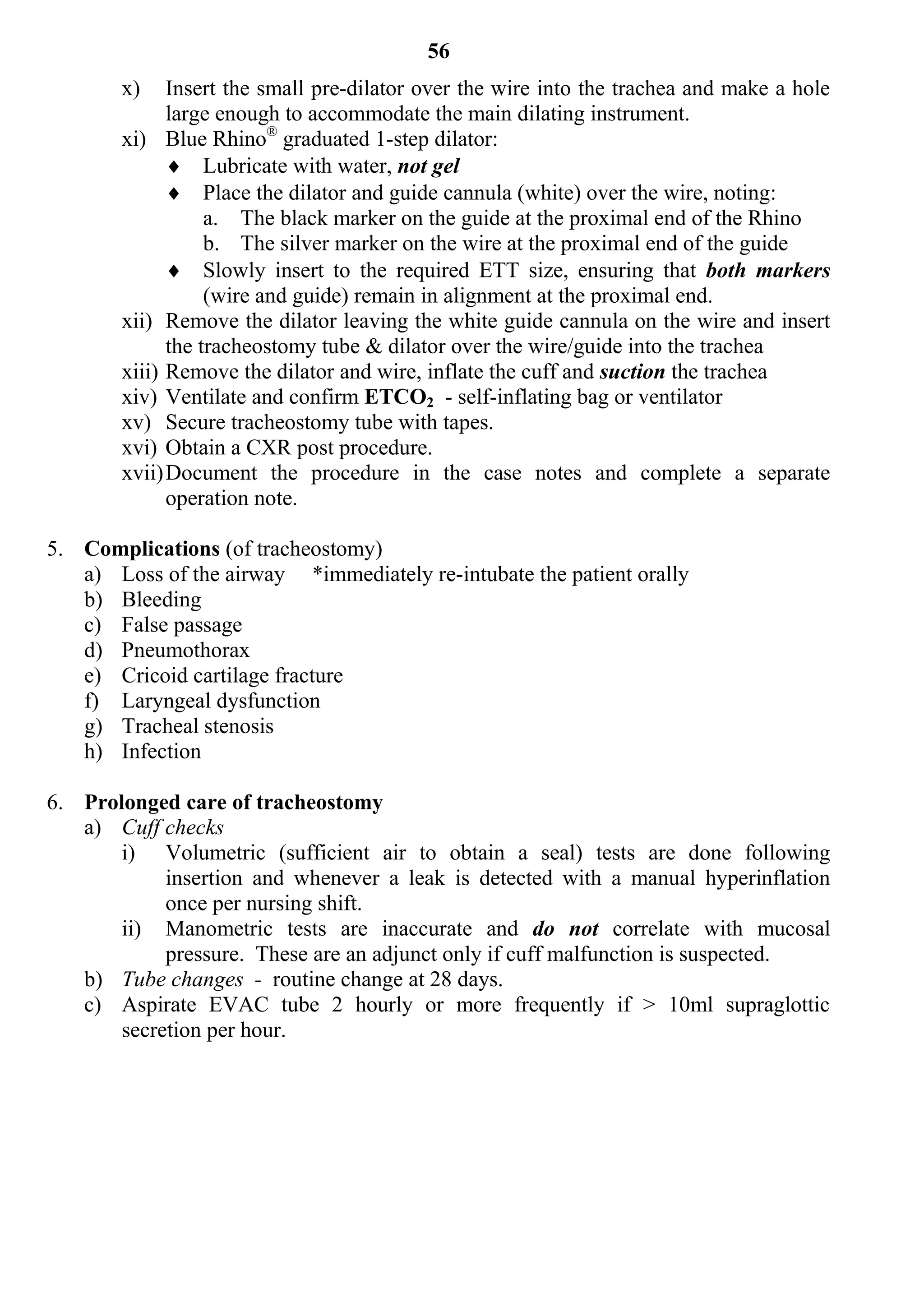 56
       x)    Insert the small pre-dilator over the wire into the trachea and make a hole
             large enough to accommodate the main dilating instrument.
       xi) Blue Rhino® graduated 1-step dilator:
              Lubricate with water, not gel
              Place the dilator and guide cannula (white) over the wire, noting:
                  a. The black marker on the guide at the proximal end of the Rhino
                  b. The silver marker on the wire at the proximal end of the guide
              Slowly insert to the required ETT size, ensuring that both markers
                  (wire and guide) remain in alignment at the proximal end.
       xii) Remove the dilator leaving the white guide cannula on the wire and insert
             the tracheostomy tube & dilator over the wire/guide into the trachea
       xiii) Remove the dilator and wire, inflate the cuff and suction the trachea
       xiv) Ventilate and confirm ETCO2 - self-inflating bag or ventilator
       xv) Secure tracheostomy tube with tapes.
       xvi) Obtain a CXR post procedure.
       xvii) Document the procedure in the case notes and complete a separate
             operation note.

5. Complications (of tracheostomy)
   a) Loss of the airway *immediately re-intubate the patient orally
   b) Bleeding
   c) False passage
   d) Pneumothorax
   e) Cricoid cartilage fracture
   f) Laryngeal dysfunction
   g) Tracheal stenosis
   h) Infection

6. Prolonged care of tracheostomy
   a) Cuff checks
       i) Volumetric (sufficient air to obtain a seal) tests are done following
            insertion and whenever a leak is detected with a manual hyperinflation
            once per nursing shift.
       ii) Manometric tests are inaccurate and do not correlate with mucosal
            pressure. These are an adjunct only if cuff malfunction is suspected.
   b) Tube changes - routine change at 28 days.
   c) Aspirate EVAC tube 2 hourly or more frequently if > 10ml supraglottic
       secretion per hour.
 