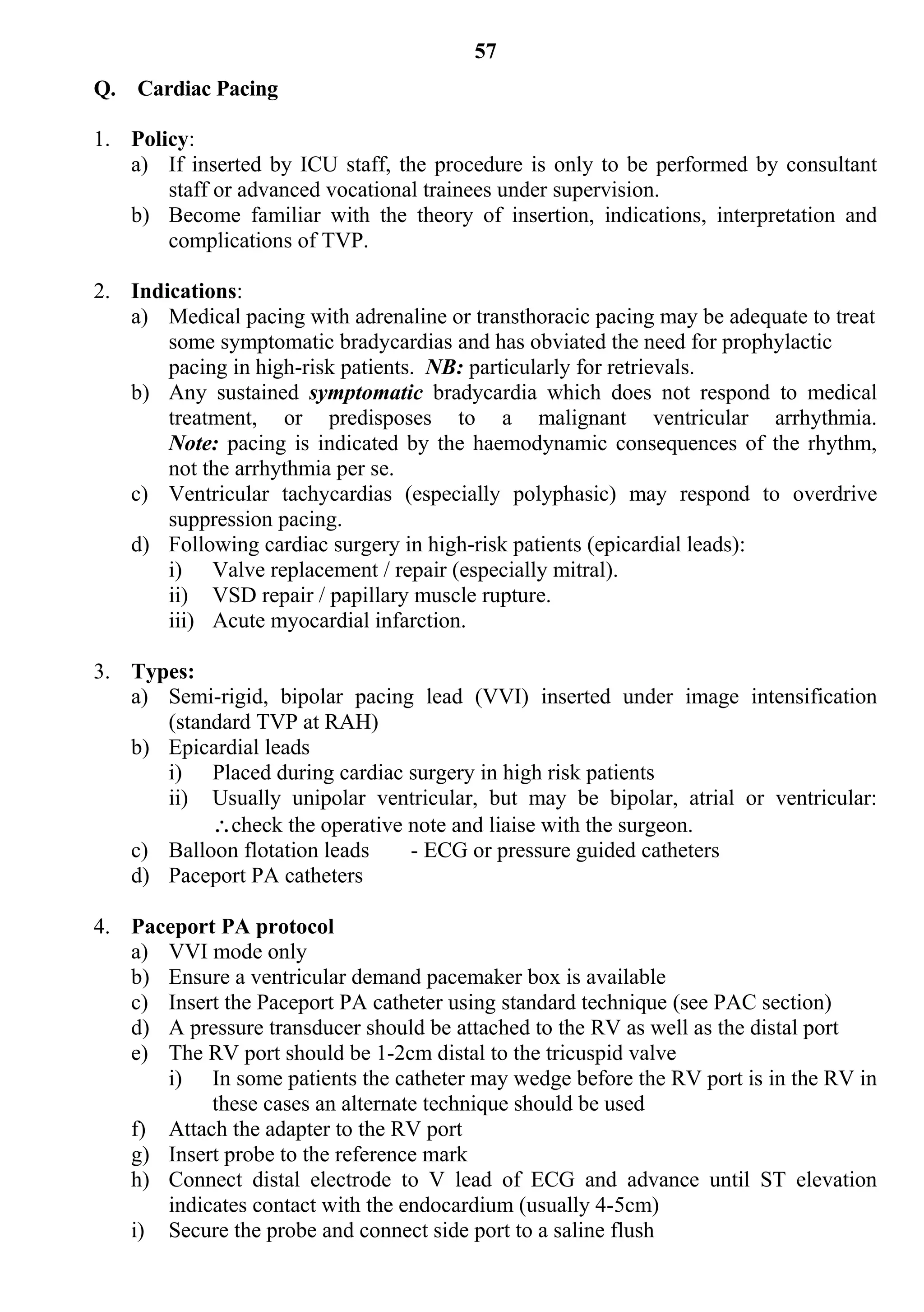 57
Q. Cardiac Pacing

1. Policy:
   a) If inserted by ICU staff, the procedure is only to be performed by consultant
       staff or advanced vocational trainees under supervision.
   b) Become familiar with the theory of insertion, indications, interpretation and
       complications of TVP.

2. Indications:
   a) Medical pacing with adrenaline or transthoracic pacing may be adequate to treat
       some symptomatic bradycardias and has obviated the need for prophylactic
       pacing in high-risk patients. NB: particularly for retrievals.
   b) Any sustained symptomatic bradycardia which does not respond to medical
       treatment, or predisposes to a malignant ventricular arrhythmia.
       Note: pacing is indicated by the haemodynamic consequences of the rhythm,
       not the arrhythmia per se.
   c) Ventricular tachycardias (especially polyphasic) may respond to overdrive
       suppression pacing.
   d) Following cardiac surgery in high-risk patients (epicardial leads):
       i) Valve replacement / repair (especially mitral).
       ii) VSD repair / papillary muscle rupture.
       iii) Acute myocardial infarction.

3. Types:
   a) Semi-rigid, bipolar pacing lead (VVI) inserted under image intensification
      (standard TVP at RAH)
   b) Epicardial leads
      i) Placed during cardiac surgery in high risk patients
      ii) Usually unipolar ventricular, but may be bipolar, atrial or ventricular:
           check the operative note and liaise with the surgeon.
   c) Balloon flotation leads   - ECG or pressure guided catheters
   d) Paceport PA catheters

4. Paceport PA protocol
   a) VVI mode only
   b) Ensure a ventricular demand pacemaker box is available
   c) Insert the Paceport PA catheter using standard technique (see PAC section)
   d) A pressure transducer should be attached to the RV as well as the distal port
   e) The RV port should be 1-2cm distal to the tricuspid valve
      i) In some patients the catheter may wedge before the RV port is in the RV in
           these cases an alternate technique should be used
   f) Attach the adapter to the RV port
   g) Insert probe to the reference mark
   h) Connect distal electrode to V lead of ECG and advance until ST elevation
      indicates contact with the endocardium (usually 4-5cm)
   i) Secure the probe and connect side port to a saline flush
 