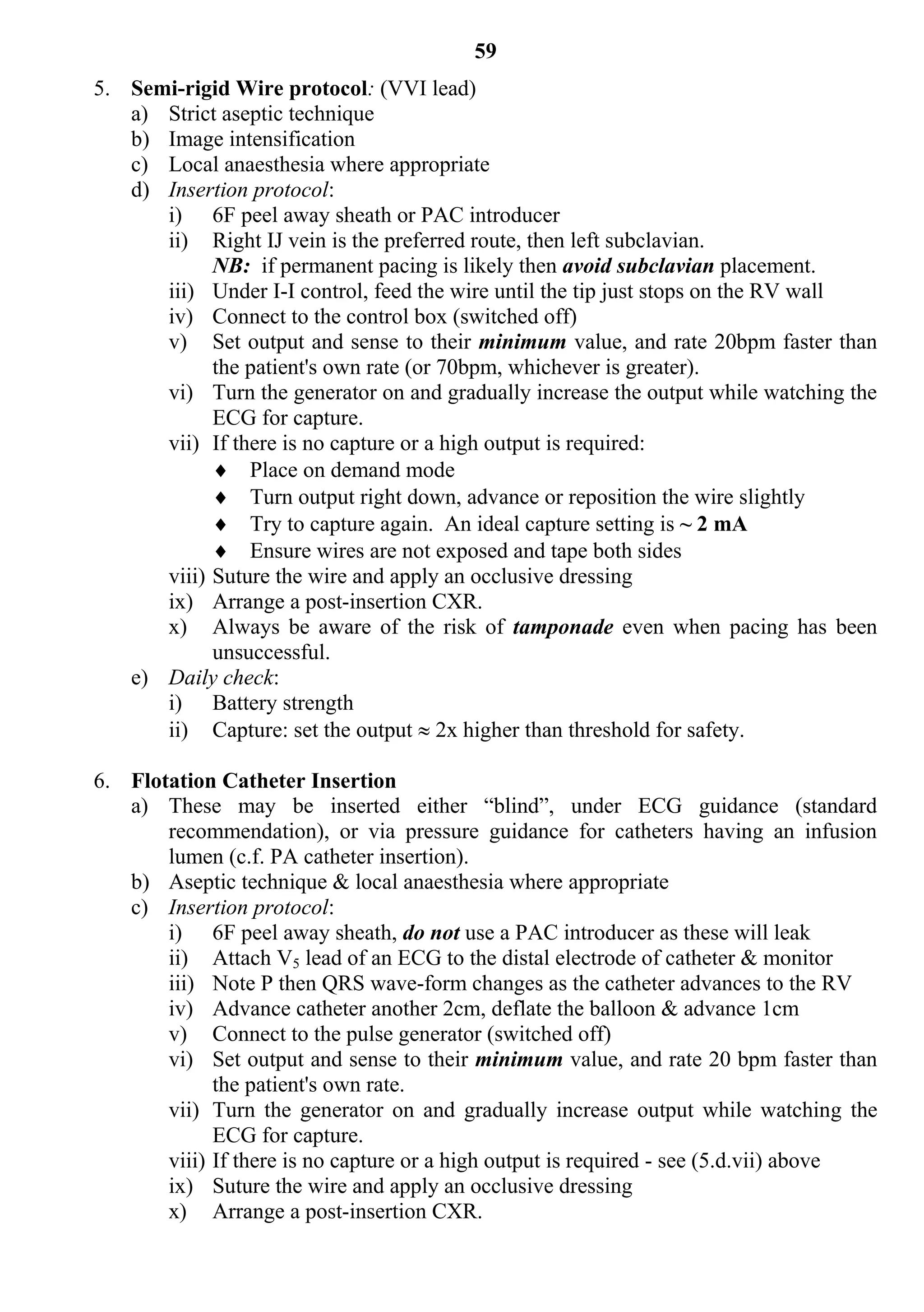 59
5. Semi-rigid Wire protocol: (VVI lead)
   a) Strict aseptic technique
   b) Image intensification
   c) Local anaesthesia where appropriate
   d) Insertion protocol:
      i) 6F peel away sheath or PAC introducer
      ii) Right IJ vein is the preferred route, then left subclavian.
            NB: if permanent pacing is likely then avoid subclavian placement.
      iii) Under I-I control, feed the wire until the tip just stops on the RV wall
      iv) Connect to the control box (switched off)
      v) Set output and sense to their minimum value, and rate 20bpm faster than
            the patient's own rate (or 70bpm, whichever is greater).
      vi) Turn the generator on and gradually increase the output while watching the
            ECG for capture.
      vii) If there is no capture or a high output is required:
             Place on demand mode
             Turn output right down, advance or reposition the wire slightly
             Try to capture again. An ideal capture setting is ~ 2 mA
             Ensure wires are not exposed and tape both sides
      viii) Suture the wire and apply an occlusive dressing
      ix) Arrange a post-insertion CXR.
      x) Always be aware of the risk of tamponade even when pacing has been
            unsuccessful.
   e) Daily check:
      i) Battery strength
      ii) Capture: set the output  2x higher than threshold for safety.

6. Flotation Catheter Insertion
   a) These may be inserted either “blind”, under ECG guidance (standard
       recommendation), or via pressure guidance for catheters having an infusion
       lumen (c.f. PA catheter insertion).
   b) Aseptic technique & local anaesthesia where appropriate
   c) Insertion protocol:
       i) 6F peel away sheath, do not use a PAC introducer as these will leak
       ii) Attach V5 lead of an ECG to the distal electrode of catheter & monitor
       iii) Note P then QRS wave-form changes as the catheter advances to the RV
       iv) Advance catheter another 2cm, deflate the balloon & advance 1cm
       v) Connect to the pulse generator (switched off)
       vi) Set output and sense to their minimum value, and rate 20 bpm faster than
             the patient's own rate.
       vii) Turn the generator on and gradually increase output while watching the
             ECG for capture.
       viii) If there is no capture or a high output is required - see (5.d.vii) above
       ix) Suture the wire and apply an occlusive dressing
       x) Arrange a post-insertion CXR.
 