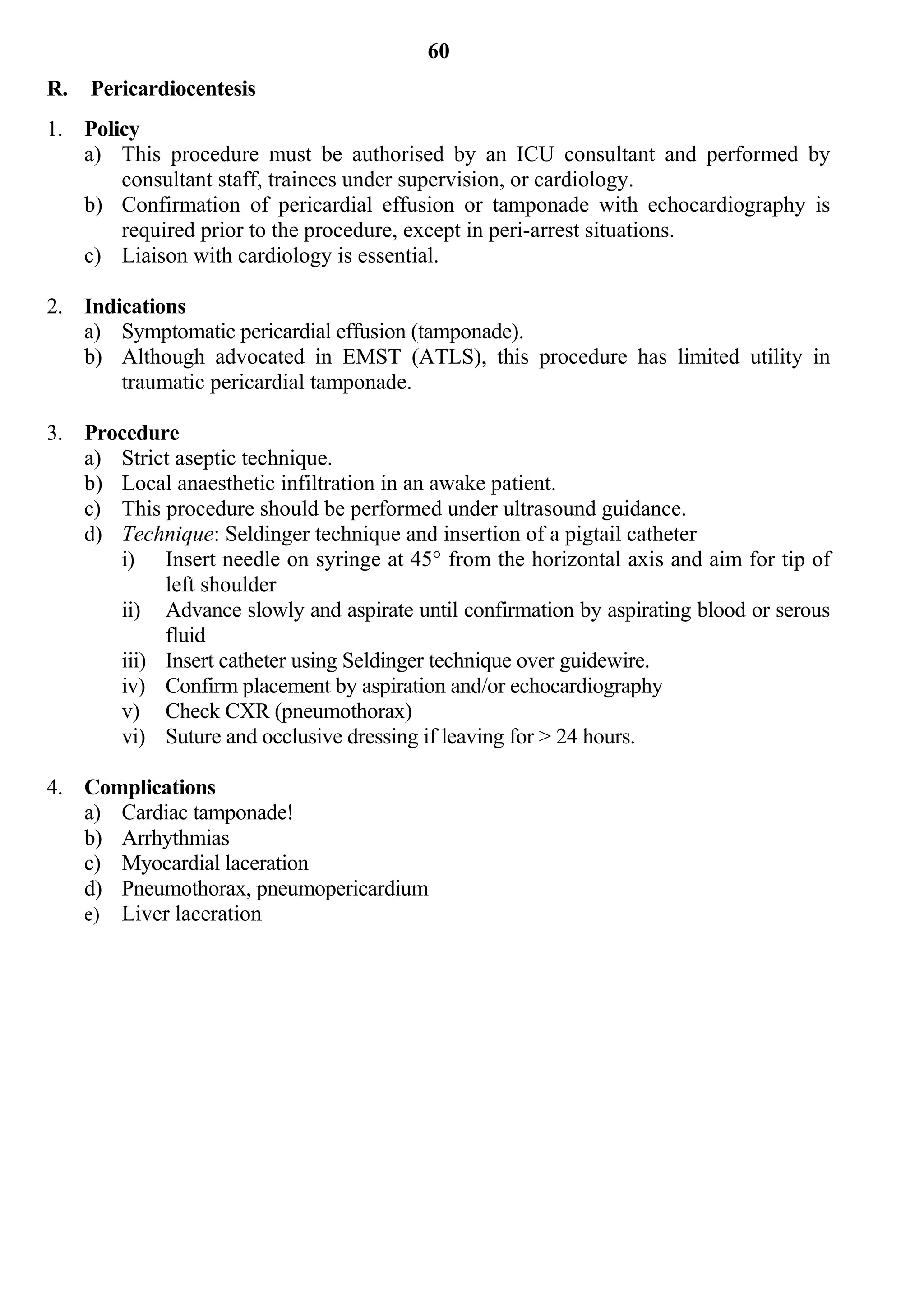 60
R.   Pericardiocentesis
1. Policy
   a) This procedure must be authorised by an ICU consultant and performed by
       consultant staff, trainees under supervision, or cardiology.
   b) Confirmation of pericardial effusion or tamponade with echocardiography is
       required prior to the procedure, except in peri-arrest situations.
   c) Liaison with cardiology is essential.

2. Indications
   a) Symptomatic pericardial effusion (tamponade).
   b) Although advocated in EMST (ATLS), this procedure has limited utility in
       traumatic pericardial tamponade.

3. Procedure
   a) Strict aseptic technique.
   b) Local anaesthetic infiltration in an awake patient.
   c) This procedure should be performed under ultrasound guidance.
   d) Technique: Seldinger technique and insertion of a pigtail catheter
      i) Insert needle on syringe at 45° from the horizontal axis and aim for tip of
           left shoulder
      ii) Advance slowly and aspirate until confirmation by aspirating blood or serous
           fluid
      iii) Insert catheter using Seldinger technique over guidewire.
      iv) Confirm placement by aspiration and/or echocardiography
      v) Check CXR (pneumothorax)
      vi) Suture and occlusive dressing if leaving for > 24 hours.

4. Complications
   a) Cardiac tamponade!
   b) Arrhythmias
   c) Myocardial laceration
   d) Pneumothorax, pneumopericardium
   e) Liver laceration
 