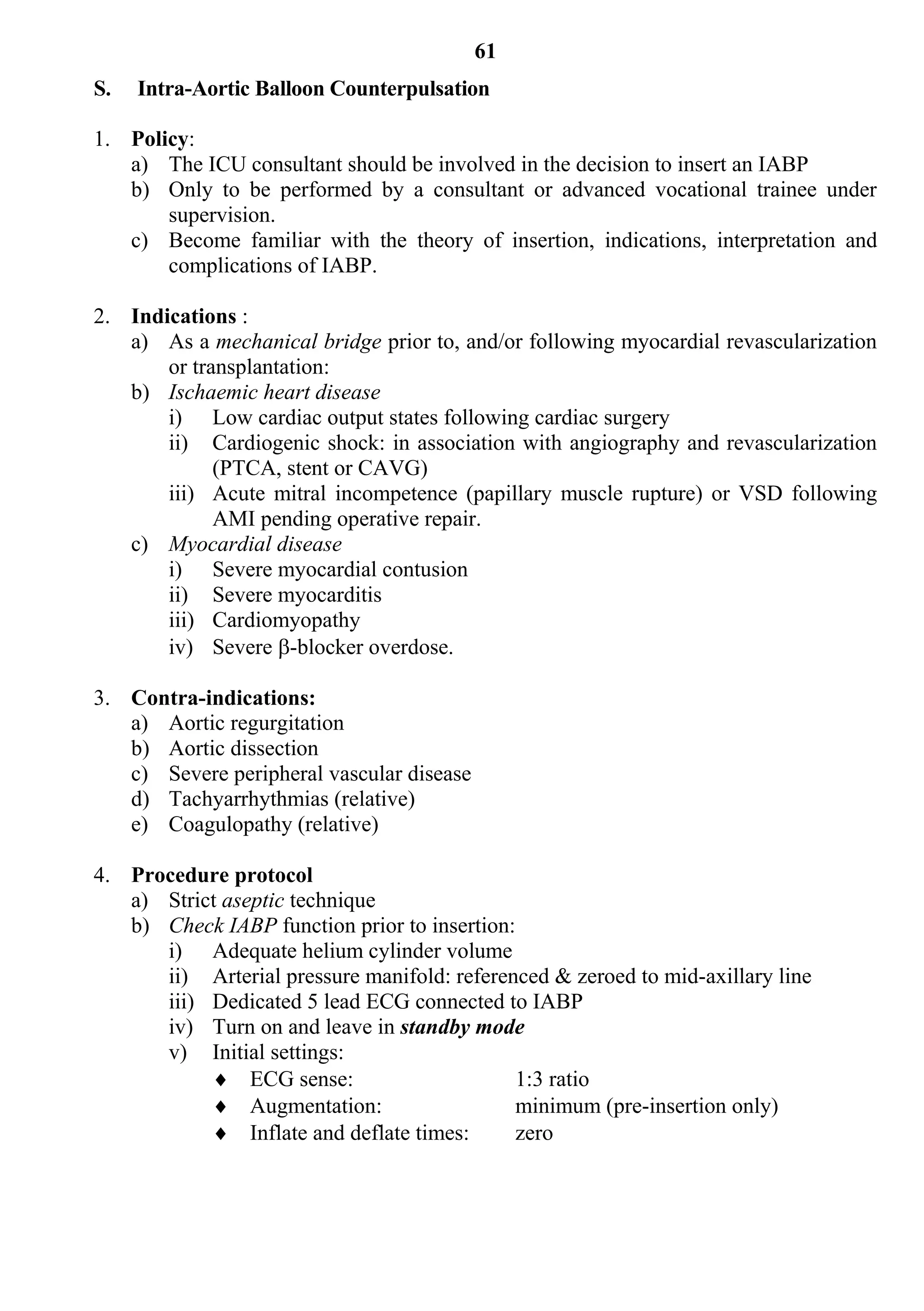 61
S.   Intra-Aortic Balloon Counterpulsation

1. Policy:
   a) The ICU consultant should be involved in the decision to insert an IABP
   b) Only to be performed by a consultant or advanced vocational trainee under
       supervision.
   c) Become familiar with the theory of insertion, indications, interpretation and
       complications of IABP.

2. Indications :
   a) As a mechanical bridge prior to, and/or following myocardial revascularization
       or transplantation:
   b) Ischaemic heart disease
       i) Low cardiac output states following cardiac surgery
       ii) Cardiogenic shock: in association with angiography and revascularization
             (PTCA, stent or CAVG)
       iii) Acute mitral incompetence (papillary muscle rupture) or VSD following
             AMI pending operative repair.
   c) Myocardial disease
       i) Severe myocardial contusion
       ii) Severe myocarditis
       iii) Cardiomyopathy
       iv) Severe -blocker overdose.

3. Contra-indications:
   a) Aortic regurgitation
   b) Aortic dissection
   c) Severe peripheral vascular disease
   d) Tachyarrhythmias (relative)
   e) Coagulopathy (relative)

4. Procedure protocol
   a) Strict aseptic technique
   b) Check IABP function prior to insertion:
      i) Adequate helium cylinder volume
      ii) Arterial pressure manifold: referenced & zeroed to mid-axillary line
      iii) Dedicated 5 lead ECG connected to IABP
      iv) Turn on and leave in standby mode
      v) Initial settings:
            ECG sense:                      1:3 ratio
            Augmentation:                   minimum (pre-insertion only)
            Inflate and deflate times:      zero
 