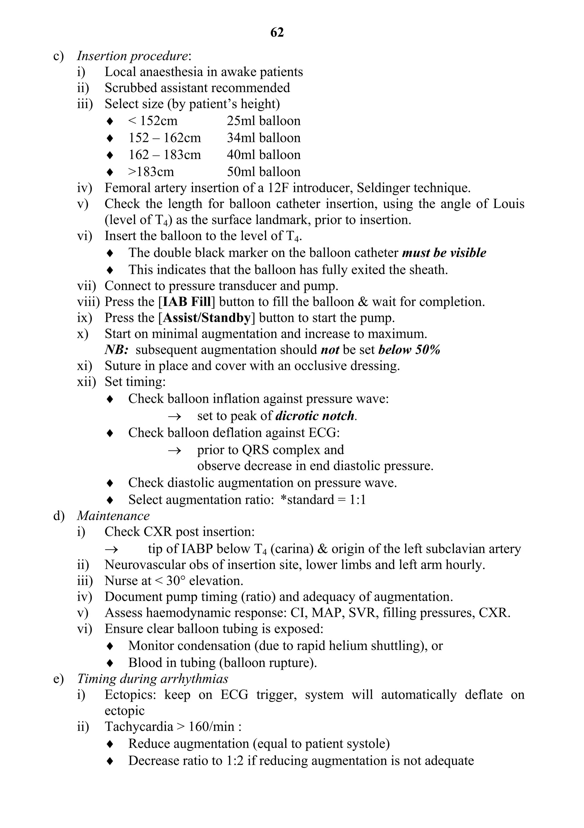 62
c) Insertion procedure:
   i) Local anaesthesia in awake patients
   ii) Scrubbed assistant recommended
   iii) Select size (by patient’s height)
          < 152cm               25ml balloon
          152 – 162cm           34ml balloon
          162 – 183cm           40ml balloon
          >183cm                50ml balloon
   iv) Femoral artery insertion of a 12F introducer, Seldinger technique.
   v) Check the length for balloon catheter insertion, using the angle of Louis
         (level of T4) as the surface landmark, prior to insertion.
   vi) Insert the balloon to the level of T4.
          The double black marker on the balloon catheter must be visible
          This indicates that the balloon has fully exited the sheath.
   vii) Connect to pressure transducer and pump.
   viii) Press the [IAB Fill] button to fill the balloon & wait for completion.
   ix) Press the [Assist/Standby] button to start the pump.
   x) Start on minimal augmentation and increase to maximum.
         NB: subsequent augmentation should not be set below 50%
   xi) Suture in place and cover with an occlusive dressing.
   xii) Set timing:
          Check balloon inflation against pressure wave:
                      set to peak of dicrotic notch.
          Check balloon deflation against ECG:
                      prior to QRS complex and
                           observe decrease in end diastolic pressure.
          Check diastolic augmentation on pressure wave.
          Select augmentation ratio: *standard = 1:1
d) Maintenance
   i) Check CXR post insertion:
                tip of IABP below T4 (carina) & origin of the left subclavian artery
   ii) Neurovascular obs of insertion site, lower limbs and left arm hourly.
   iii) Nurse at < 30° elevation.
   iv) Document pump timing (ratio) and adequacy of augmentation.
   v) Assess haemodynamic response: CI, MAP, SVR, filling pressures, CXR.
   vi) Ensure clear balloon tubing is exposed:
          Monitor condensation (due to rapid helium shuttling), or
          Blood in tubing (balloon rupture).
e) Timing during arrhythmias
   i) Ectopics: keep on ECG trigger, system will automatically deflate on
         ectopic
   ii) Tachycardia > 160/min :
          Reduce augmentation (equal to patient systole)
          Decrease ratio to 1:2 if reducing augmentation is not adequate
 