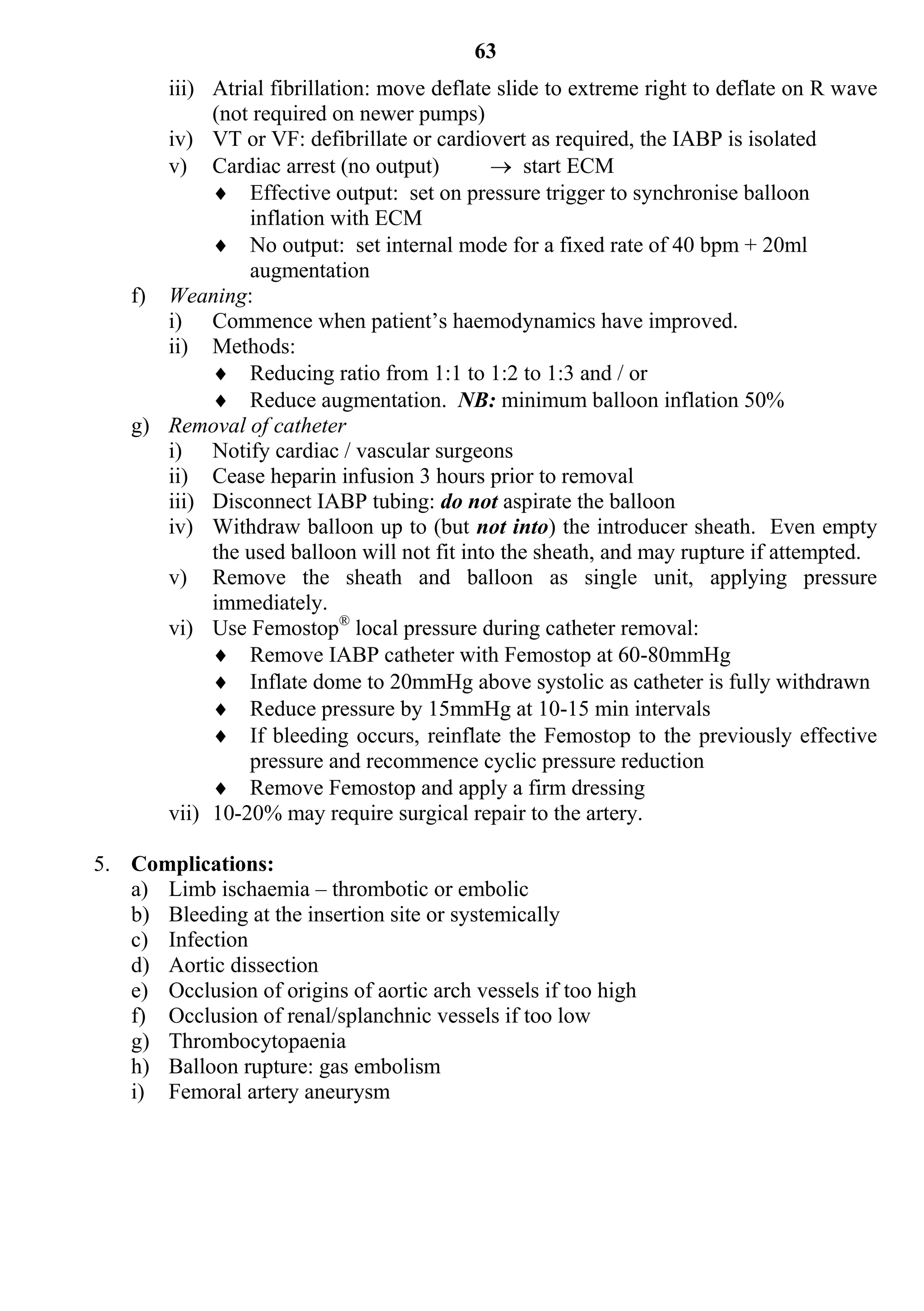 63
       iii) Atrial fibrillation: move deflate slide to extreme right to deflate on R wave
            (not required on newer pumps)
       iv) VT or VF: defibrillate or cardiovert as required, the IABP is isolated
       v) Cardiac arrest (no output)           start ECM
             Effective output: set on pressure trigger to synchronise balloon
                inflation with ECM
             No output: set internal mode for a fixed rate of 40 bpm + 20ml
                augmentation
    f) Weaning:
       i) Commence when patient’s haemodynamics have improved.
       ii) Methods:
             Reducing ratio from 1:1 to 1:2 to 1:3 and / or
             Reduce augmentation. NB: minimum balloon inflation 50%
    g) Removal of catheter
       i) Notify cardiac / vascular surgeons
       ii) Cease heparin infusion 3 hours prior to removal
       iii) Disconnect IABP tubing: do not aspirate the balloon
       iv) Withdraw balloon up to (but not into) the introducer sheath. Even empty
            the used balloon will not fit into the sheath, and may rupture if attempted.
       v) Remove the sheath and balloon as single unit, applying pressure
            immediately.
       vi) Use Femostop® local pressure during catheter removal:
             Remove IABP catheter with Femostop at 60-80mmHg
             Inflate dome to 20mmHg above systolic as catheter is fully withdrawn
             Reduce pressure by 15mmHg at 10-15 min intervals
             If bleeding occurs, reinflate the Femostop to the previously effective
                pressure and recommence cyclic pressure reduction
             Remove Femostop and apply a firm dressing
       vii) 10-20% may require surgical repair to the artery.

5. Complications:
   a) Limb ischaemia – thrombotic or embolic
   b) Bleeding at the insertion site or systemically
   c) Infection
   d) Aortic dissection
   e) Occlusion of origins of aortic arch vessels if too high
   f) Occlusion of renal/splanchnic vessels if too low
   g) Thrombocytopaenia
   h) Balloon rupture: gas embolism
   i) Femoral artery aneurysm
 