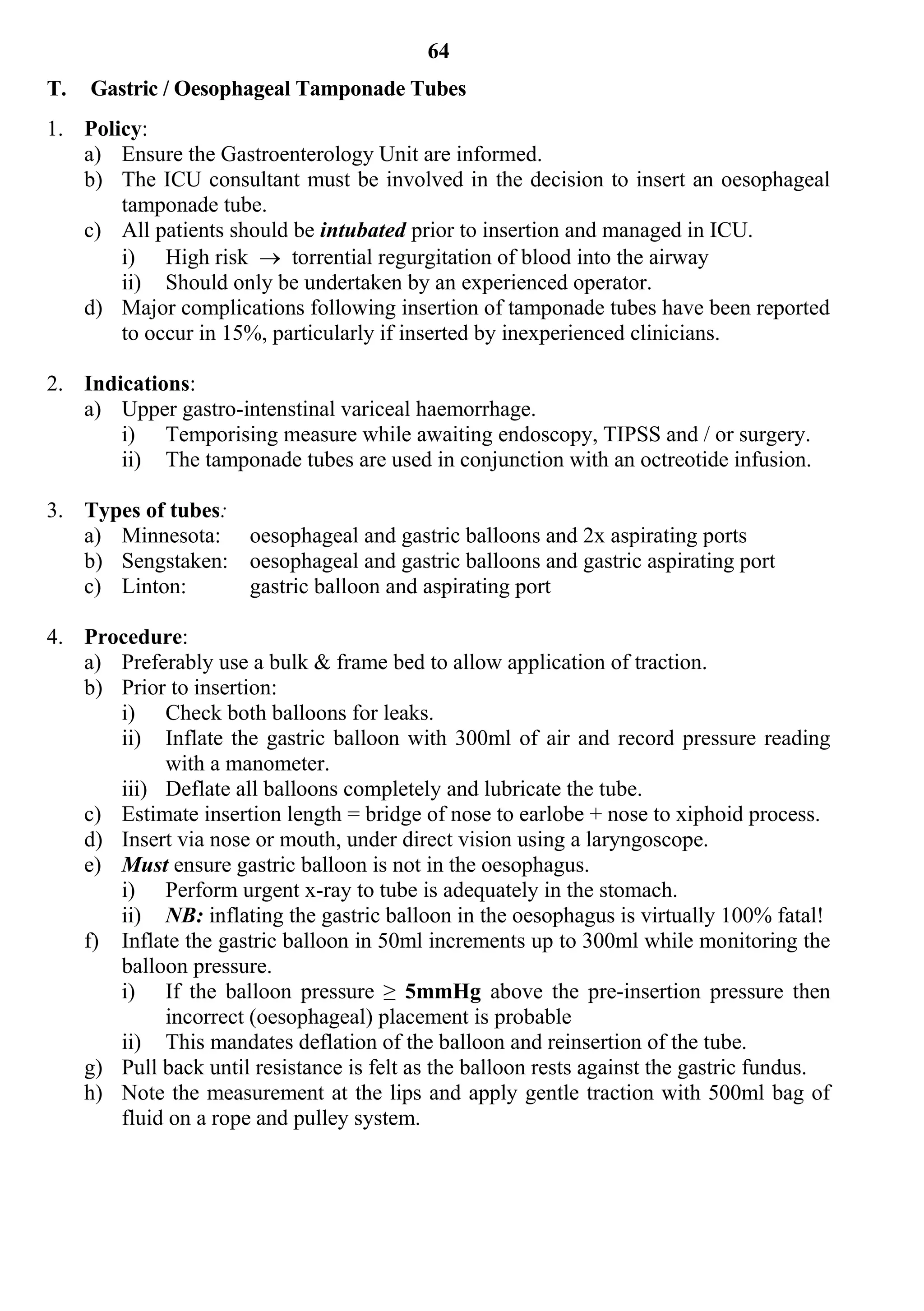 64
T.   Gastric / Oesophageal Tamponade Tubes
1. Policy:
   a) Ensure the Gastroenterology Unit are informed.
   b) The ICU consultant must be involved in the decision to insert an oesophageal
       tamponade tube.
   c) All patients should be intubated prior to insertion and managed in ICU.
       i) High risk  torrential regurgitation of blood into the airway
       ii) Should only be undertaken by an experienced operator.
   d) Major complications following insertion of tamponade tubes have been reported
       to occur in 15%, particularly if inserted by inexperienced clinicians.

2. Indications:
   a) Upper gastro-intenstinal variceal haemorrhage.
       i) Temporising measure while awaiting endoscopy, TIPSS and / or surgery.
       ii) The tamponade tubes are used in conjunction with an octreotide infusion.

3. Types of tubes:
   a) Minnesota: oesophageal and gastric balloons and 2x aspirating ports
   b) Sengstaken: oesophageal and gastric balloons and gastric aspirating port
   c) Linton:      gastric balloon and aspirating port

4. Procedure:
   a) Preferably use a bulk & frame bed to allow application of traction.
   b) Prior to insertion:
      i) Check both balloons for leaks.
      ii) Inflate the gastric balloon with 300ml of air and record pressure reading
           with a manometer.
      iii) Deflate all balloons completely and lubricate the tube.
   c) Estimate insertion length = bridge of nose to earlobe + nose to xiphoid process.
   d) Insert via nose or mouth, under direct vision using a laryngoscope.
   e) Must ensure gastric balloon is not in the oesophagus.
      i) Perform urgent x-ray to tube is adequately in the stomach.
      ii) NB: inflating the gastric balloon in the oesophagus is virtually 100% fatal!
   f) Inflate the gastric balloon in 50ml increments up to 300ml while monitoring the
      balloon pressure.
      i) If the balloon pressure ≥ 5mmHg above the pre-insertion pressure then
           incorrect (oesophageal) placement is probable
      ii) This mandates deflation of the balloon and reinsertion of the tube.
   g) Pull back until resistance is felt as the balloon rests against the gastric fundus.
   h) Note the measurement at the lips and apply gentle traction with 500ml bag of
      fluid on a rope and pulley system.
 