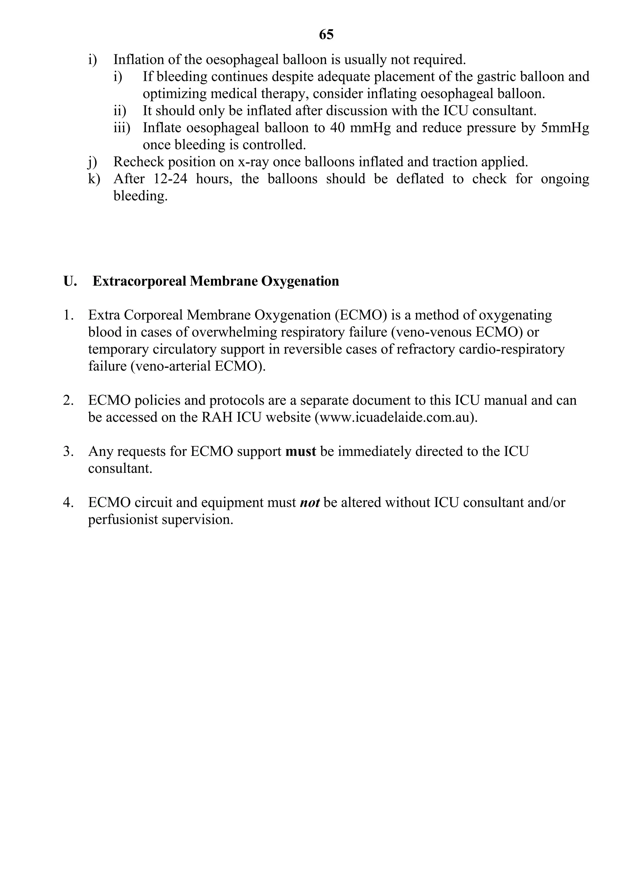 65
     i) Inflation of the oesophageal balloon is usually not required.
        i) If bleeding continues despite adequate placement of the gastric balloon and
             optimizing medical therapy, consider inflating oesophageal balloon.
        ii) It should only be inflated after discussion with the ICU consultant.
        iii) Inflate oesophageal balloon to 40 mmHg and reduce pressure by 5mmHg
             once bleeding is controlled.
     j) Recheck position on x-ray once balloons inflated and traction applied.
     k) After 12-24 hours, the balloons should be deflated to check for ongoing
        bleeding.




U.   Extracorporeal Membrane Oxygenation

1. Extra Corporeal Membrane Oxygenation (ECMO) is a method of oxygenating
   blood in cases of overwhelming respiratory failure (veno-venous ECMO) or
   temporary circulatory support in reversible cases of refractory cardio-respiratory
   failure (veno-arterial ECMO).

2. ECMO policies and protocols are a separate document to this ICU manual and can
   be accessed on the RAH ICU website (www.icuadelaide.com.au).

3. Any requests for ECMO support must be immediately directed to the ICU
   consultant.

4. ECMO circuit and equipment must not be altered without ICU consultant and/or
   perfusionist supervision.
 