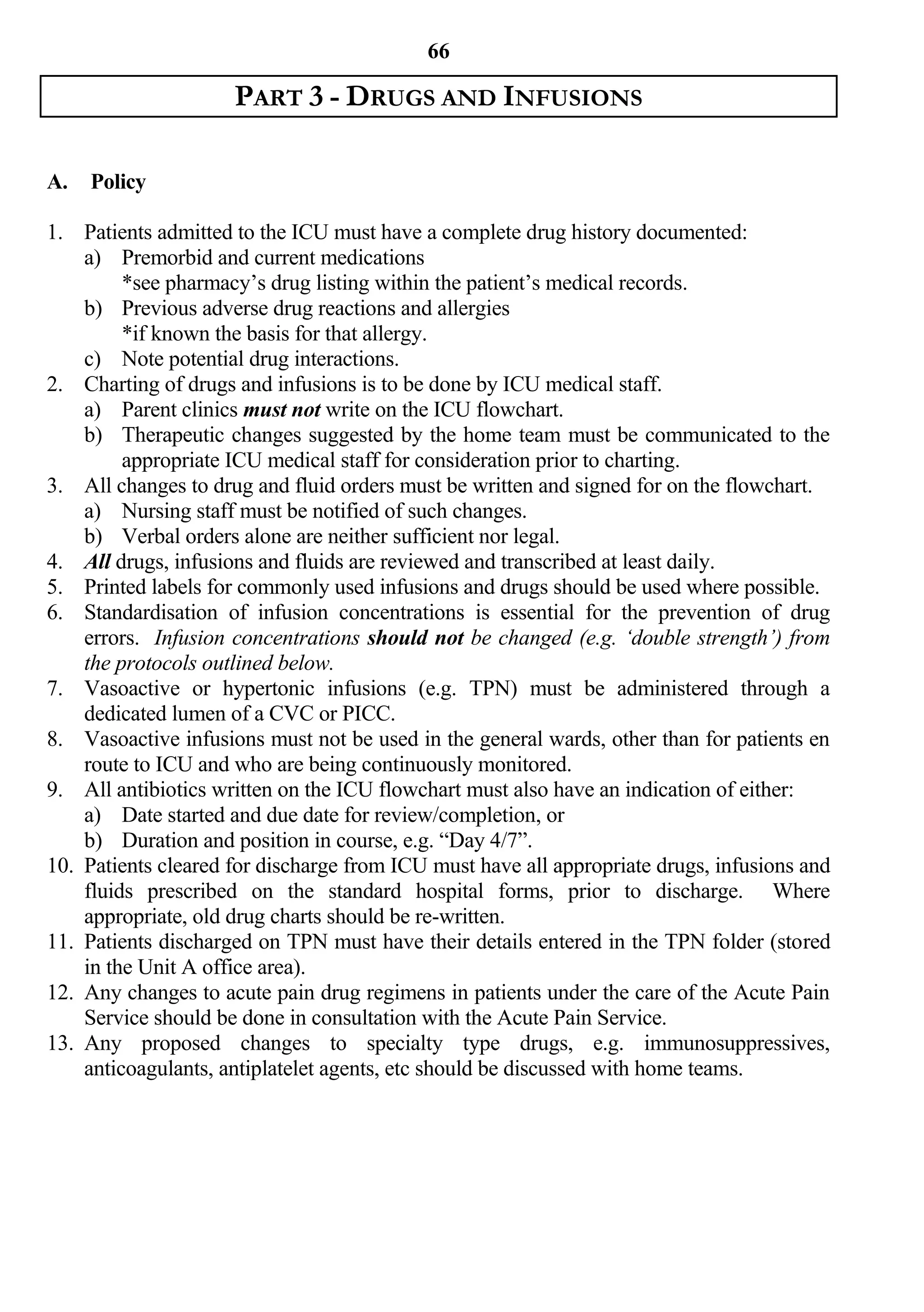 66

                     PART 3 - DRUGS AND INFUSIONS

A.   Policy

1. Patients admitted to the ICU must have a complete drug history documented:
    a) Premorbid and current medications
         *see pharmacy’s drug listing within the patient’s medical records.
    b) Previous adverse drug reactions and allergies
         *if known the basis for that allergy.
    c) Note potential drug interactions.
2. Charting of drugs and infusions is to be done by ICU medical staff.
    a) Parent clinics must not write on the ICU flowchart.
    b) Therapeutic changes suggested by the home team must be communicated to the
         appropriate ICU medical staff for consideration prior to charting.
3. All changes to drug and fluid orders must be written and signed for on the flowchart.
    a) Nursing staff must be notified of such changes.
    b) Verbal orders alone are neither sufficient nor legal.
4. All drugs, infusions and fluids are reviewed and transcribed at least daily.
5. Printed labels for commonly used infusions and drugs should be used where possible.
6. Standardisation of infusion concentrations is essential for the prevention of drug
    errors. Infusion concentrations should not be changed (e.g. ‘double strength’) from
    the protocols outlined below.
7. Vasoactive or hypertonic infusions (e.g. TPN) must be administered through a
    dedicated lumen of a CVC or PICC.
8. Vasoactive infusions must not be used in the general wards, other than for patients en
    route to ICU and who are being continuously monitored.
9. All antibiotics written on the ICU flowchart must also have an indication of either:
    a) Date started and due date for review/completion, or
    b) Duration and position in course, e.g. “Day 4/7”.
10. Patients cleared for discharge from ICU must have all appropriate drugs, infusions and
    fluids prescribed on the standard hospital forms, prior to discharge. Where
    appropriate, old drug charts should be re-written.
11. Patients discharged on TPN must have their details entered in the TPN folder (stored
    in the Unit A office area).
12. Any changes to acute pain drug regimens in patients under the care of the Acute Pain
    Service should be done in consultation with the Acute Pain Service.
13. Any proposed changes to specialty type drugs, e.g. immunosuppressives,
    anticoagulants, antiplatelet agents, etc should be discussed with home teams.
 