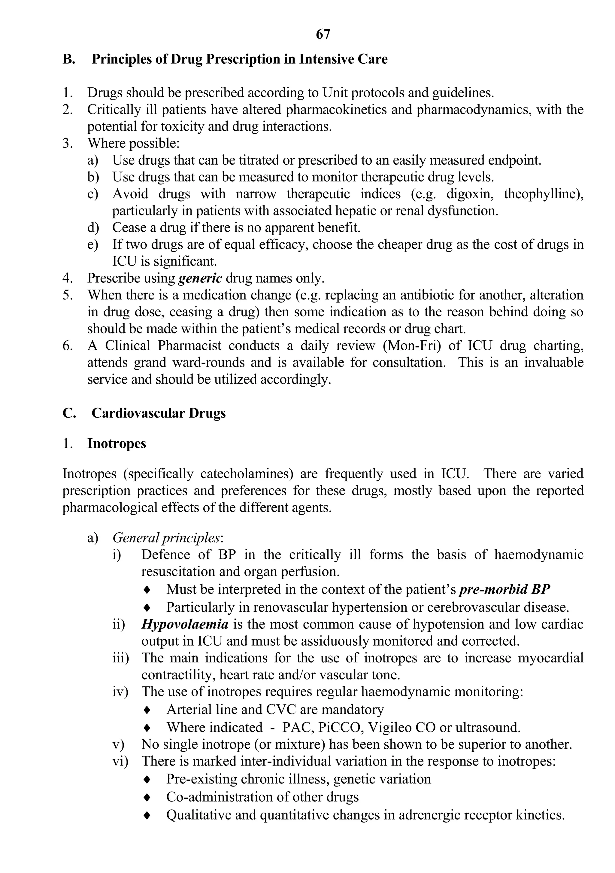 67
B.   Principles of Drug Prescription in Intensive Care

1. Drugs should be prescribed according to Unit protocols and guidelines.
2. Critically ill patients have altered pharmacokinetics and pharmacodynamics, with the
   potential for toxicity and drug interactions.
3. Where possible:
   a) Use drugs that can be titrated or prescribed to an easily measured endpoint.
   b) Use drugs that can be measured to monitor therapeutic drug levels.
   c) Avoid drugs with narrow therapeutic indices (e.g. digoxin, theophylline),
        particularly in patients with associated hepatic or renal dysfunction.
   d) Cease a drug if there is no apparent benefit.
   e) If two drugs are of equal efficacy, choose the cheaper drug as the cost of drugs in
        ICU is significant.
4. Prescribe using generic drug names only.
5. When there is a medication change (e.g. replacing an antibiotic for another, alteration
   in drug dose, ceasing a drug) then some indication as to the reason behind doing so
   should be made within the patient’s medical records or drug chart.
6. A Clinical Pharmacist conducts a daily review (Mon-Fri) of ICU drug charting,
   attends grand ward-rounds and is available for consultation. This is an invaluable
   service and should be utilized accordingly.

C.   Cardiovascular Drugs

1. Inotropes

Inotropes (specifically catecholamines) are frequently used in ICU. There are varied
prescription practices and preferences for these drugs, mostly based upon the reported
pharmacological effects of the different agents.

     a) General principles:
        i) Defence of BP in the critically ill forms the basis of haemodynamic
             resuscitation and organ perfusion.
              Must be interpreted in the context of the patient’s pre-morbid BP
              Particularly in renovascular hypertension or cerebrovascular disease.
        ii) Hypovolaemia is the most common cause of hypotension and low cardiac
             output in ICU and must be assiduously monitored and corrected.
        iii) The main indications for the use of inotropes are to increase myocardial
             contractility, heart rate and/or vascular tone.
        iv) The use of inotropes requires regular haemodynamic monitoring:
              Arterial line and CVC are mandatory
              Where indicated - PAC, PiCCO, Vigileo CO or ultrasound.
        v) No single inotrope (or mixture) has been shown to be superior to another.
        vi) There is marked inter-individual variation in the response to inotropes:
              Pre-existing chronic illness, genetic variation
              Co-administration of other drugs
              Qualitative and quantitative changes in adrenergic receptor kinetics.
 