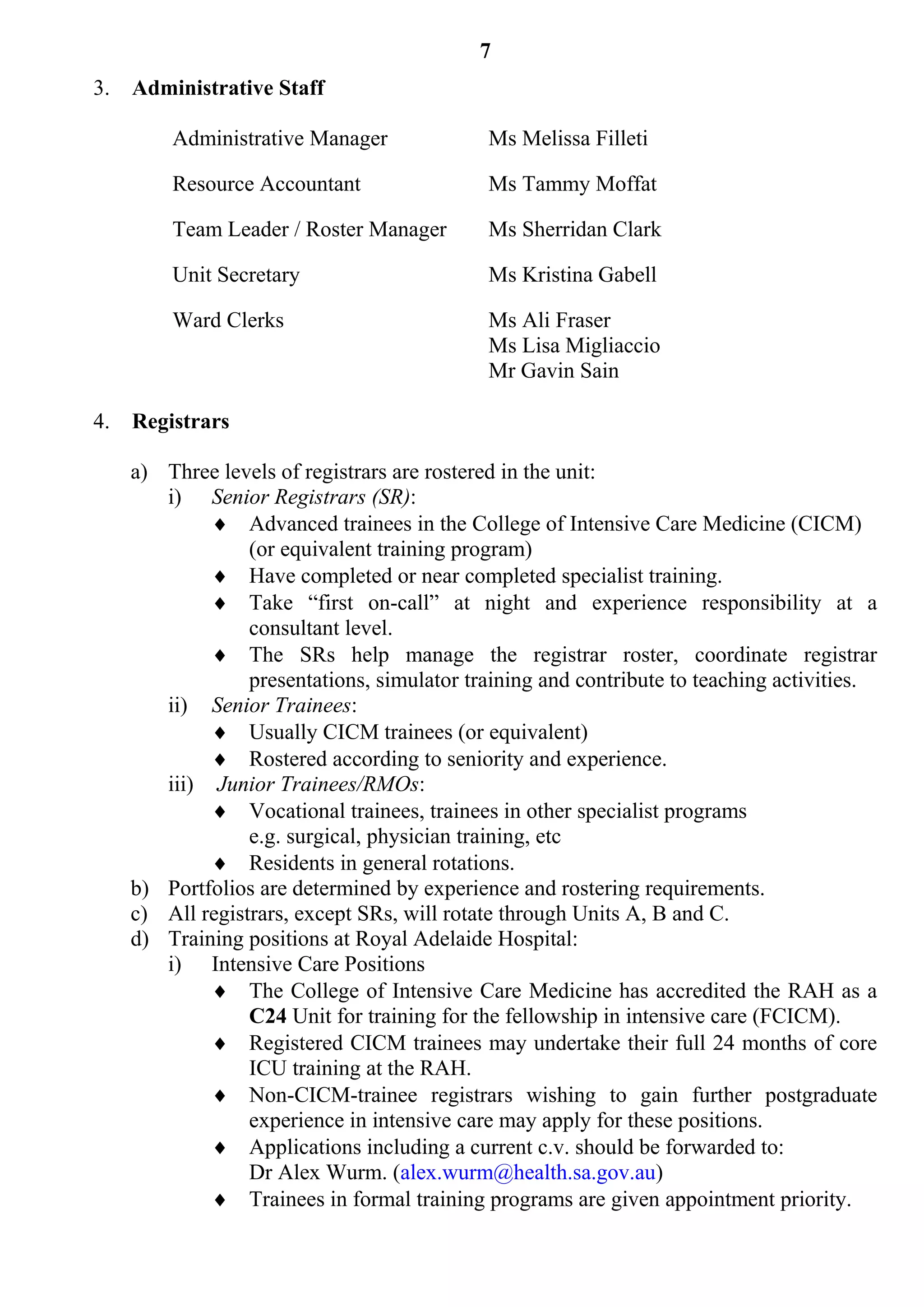7
3.   Administrative Staff

         Administrative Manager              Ms Melissa Filleti

         Resource Accountant                 Ms Tammy Moffat

         Team Leader / Roster Manager        Ms Sherridan Clark

         Unit Secretary                      Ms Kristina Gabell

         Ward Clerks                         Ms Ali Fraser
                                             Ms Lisa Migliaccio
                                             Mr Gavin Sain

4.   Registrars

     a) Three levels of registrars are rostered in the unit:
        i) Senior Registrars (SR):
              Advanced trainees in the College of Intensive Care Medicine (CICM)
                  (or equivalent training program)
              Have completed or near completed specialist training.
              Take “first on-call” at night and experience responsibility at a
                  consultant level.
              The SRs help manage the registrar roster, coordinate registrar
                  presentations, simulator training and contribute to teaching activities.
        ii) Senior Trainees:
              Usually CICM trainees (or equivalent)
              Rostered according to seniority and experience.
        iii) Junior Trainees/RMOs:
              Vocational trainees, trainees in other specialist programs
                  e.g. surgical, physician training, etc
              Residents in general rotations.
     b) Portfolios are determined by experience and rostering requirements.
     c) All registrars, except SRs, will rotate through Units A, B and C.
     d) Training positions at Royal Adelaide Hospital:
        i) Intensive Care Positions
              The College of Intensive Care Medicine has accredited the RAH as a
                  C24 Unit for training for the fellowship in intensive care (FCICM).
              Registered CICM trainees may undertake their full 24 months of core
                  ICU training at the RAH.
              Non-CICM-trainee registrars wishing to gain further postgraduate
                  experience in intensive care may apply for these positions.
              Applications including a current c.v. should be forwarded to:
                  Dr Alex Wurm. (alex.wurm@health.sa.gov.au)
              Trainees in formal training programs are given appointment priority.
 