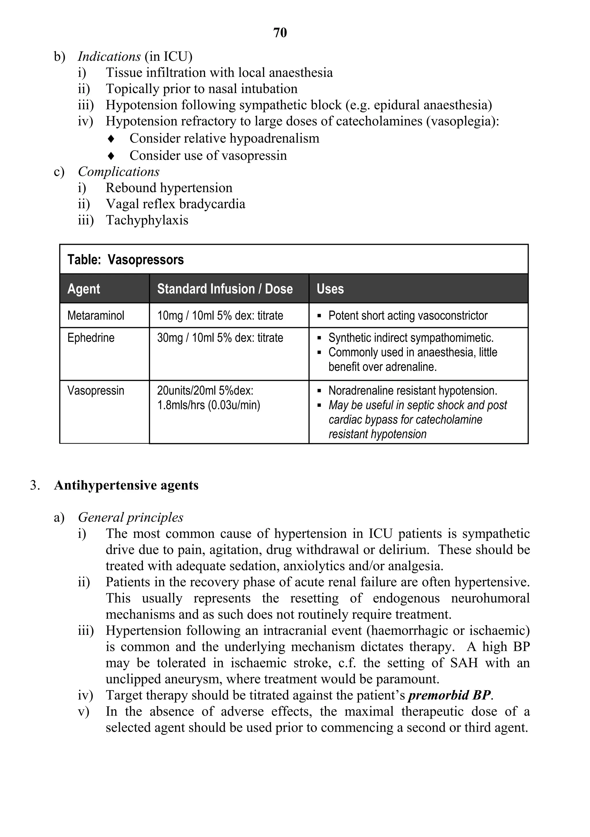 70
   b) Indications (in ICU)
      i) Tissue infiltration with local anaesthesia
      ii) Topically prior to nasal intubation
      iii) Hypotension following sympathetic block (e.g. epidural anaesthesia)
      iv) Hypotension refractory to large doses of catecholamines (vasoplegia):
            Consider relative hypoadrenalism
            Consider use of vasopressin
   c) Complications
      i) Rebound hypertension
      ii) Vagal reflex bradycardia
      iii) Tachyphylaxis

     Table: Vasopressors

     Agent           Standard Infusion / Dose      Uses
     Metaraminol     10mg / 10ml 5% dex: titrate    Potent short acting vasoconstrictor
     Ephedrine       30mg / 10ml 5% dex: titrate    Synthetic indirect sympathomimetic.
                                                    Commonly used in anaesthesia, little
                                                     benefit over adrenaline.
     Vasopressin     20units/20ml 5%dex:            Noradrenaline resistant hypotension.
                     1.8mls/hrs (0.03u/min)         May be useful in septic shock and post
                                                     cardiac bypass for catecholamine
                                                     resistant hypotension



3. Antihypertensive agents

   a) General principles
      i) The most common cause of hypertension in ICU patients is sympathetic
           drive due to pain, agitation, drug withdrawal or delirium. These should be
           treated with adequate sedation, anxiolytics and/or analgesia.
      ii) Patients in the recovery phase of acute renal failure are often hypertensive.
           This usually represents the resetting of endogenous neurohumoral
           mechanisms and as such does not routinely require treatment.
      iii) Hypertension following an intracranial event (haemorrhagic or ischaemic)
           is common and the underlying mechanism dictates therapy. A high BP
           may be tolerated in ischaemic stroke, c.f. the setting of SAH with an
           unclipped aneurysm, where treatment would be paramount.
      iv) Target therapy should be titrated against the patient’s premorbid BP.
      v) In the absence of adverse effects, the maximal therapeutic dose of a
           selected agent should be used prior to commencing a second or third agent.
 