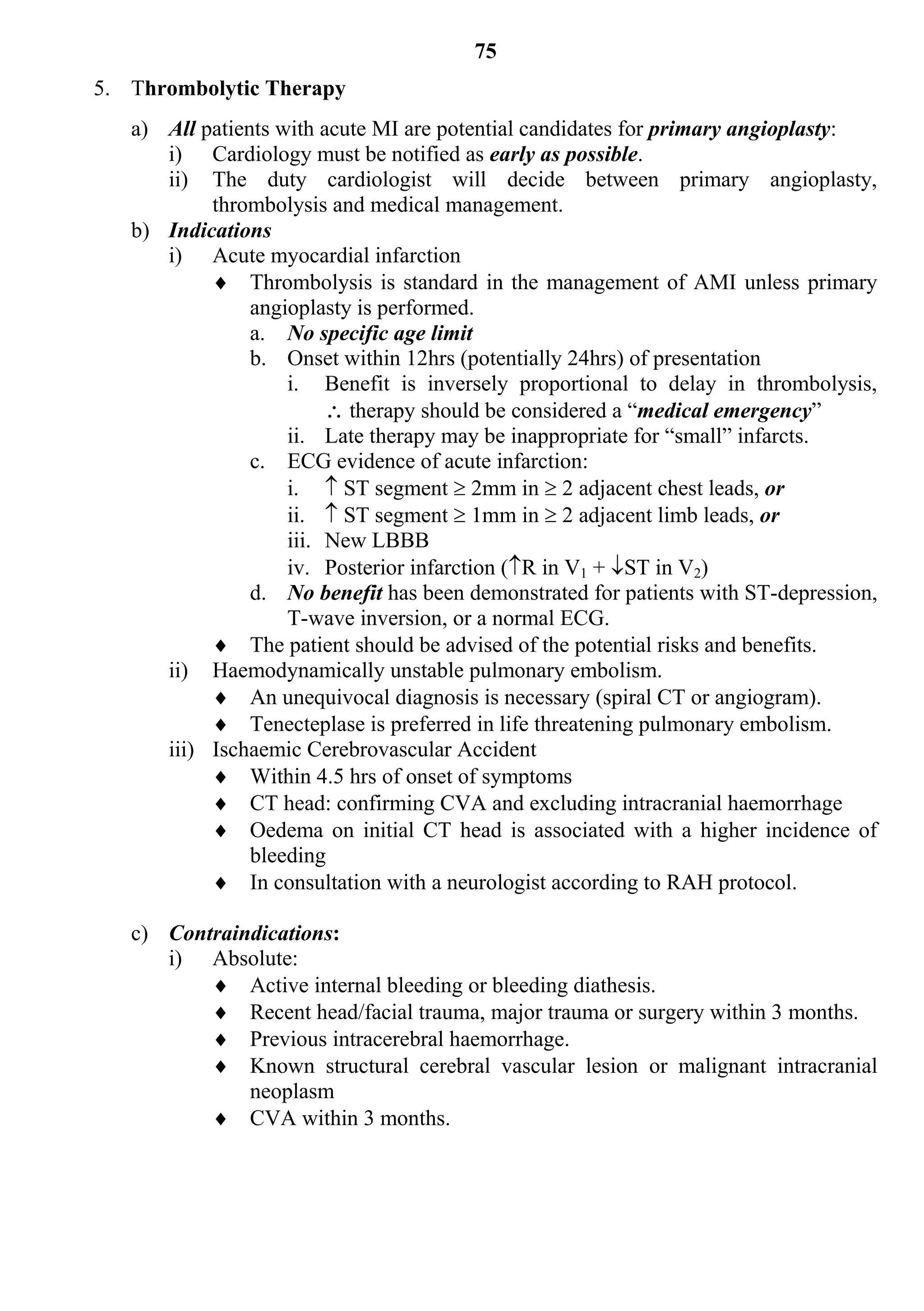 75
5. Thrombolytic Therapy
   a) All patients with acute MI are potential candidates for primary angioplasty:
      i) Cardiology must be notified as early as possible.
      ii) The duty cardiologist will decide between primary angioplasty,
           thrombolysis and medical management.
   b) Indications
      i) Acute myocardial infarction
            Thrombolysis is standard in the management of AMI unless primary
                angioplasty is performed.
                a. No specific age limit
                b. Onset within 12hrs (potentially 24hrs) of presentation
                    i. Benefit is inversely proportional to delay in thrombolysis,
                          therapy should be considered a “medical emergency”
                    ii. Late therapy may be inappropriate for “small” infarcts.
                c. ECG evidence of acute infarction:
                    i.  ST segment  2mm in  2 adjacent chest leads, or
                    ii.  ST segment  1mm in  2 adjacent limb leads, or
                    iii. New LBBB
                    iv. Posterior infarction (R in V1 + ST in V2)
                d. No benefit has been demonstrated for patients with ST-depression,
                    T-wave inversion, or a normal ECG.
            The patient should be advised of the potential risks and benefits.
      ii) Haemodynamically unstable pulmonary embolism.
            An unequivocal diagnosis is necessary (spiral CT or angiogram).
            Tenecteplase is preferred in life threatening pulmonary embolism.
      iii) Ischaemic Cerebrovascular Accident
            Within 4.5 hrs of onset of symptoms
            CT head: confirming CVA and excluding intracranial haemorrhage
            Oedema on initial CT head is associated with a higher incidence of
                bleeding
            In consultation with a neurologist according to RAH protocol.

   c) Contraindications:
      i) Absolute:
           Active internal bleeding or bleeding diathesis.
           Recent head/facial trauma, major trauma or surgery within 3 months.
           Previous intracerebral haemorrhage.
           Known structural cerebral vascular lesion or malignant intracranial
              neoplasm
           CVA within 3 months.
 