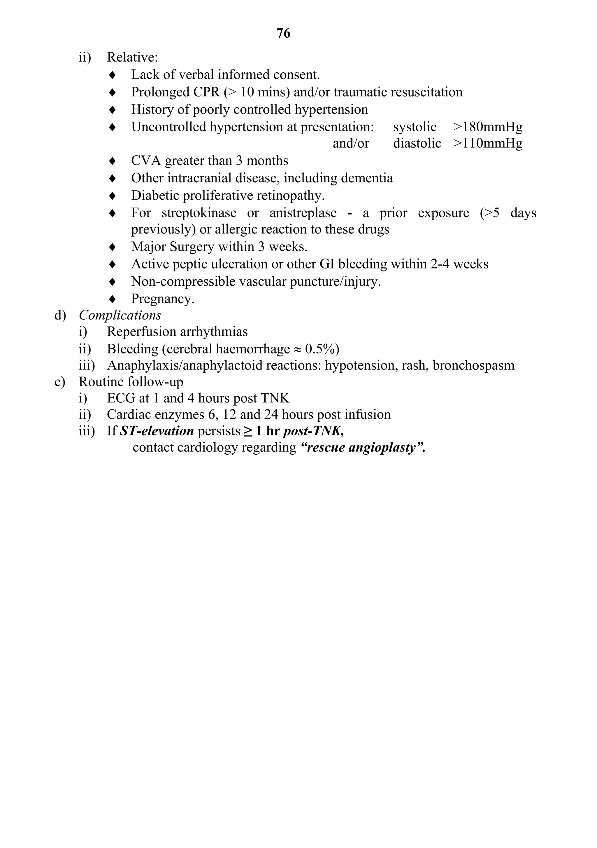 76
   ii)  Relative:
         Lack of verbal informed consent.
         Prolonged CPR (> 10 mins) and/or traumatic resuscitation
         History of poorly controlled hypertension
         Uncontrolled hypertension at presentation: systolic >180mmHg
                                                  and/or    diastolic >110mmHg
         CVA greater than 3 months
         Other intracranial disease, including dementia
         Diabetic proliferative retinopathy.
         For streptokinase or anistreplase - a prior exposure (>5 days
            previously) or allergic reaction to these drugs
         Major Surgery within 3 weeks.
         Active peptic ulceration or other GI bleeding within 2-4 weeks
         Non-compressible vascular puncture/injury.
         Pregnancy.
d) Complications
   i) Reperfusion arrhythmias
   ii) Bleeding (cerebral haemorrhage  0.5%)
   iii) Anaphylaxis/anaphylactoid reactions: hypotension, rash, bronchospasm
e) Routine follow-up
   i) ECG at 1 and 4 hours post TNK
   ii) Cardiac enzymes 6, 12 and 24 hours post infusion
   iii) If ST-elevation persists ≥ 1 hr post-TNK,
             contact cardiology regarding “rescue angioplasty”.
 