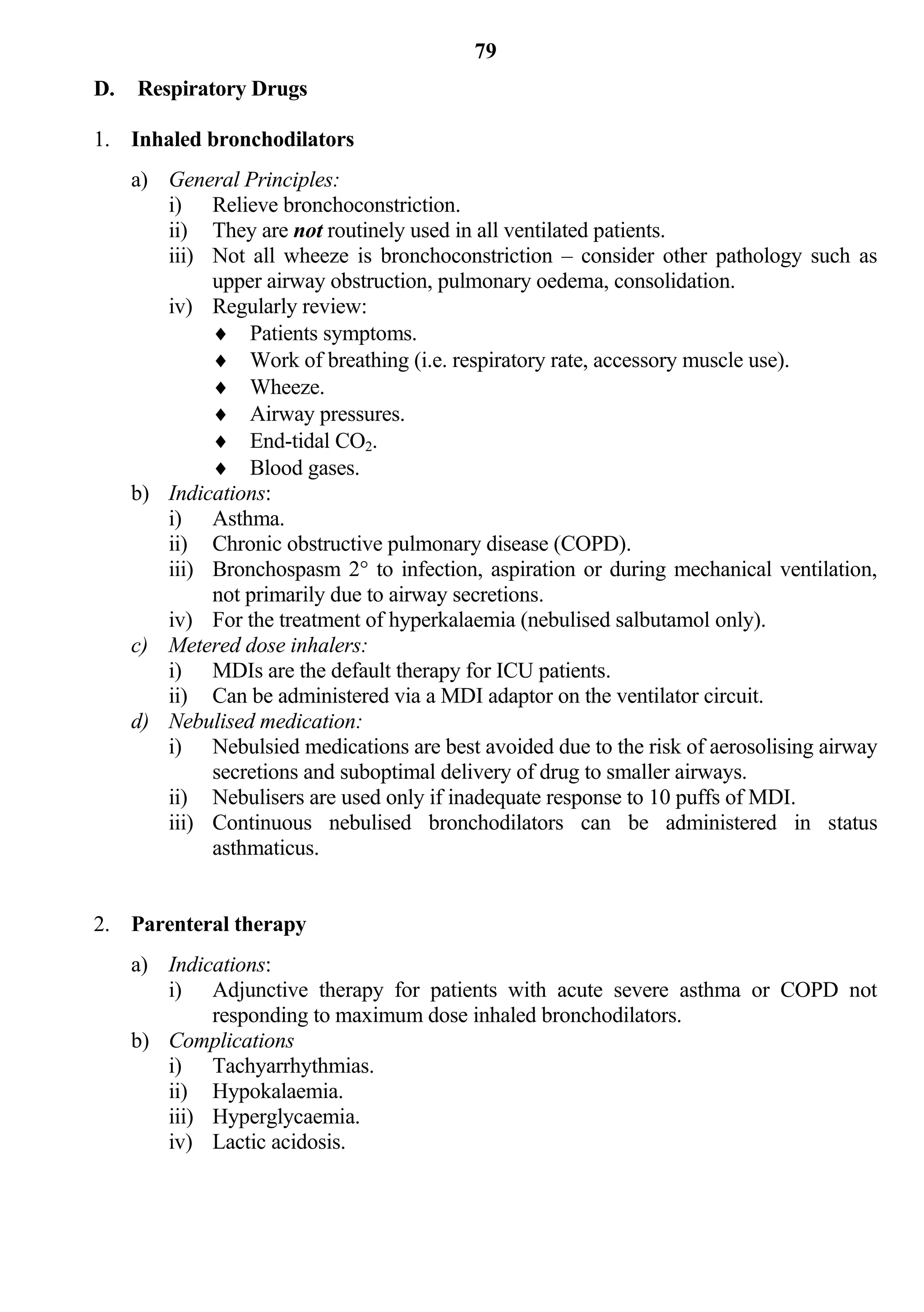 79
D.   Respiratory Drugs

1. Inhaled bronchodilators
     a) General Principles:
        i) Relieve bronchoconstriction.
        ii) They are not routinely used in all ventilated patients.
        iii) Not all wheeze is bronchoconstriction – consider other pathology such as
             upper airway obstruction, pulmonary oedema, consolidation.
        iv) Regularly review:
              Patients symptoms.
              Work of breathing (i.e. respiratory rate, accessory muscle use).
              Wheeze.
              Airway pressures.
              End-tidal CO2.
              Blood gases.
     b) Indications:
        i) Asthma.
        ii) Chronic obstructive pulmonary disease (COPD).
        iii) Bronchospasm 2° to infection, aspiration or during mechanical ventilation,
             not primarily due to airway secretions.
        iv) For the treatment of hyperkalaemia (nebulised salbutamol only).
     c) Metered dose inhalers:
        i) MDIs are the default therapy for ICU patients.
        ii) Can be administered via a MDI adaptor on the ventilator circuit.
     d) Nebulised medication:
        i) Nebulsied medications are best avoided due to the risk of aerosolising airway
             secretions and suboptimal delivery of drug to smaller airways.
        ii) Nebulisers are used only if inadequate response to 10 puffs of MDI.
        iii) Continuous nebulised bronchodilators can be administered in status
             asthmaticus.


2. Parenteral therapy
     a) Indications:
        i) Adjunctive therapy for patients with acute severe asthma or COPD not
             responding to maximum dose inhaled bronchodilators.
     b) Complications
        i) Tachyarrhythmias.
        ii) Hypokalaemia.
        iii) Hyperglycaemia.
        iv) Lactic acidosis.
 