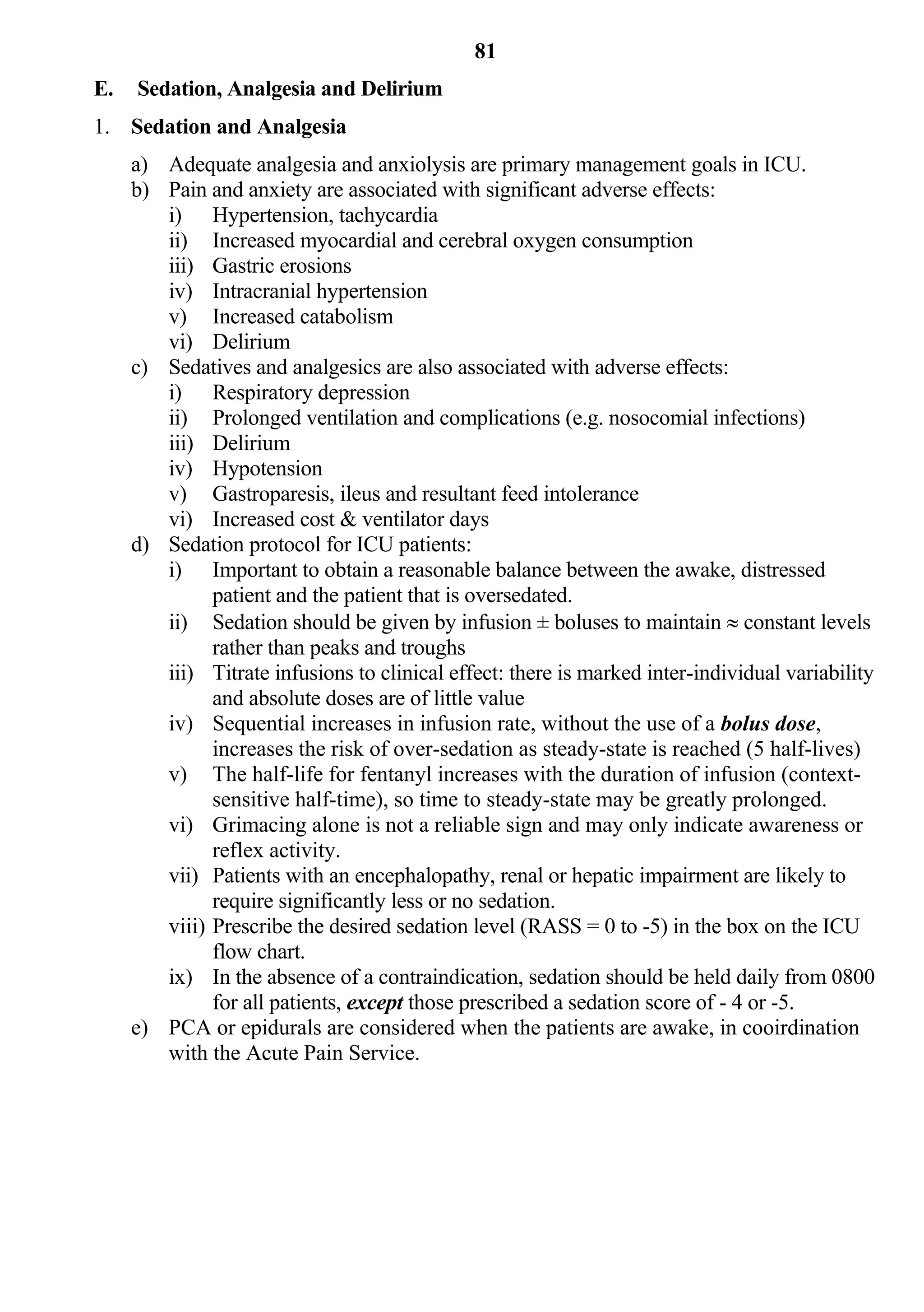 81
E.   Sedation, Analgesia and Delirium
1. Sedation and Analgesia
     a) Adequate analgesia and anxiolysis are primary management goals in ICU.
     b) Pain and anxiety are associated with significant adverse effects:
        i) Hypertension, tachycardia
        ii) Increased myocardial and cerebral oxygen consumption
        iii) Gastric erosions
        iv) Intracranial hypertension
        v) Increased catabolism
        vi) Delirium
     c) Sedatives and analgesics are also associated with adverse effects:
        i) Respiratory depression
        ii) Prolonged ventilation and complications (e.g. nosocomial infections)
        iii) Delirium
        iv) Hypotension
        v) Gastroparesis, ileus and resultant feed intolerance
        vi) Increased cost & ventilator days
     d) Sedation protocol for ICU patients:
        i) Important to obtain a reasonable balance between the awake, distressed
              patient and the patient that is oversedated.
        ii) Sedation should be given by infusion ± boluses to maintain  constant levels
              rather than peaks and troughs
        iii) Titrate infusions to clinical effect: there is marked inter-individual variability
              and absolute doses are of little value
        iv) Sequential increases in infusion rate, without the use of a bolus dose,
              increases the risk of over-sedation as steady-state is reached (5 half-lives)
        v) The half-life for fentanyl increases with the duration of infusion (context-
              sensitive half-time), so time to steady-state may be greatly prolonged.
        vi) Grimacing alone is not a reliable sign and may only indicate awareness or
              reflex activity.
        vii) Patients with an encephalopathy, renal or hepatic impairment are likely to
              require significantly less or no sedation.
        viii) Prescribe the desired sedation level (RASS = 0 to -5) in the box on the ICU
              flow chart.
        ix) In the absence of a contraindication, sedation should be held daily from 0800
              for all patients, except those prescribed a sedation score of - 4 or -5.
     e) PCA or epidurals are considered when the patients are awake, in cooirdination
        with the Acute Pain Service.
 