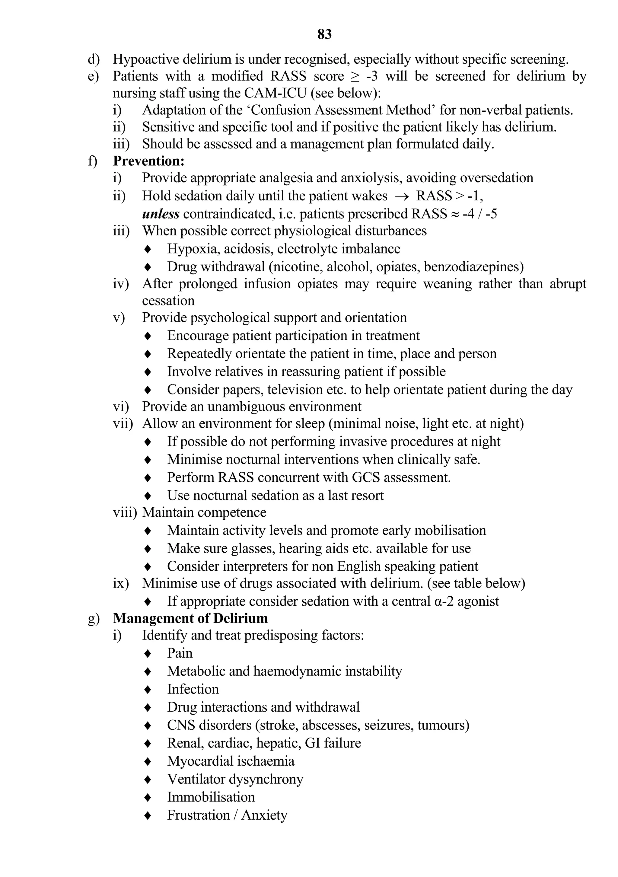 83
d) Hypoactive delirium is under recognised, especially without specific screening.
e) Patients with a modified RASS score ≥ -3 will be screened for delirium by
   nursing staff using the CAM-ICU (see below):
   i) Adaptation of the ‘Confusion Assessment Method’ for non-verbal patients.
   ii) Sensitive and specific tool and if positive the patient likely has delirium.
   iii) Should be assessed and a management plan formulated daily.
f) Prevention:
   i) Provide appropriate analgesia and anxiolysis, avoiding oversedation
   ii) Hold sedation daily until the patient wakes  RASS > -1,
         unless contraindicated, i.e. patients prescribed RASS  -4 / -5
   iii) When possible correct physiological disturbances
          Hypoxia, acidosis, electrolyte imbalance
          Drug withdrawal (nicotine, alcohol, opiates, benzodiazepines)
   iv) After prolonged infusion opiates may require weaning rather than abrupt
         cessation
   v) Provide psychological support and orientation
          Encourage patient participation in treatment
          Repeatedly orientate the patient in time, place and person
          Involve relatives in reassuring patient if possible
          Consider papers, television etc. to help orientate patient during the day
   vi) Provide an unambiguous environment
   vii) Allow an environment for sleep (minimal noise, light etc. at night)
          If possible do not performing invasive procedures at night
          Minimise nocturnal interventions when clinically safe.
          Perform RASS concurrent with GCS assessment.
          Use nocturnal sedation as a last resort
   viii) Maintain competence
          Maintain activity levels and promote early mobilisation
          Make sure glasses, hearing aids etc. available for use
          Consider interpreters for non English speaking patient
   ix) Minimise use of drugs associated with delirium. (see table below)
          If appropriate consider sedation with a central α-2 agonist
g) Management of Delirium
   i) Identify and treat predisposing factors:
          Pain
          Metabolic and haemodynamic instability
          Infection
          Drug interactions and withdrawal
          CNS disorders (stroke, abscesses, seizures, tumours)
          Renal, cardiac, hepatic, GI failure
          Myocardial ischaemia
          Ventilator dysynchrony
          Immobilisation
          Frustration / Anxiety
 