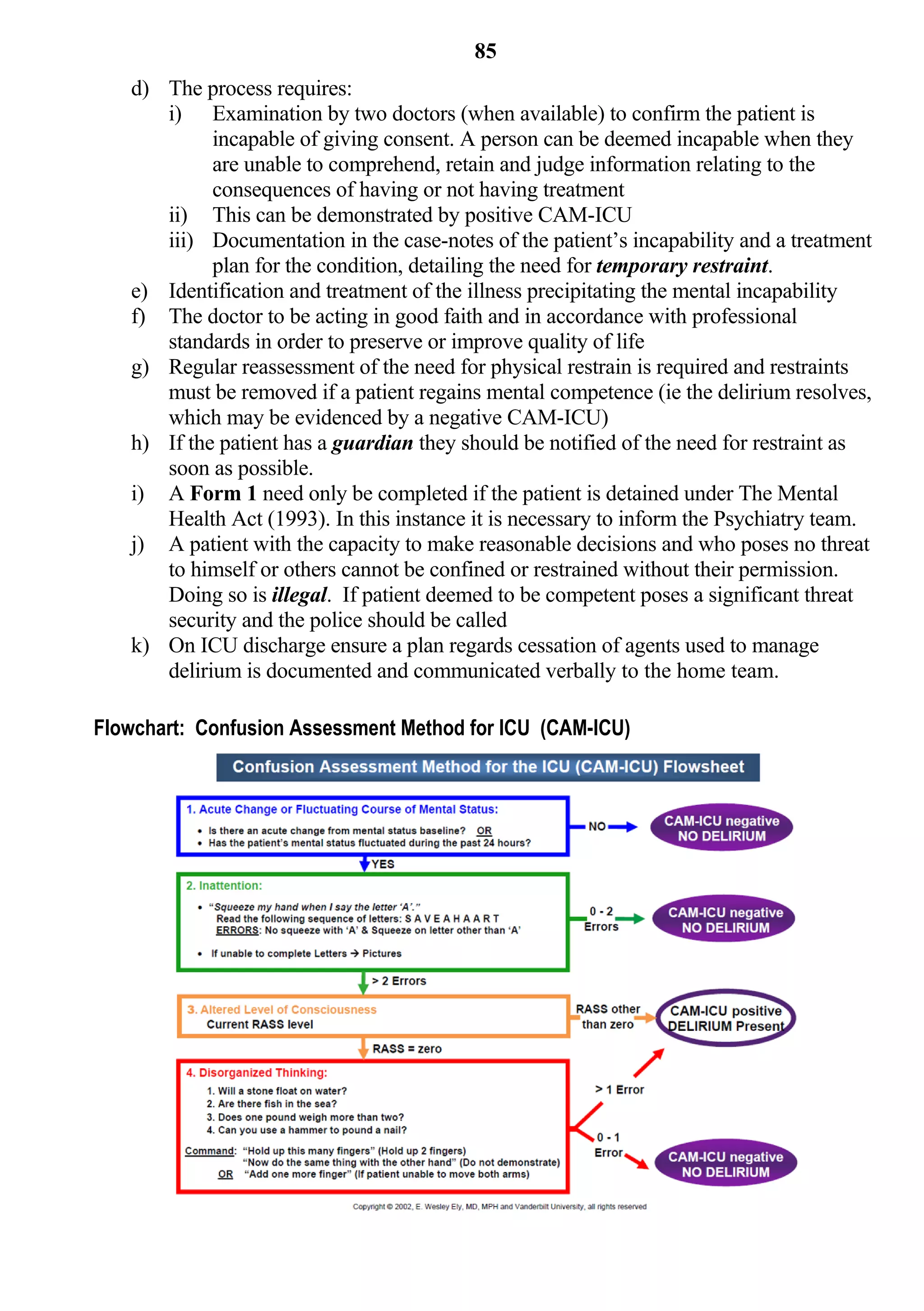 85
   d) The process requires:
      i) Examination by two doctors (when available) to confirm the patient is
            incapable of giving consent. A person can be deemed incapable when they
            are unable to comprehend, retain and judge information relating to the
            consequences of having or not having treatment
      ii) This can be demonstrated by positive CAM-ICU
      iii) Documentation in the case-notes of the patient’s incapability and a treatment
            plan for the condition, detailing the need for temporary restraint.
   e) Identification and treatment of the illness precipitating the mental incapability
   f) The doctor to be acting in good faith and in accordance with professional
      standards in order to preserve or improve quality of life
   g) Regular reassessment of the need for physical restrain is required and restraints
      must be removed if a patient regains mental competence (ie the delirium resolves,
      which may be evidenced by a negative CAM-ICU)
   h) If the patient has a guardian they should be notified of the need for restraint as
      soon as possible.
   i) A Form 1 need only be completed if the patient is detained under The Mental
      Health Act (1993). In this instance it is necessary to inform the Psychiatry team.
   j) A patient with the capacity to make reasonable decisions and who poses no threat
      to himself or others cannot be confined or restrained without their permission.
      Doing so is illegal. If patient deemed to be competent poses a significant threat
      security and the police should be called
   k) On ICU discharge ensure a plan regards cessation of agents used to manage
      delirium is documented and communicated verbally to the home team.

Flowchart: Confusion Assessment Method for ICU (CAM-ICU)
 