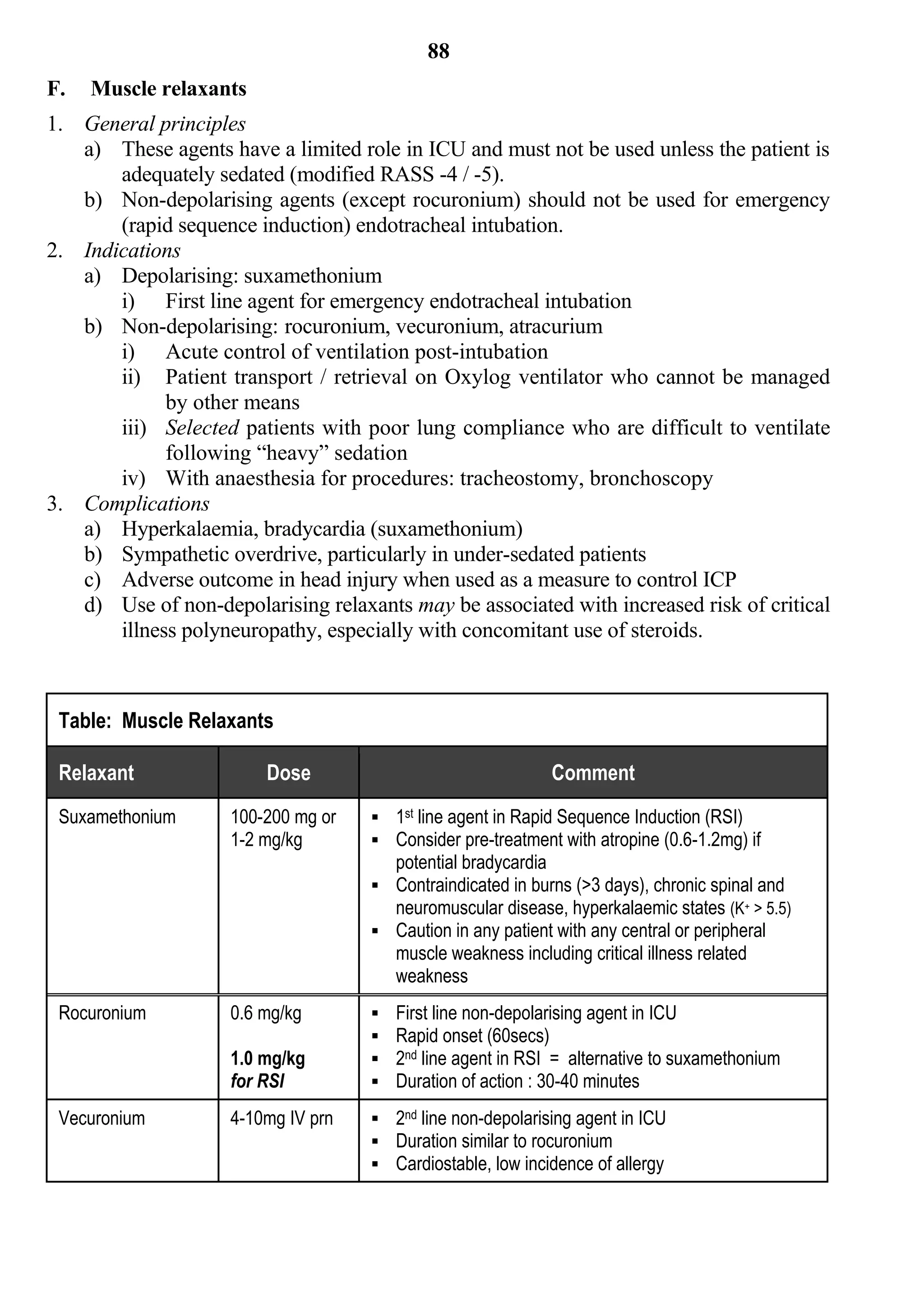 88
F.   Muscle relaxants
1. General principles
   a) These agents have a limited role in ICU and must not be used unless the patient is
       adequately sedated (modified RASS -4 / -5).
   b) Non-depolarising agents (except rocuronium) should not be used for emergency
       (rapid sequence induction) endotracheal intubation.
2. Indications
   a) Depolarising: suxamethonium
       i) First line agent for emergency endotracheal intubation
   b) Non-depolarising: rocuronium, vecuronium, atracurium
       i) Acute control of ventilation post-intubation
       ii) Patient transport / retrieval on Oxylog ventilator who cannot be managed
             by other means
       iii) Selected patients with poor lung compliance who are difficult to ventilate
             following “heavy” sedation
       iv) With anaesthesia for procedures: tracheostomy, bronchoscopy
3. Complications
   a) Hyperkalaemia, bradycardia (suxamethonium)
   b) Sympathetic overdrive, particularly in under-sedated patients
   c) Adverse outcome in head injury when used as a measure to control ICP
   d) Use of non-depolarising relaxants may be associated with increased risk of critical
       illness polyneuropathy, especially with concomitant use of steroids.



 Table: Muscle Relaxants

 Relaxant               Dose                                    Comment
 Suxamethonium      100-200 mg or    1st line agent in Rapid Sequence Induction (RSI)
                    1-2 mg/kg        Consider pre-treatment with atropine (0.6-1.2mg) if
                                        potential bradycardia
                                     Contraindicated in burns (>3 days), chronic spinal and
                                      neuromuscular disease, hyperkalaemic states (K+ > 5.5)
                                     Caution in any patient with any central or peripheral
                                        muscle weakness including critical illness related
                                        weakness
 Rocuronium         0.6 mg/kg          First line non-depolarising agent in ICU
                                       Rapid onset (60secs)
                    1.0 mg/kg          2nd line agent in RSI = alternative to suxamethonium
                    for RSI            Duration of action : 30-40 minutes
 Vecuronium         4-10mg IV prn    2nd line non-depolarising agent in ICU
                                     Duration similar to rocuronium
                                     Cardiostable, low incidence of allergy
 