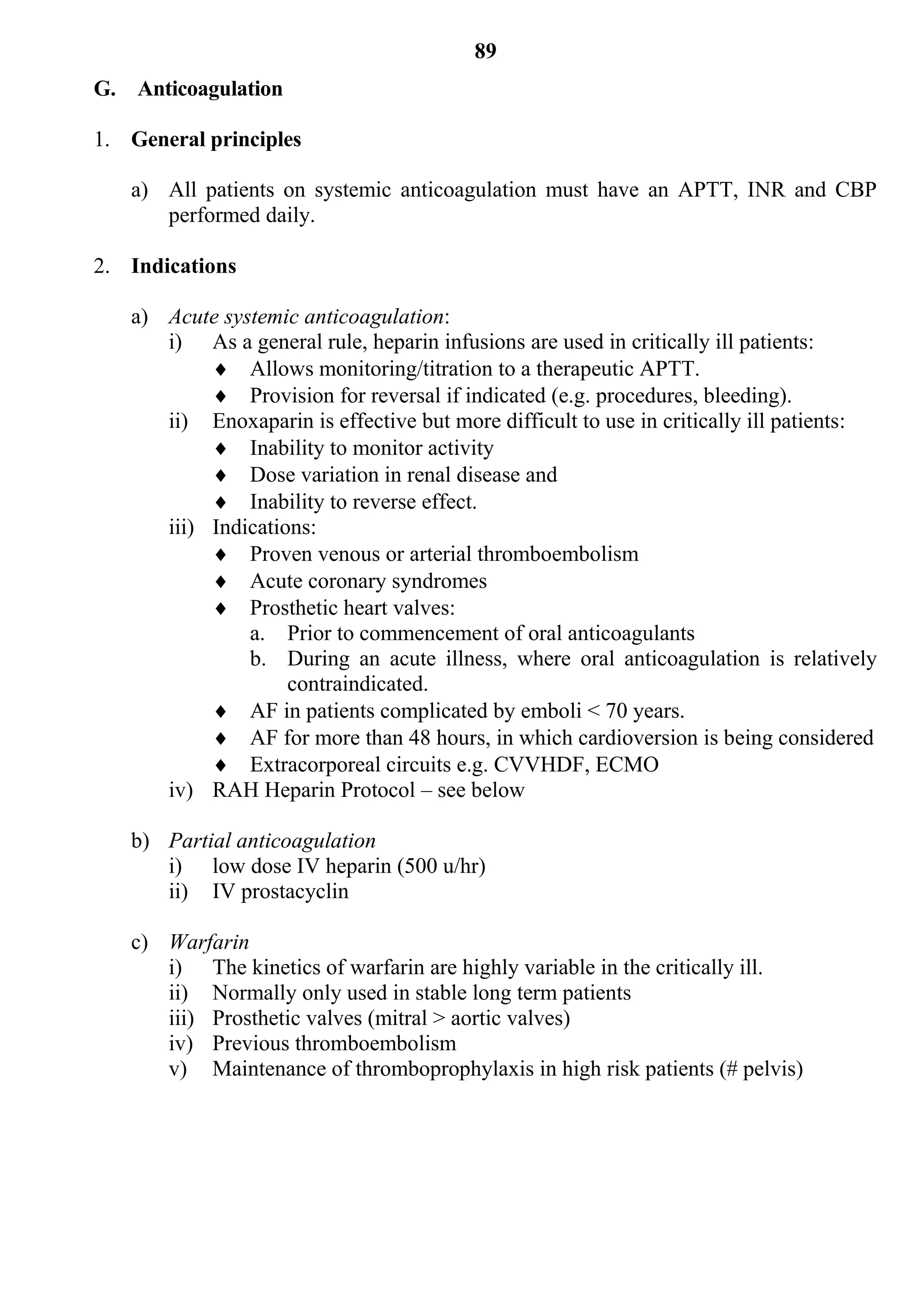 89
G. Anticoagulation

1. General principles

   a) All patients on systemic anticoagulation must have an APTT, INR and CBP
      performed daily.

2. Indications

   a) Acute systemic anticoagulation:
      i) As a general rule, heparin infusions are used in critically ill patients:
            Allows monitoring/titration to a therapeutic APTT.
            Provision for reversal if indicated (e.g. procedures, bleeding).
      ii) Enoxaparin is effective but more difficult to use in critically ill patients:
            Inability to monitor activity
            Dose variation in renal disease and
            Inability to reverse effect.
      iii) Indications:
            Proven venous or arterial thromboembolism
            Acute coronary syndromes
            Prosthetic heart valves:
               a. Prior to commencement of oral anticoagulants
               b. During an acute illness, where oral anticoagulation is relatively
                    contraindicated.
            AF in patients complicated by emboli < 70 years.
            AF for more than 48 hours, in which cardioversion is being considered
            Extracorporeal circuits e.g. CVVHDF, ECMO
      iv) RAH Heparin Protocol – see below

   b) Partial anticoagulation
      i) low dose IV heparin (500 u/hr)
      ii) IV prostacyclin

   c) Warfarin
      i) The kinetics of warfarin are highly variable in the critically ill.
      ii) Normally only used in stable long term patients
      iii) Prosthetic valves (mitral > aortic valves)
      iv) Previous thromboembolism
      v) Maintenance of thromboprophylaxis in high risk patients (# pelvis)
 