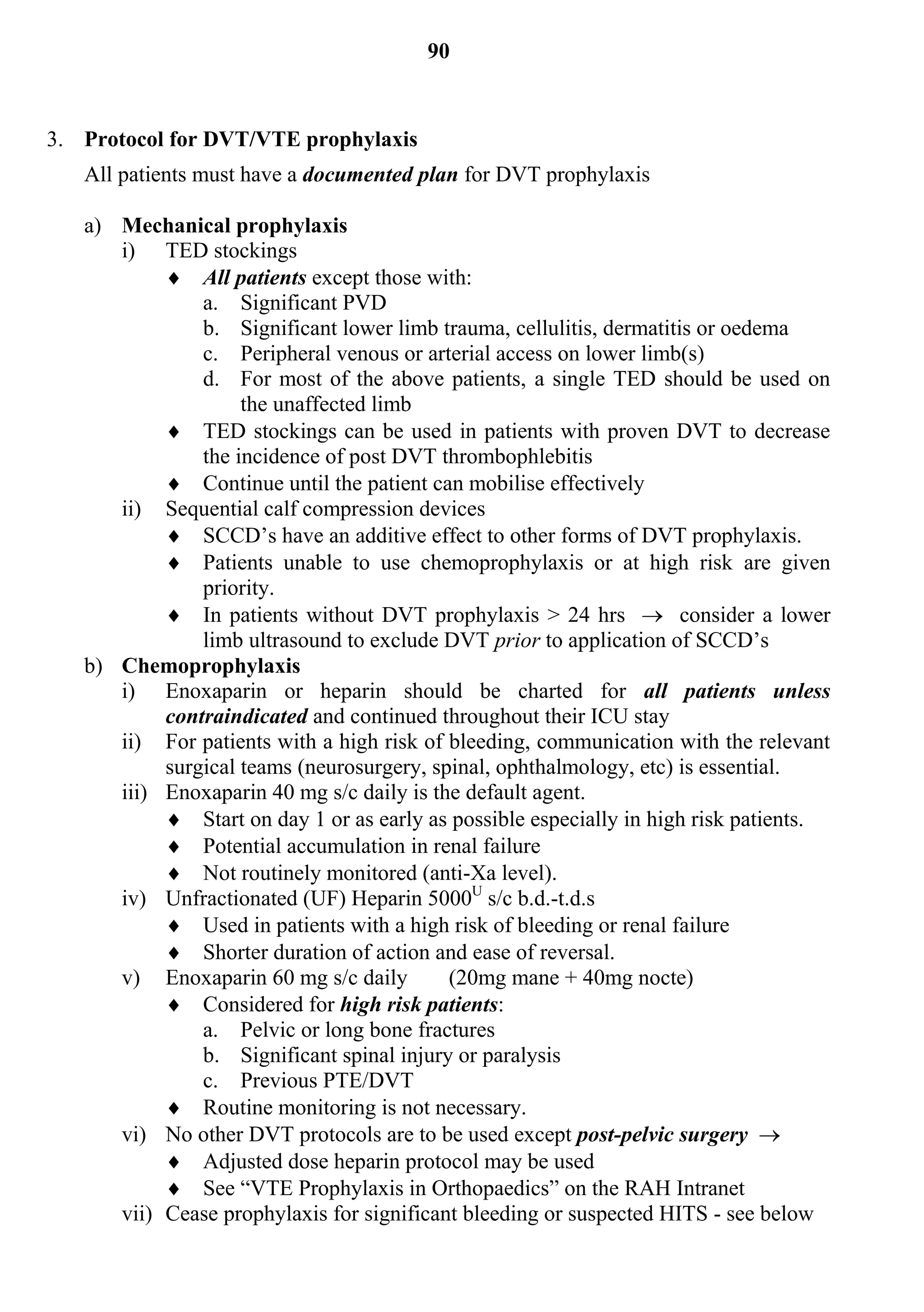 90


3. Protocol for DVT/VTE prophylaxis
   All patients must have a documented plan for DVT prophylaxis

   a) Mechanical prophylaxis
      i) TED stockings
            All patients except those with:
               a. Significant PVD
               b. Significant lower limb trauma, cellulitis, dermatitis or oedema
               c. Peripheral venous or arterial access on lower limb(s)
               d. For most of the above patients, a single TED should be used on
                    the unaffected limb
            TED stockings can be used in patients with proven DVT to decrease
               the incidence of post DVT thrombophlebitis
            Continue until the patient can mobilise effectively
      ii) Sequential calf compression devices
            SCCD’s have an additive effect to other forms of DVT prophylaxis.
            Patients unable to use chemoprophylaxis or at high risk are given
               priority.
            In patients without DVT prophylaxis > 24 hrs  consider a lower
               limb ultrasound to exclude DVT prior to application of SCCD’s
   b) Chemoprophylaxis
      i) Enoxaparin or heparin should be charted for all patients unless
           contraindicated and continued throughout their ICU stay
      ii) For patients with a high risk of bleeding, communication with the relevant
           surgical teams (neurosurgery, spinal, ophthalmology, etc) is essential.
      iii) Enoxaparin 40 mg s/c daily is the default agent.
            Start on day 1 or as early as possible especially in high risk patients.
            Potential accumulation in renal failure
            Not routinely monitored (anti-Xa level).
      iv) Unfractionated (UF) Heparin 5000U s/c b.d.-t.d.s
            Used in patients with a high risk of bleeding or renal failure
            Shorter duration of action and ease of reversal.
      v) Enoxaparin 60 mg s/c daily        (20mg mane + 40mg nocte)
            Considered for high risk patients:
               a. Pelvic or long bone fractures
               b. Significant spinal injury or paralysis
               c. Previous PTE/DVT
            Routine monitoring is not necessary.
      vi) No other DVT protocols are to be used except post-pelvic surgery 
            Adjusted dose heparin protocol may be used
            See “VTE Prophylaxis in Orthopaedics” on the RAH Intranet
      vii) Cease prophylaxis for significant bleeding or suspected HITS - see below
 