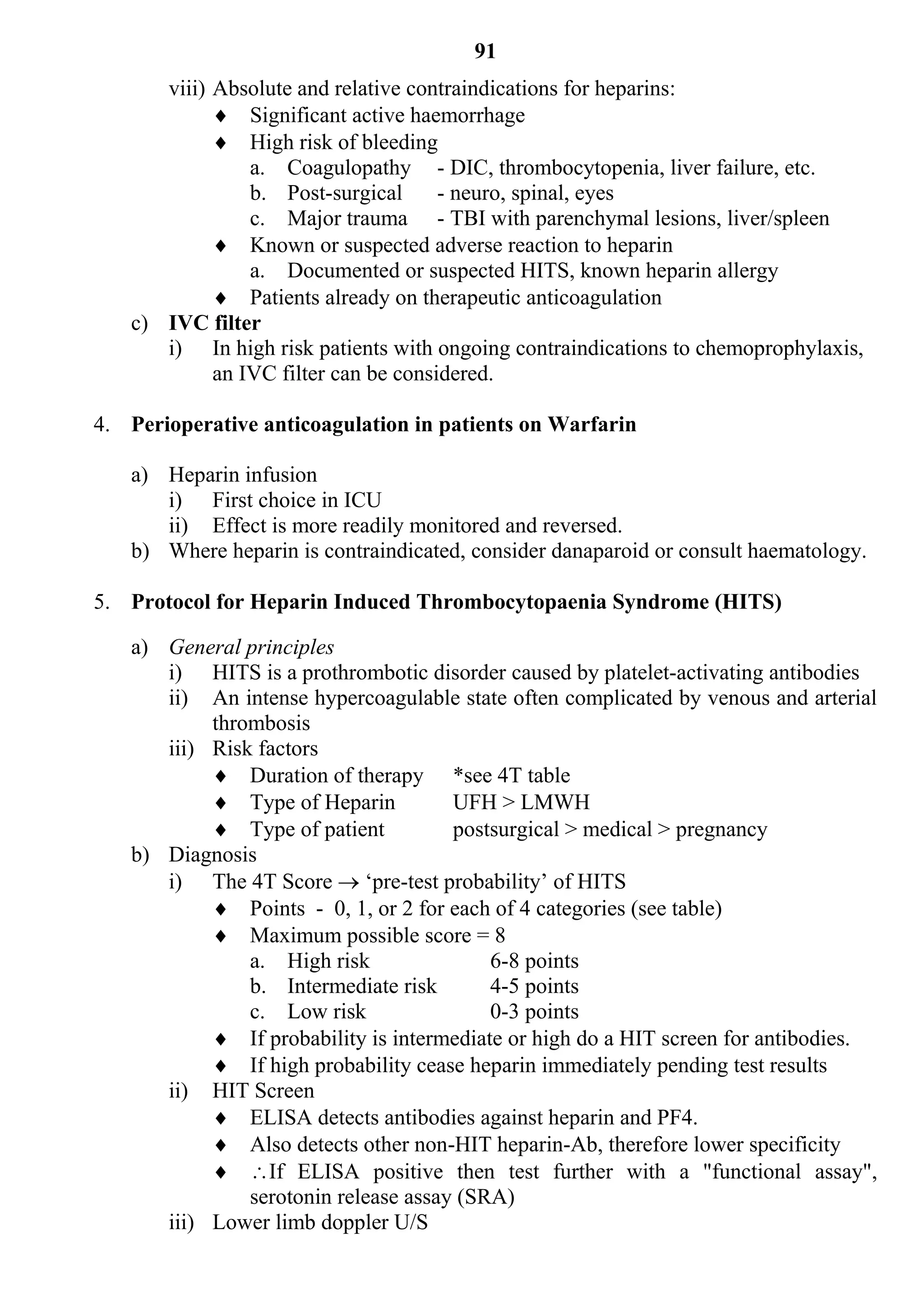 91
      viii) Absolute and relative contraindications for heparins:
             Significant active haemorrhage
             High risk of bleeding
                a. Coagulopathy - DIC, thrombocytopenia, liver failure, etc.
                b. Post-surgical      - neuro, spinal, eyes
                c. Major trauma - TBI with parenchymal lesions, liver/spleen
             Known or suspected adverse reaction to heparin
                a. Documented or suspected HITS, known heparin allergy
             Patients already on therapeutic anticoagulation
   c) IVC filter
      i) In high risk patients with ongoing contraindications to chemoprophylaxis,
            an IVC filter can be considered.

4. Perioperative anticoagulation in patients on Warfarin

   a) Heparin infusion
      i) First choice in ICU
      ii) Effect is more readily monitored and reversed.
   b) Where heparin is contraindicated, consider danaparoid or consult haematology.

5. Protocol for Heparin Induced Thrombocytopaenia Syndrome (HITS)

   a) General principles
      i) HITS is a prothrombotic disorder caused by platelet-activating antibodies
      ii) An intense hypercoagulable state often complicated by venous and arterial
           thrombosis
      iii) Risk factors
            Duration of therapy *see 4T table
            Type of Heparin          UFH > LMWH
            Type of patient          postsurgical > medical > pregnancy
   b) Diagnosis
      i) The 4T Score  ‘pre-test probability’ of HITS
            Points - 0, 1, or 2 for each of 4 categories (see table)
            Maximum possible score = 8
               a. High risk               6-8 points
               b. Intermediate risk       4-5 points
               c. Low risk                0-3 points
            If probability is intermediate or high do a HIT screen for antibodies.
            If high probability cease heparin immediately pending test results
      ii) HIT Screen
            ELISA detects antibodies against heparin and PF4.
            Also detects other non-HIT heparin-Ab, therefore lower specificity
            If ELISA positive then test further with a "functional assay",
               serotonin release assay (SRA)
      iii) Lower limb doppler U/S
 