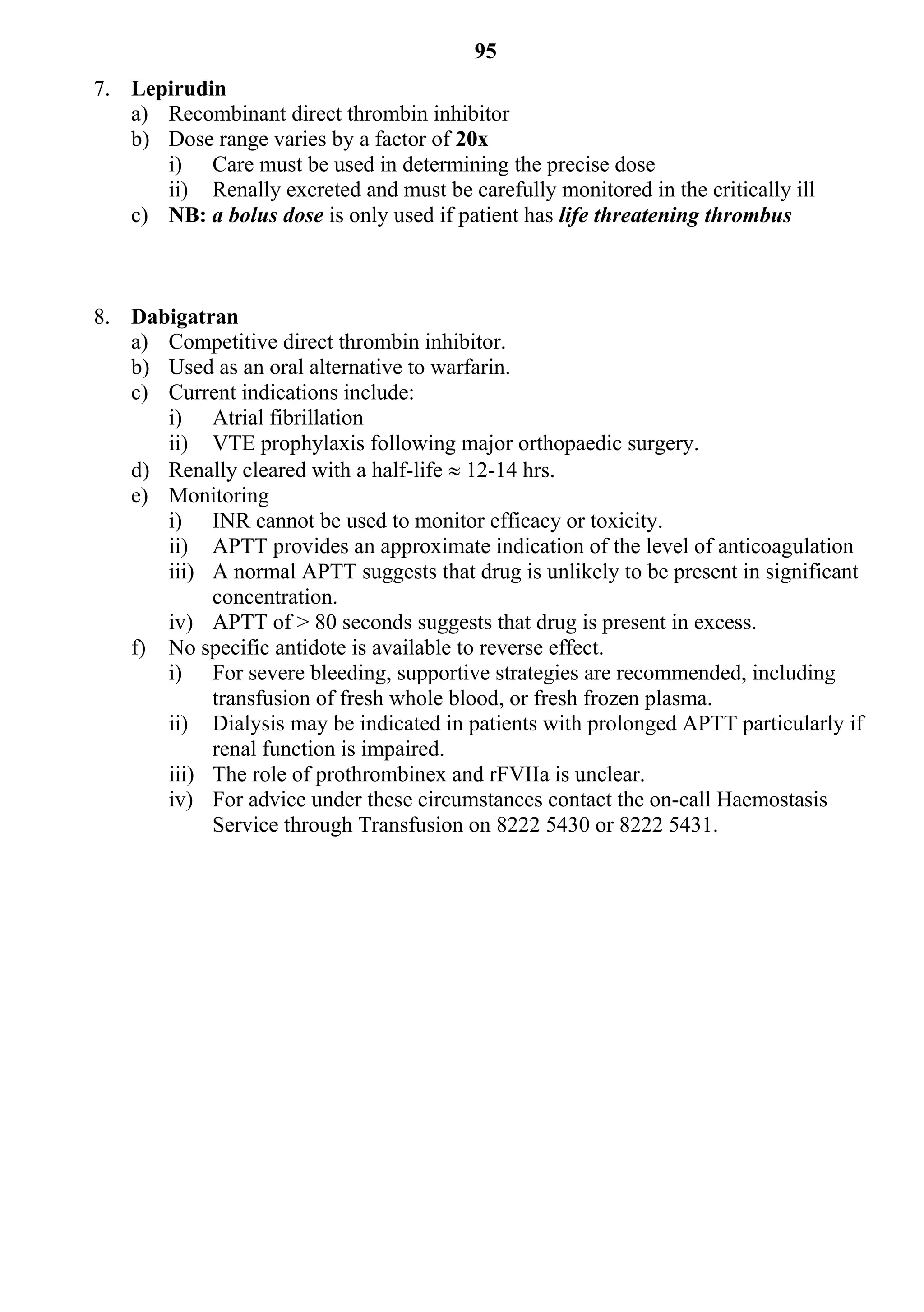 95
7. Lepirudin
   a) Recombinant direct thrombin inhibitor
   b) Dose range varies by a factor of 20x
      i) Care must be used in determining the precise dose
      ii) Renally excreted and must be carefully monitored in the critically ill
   c) NB: a bolus dose is only used if patient has life threatening thrombus



8. Dabigatran
   a) Competitive direct thrombin inhibitor.
   b) Used as an oral alternative to warfarin.
   c) Current indications include:
      i) Atrial fibrillation
      ii) VTE prophylaxis following major orthopaedic surgery.
   d) Renally cleared with a half-life  12-14 hrs.
   e) Monitoring
      i) INR cannot be used to monitor efficacy or toxicity.
      ii) APTT provides an approximate indication of the level of anticoagulation
      iii) A normal APTT suggests that drug is unlikely to be present in significant
           concentration.
      iv) APTT of > 80 seconds suggests that drug is present in excess.
   f) No specific antidote is available to reverse effect.
      i) For severe bleeding, supportive strategies are recommended, including
           transfusion of fresh whole blood, or fresh frozen plasma.
      ii) Dialysis may be indicated in patients with prolonged APTT particularly if
           renal function is impaired.
      iii) The role of prothrombinex and rFVIIa is unclear.
      iv) For advice under these circumstances contact the on-call Haemostasis
           Service through Transfusion on 8222 5430 or 8222 5431.
 