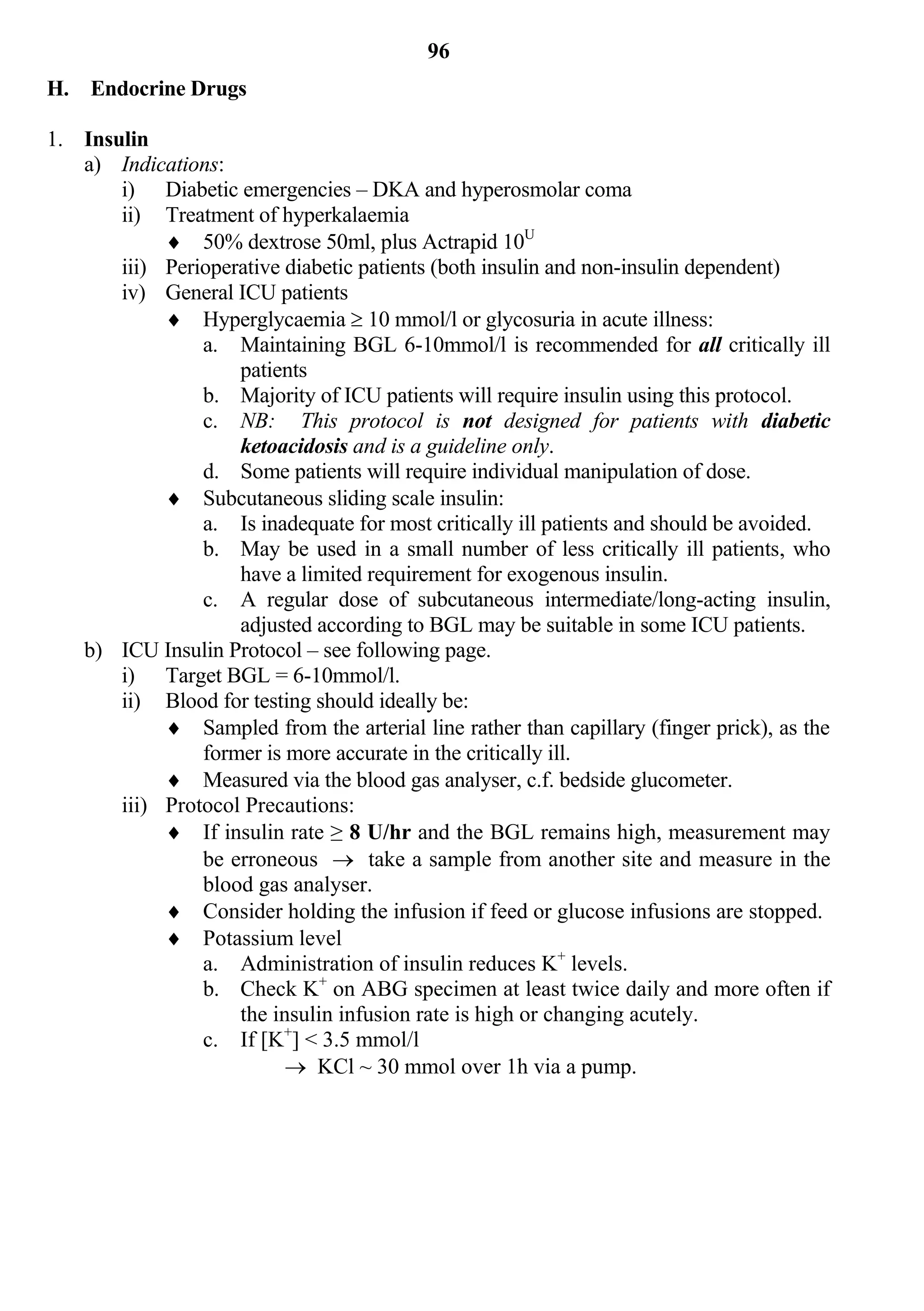 96
H. Endocrine Drugs

1. Insulin
   a) Indications:
       i) Diabetic emergencies – DKA and hyperosmolar coma
       ii) Treatment of hyperkalaemia
             50% dextrose 50ml, plus Actrapid 10U
       iii) Perioperative diabetic patients (both insulin and non-insulin dependent)
       iv) General ICU patients
             Hyperglycaemia  10 mmol/l or glycosuria in acute illness:
                a. Maintaining BGL 6-10mmol/l is recommended for all critically ill
                    patients
                b. Majority of ICU patients will require insulin using this protocol.
                c. NB: This protocol is not designed for patients with diabetic
                    ketoacidosis and is a guideline only.
                d. Some patients will require individual manipulation of dose.
             Subcutaneous sliding scale insulin:
                a. Is inadequate for most critically ill patients and should be avoided.
                b. May be used in a small number of less critically ill patients, who
                    have a limited requirement for exogenous insulin.
                c. A regular dose of subcutaneous intermediate/long-acting insulin,
                    adjusted according to BGL may be suitable in some ICU patients.
   b) ICU Insulin Protocol – see following page.
       i) Target BGL = 6-10mmol/l.
       ii) Blood for testing should ideally be:
             Sampled from the arterial line rather than capillary (finger prick), as the
                former is more accurate in the critically ill.
             Measured via the blood gas analyser, c.f. bedside glucometer.
       iii) Protocol Precautions:
             If insulin rate ≥ 8 U/hr and the BGL remains high, measurement may
                be erroneous  take a sample from another site and measure in the
                blood gas analyser.
             Consider holding the infusion if feed or glucose infusions are stopped.
             Potassium level
                a. Administration of insulin reduces K+ levels.
                b. Check K+ on ABG specimen at least twice daily and more often if
                    the insulin infusion rate is high or changing acutely.
                c. If [K+] < 3.5 mmol/l
                           KCl ~ 30 mmol over 1h via a pump.
 