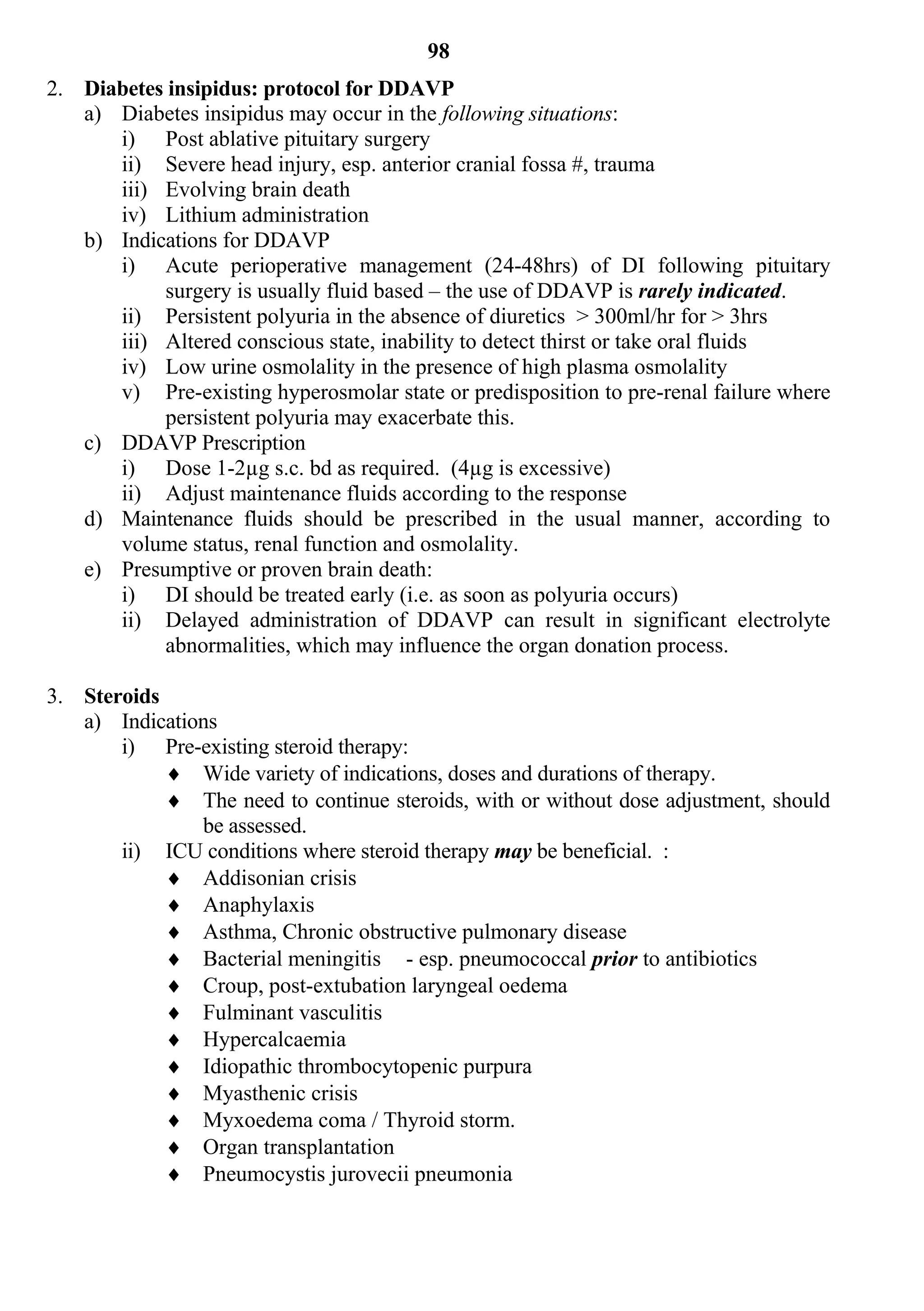 98
2. Diabetes insipidus: protocol for DDAVP
   a) Diabetes insipidus may occur in the following situations:
      i) Post ablative pituitary surgery
      ii) Severe head injury, esp. anterior cranial fossa #, trauma
      iii) Evolving brain death
      iv) Lithium administration
   b) Indications for DDAVP
      i) Acute perioperative management (24-48hrs) of DI following pituitary
           surgery is usually fluid based – the use of DDAVP is rarely indicated.
      ii) Persistent polyuria in the absence of diuretics > 300ml/hr for > 3hrs
      iii) Altered conscious state, inability to detect thirst or take oral fluids
      iv) Low urine osmolality in the presence of high plasma osmolality
      v) Pre-existing hyperosmolar state or predisposition to pre-renal failure where
           persistent polyuria may exacerbate this.
   c) DDAVP Prescription
      i) Dose 1-2µg s.c. bd as required. (4µg is excessive)
      ii) Adjust maintenance fluids according to the response
   d) Maintenance fluids should be prescribed in the usual manner, according to
      volume status, renal function and osmolality.
   e) Presumptive or proven brain death:
      i) DI should be treated early (i.e. as soon as polyuria occurs)
      ii) Delayed administration of DDAVP can result in significant electrolyte
           abnormalities, which may influence the organ donation process.

3. Steroids
   a) Indications
       i) Pre-existing steroid therapy:
             Wide variety of indications, doses and durations of therapy.
             The need to continue steroids, with or without dose adjustment, should
               be assessed.
       ii) ICU conditions where steroid therapy may be beneficial. :
             Addisonian crisis
             Anaphylaxis
             Asthma, Chronic obstructive pulmonary disease
             Bacterial meningitis - esp. pneumococcal prior to antibiotics
             Croup, post-extubation laryngeal oedema
             Fulminant vasculitis
             Hypercalcaemia
             Idiopathic thrombocytopenic purpura
             Myasthenic crisis
             Myxoedema coma / Thyroid storm.
             Organ transplantation
             Pneumocystis jurovecii pneumonia
 