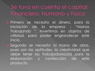  Primero se necesito el dinero, para la
iniciación de la empresa : “Manos
Trabajando ”, Invertimos en objetos de
utilidad, para poder engrandecer este
inicio.
 Segundo se necesito la mano de obra,
pues son las aptitudes, la creatividad que
debe tener los trabajadores(as) para la
elaboración y confección de este
producto.
 