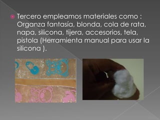  Tercero empleamos materiales como :
Organza fantasía, blonda, cola de rata,
napa, silicona, tijera, accesorios, tela,
pistola (Herramienta manual para usar la
silicona ).
 