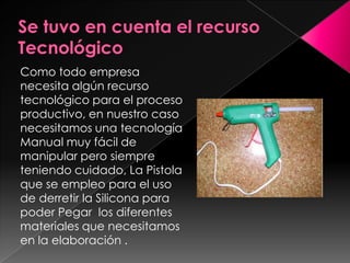 Como todo empresa
necesita algún recurso
tecnológico para el proceso
productivo, en nuestro caso
necesitamos una tecnología
Manual muy fácil de
manipular pero siempre
teniendo cuidado, La Pistola
que se empleo para el uso
de derretir la Silicona para
poder Pegar los diferentes
materiales que necesitamos
en la elaboración .
 